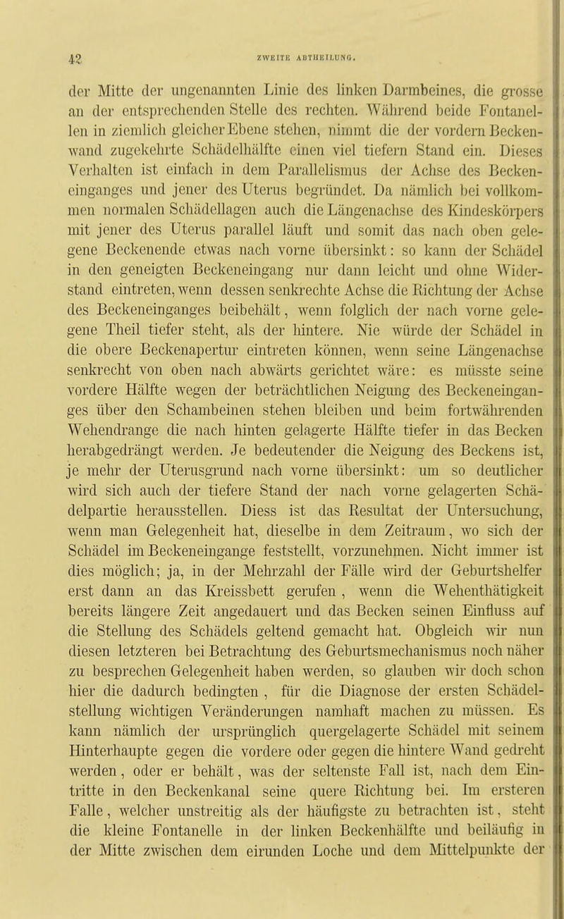 der Mitte der ungenannten Linie des linken Darmbeines, die gi'osse an der entsprechenden Stelle des rechten. Wähi-end beide Fontanel- len in ziemlich gleicher Ebene stehen, nimmt die der vordem Becken- wand zugekehrte Schädelhälfte einen viel tiefern Stand ein. Dieses Verhalten ist einfach in dem Parallelismus der Achse des Becken- einganges und jener des Uterus begründet. Da nämlich bei vollkom- men normalen Schädellagen auch die Längenachse des Kindeskörpers mit jener des Uterus parallel läuft und somit das nach oben gele- gene Beckenende etwas nach vorne übersinkt: so kann der Schädel in den geneigten Beckeneingang nur dann leicht und ohne Wider- stand eintreten, wenn dessen senkrechte Achse die Richtung der Achse des Beckeneinganges beibehält, wenn folglich der nach vorne gele- gene Theil tiefer steht, als der liintere. Nie würde der Schädel in die obere Beckenapertur eintreten können, wenn seine Längenachse senkrecht von oben nach abwärts gerichtet wäre: es müsste seine vordere Hälfte wegen der beträchtlichen Neigung des Beckeneingan- ges über den Schambeinen stehen bleiben und beim fortwährenden Wehendrange die nach hinten gelagerte Hälfte tiefer in das Becken herabgech^ängt werden. Je bedeutender die Neigung des Beckens ist, je mehr der Uterusgrund nach vorne übersinkt: um so deutlicher wird sich auch der tiefere Stand der nach vorne gelagerten Schä- delpartie herausstellen. Diess ist das Resultat der Untersuchung, wenn man Gelegenheit hat, dieselbe in dem Zeitraum, wo sich der Schädel im Beckeneiugange feststellt, vorzunehmen. Nicht immer ist dies möglich; ja, in der Mehrzahl der Fälle wird der Geburtshelfer erst dann an das Kreissbett gerufen , wenn die Wehenthätigkeit bereits längere Zeit angedauert und das Becken seinen Einfluss auf die Stellung des Schädels geltend gemacht hat. Obgleich wir nun diesen letzteren bei Betrachtung des Geburtsmechanismus noch näher zu besprechen Gelegenheit haben werden, so glauben wir doch schon hier die dadurch bedingten , für die Diagnose der ersten Schädel- stellung wichtigen Veränderungen namhaft machen zu müssen. Es kann nämhch der ursprünglich quergelagerte Schädel mit seinem Hinterhaupte gegen die vordere oder gegen die hintere Wand gedi-eht werden, oder er behält, was der seltenste Fall ist, nach dem Ein- tritte in den Beckenkanal seine quere Richtung bei. Im ersteren Falle, welcher unstreitig als der häufigste zu betrachten ist, steht die kleine Fontanelle in der linken Beckenhälfte und beiläufig in der Mitte zwischen dem eirunden Loche und dem Mittelpunkte der