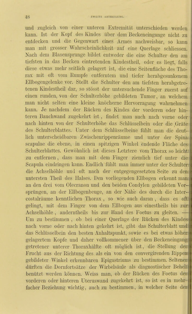 und zugleich von einer unteren Extremität unterschieden werden kann. Ist der Kopf des Kindes über dem Beckeneingange nicht zu entdecken und die Gegenwart eines Armes nachweisbar, so kann man mit grosser Wahrscheinlichkeit auf eine Querlage schliessen. Nach dem Blasensprunge bildet entweder die eine Schulter den am tiefsten in das Becken eintretenden Kindestheil, oder es liegt, falls diese etwas mehr seitlich gelagert ist, die eine Seitenfläche des Tho- rax mit oft vom Rumpfe entferntem und tiefer herabgesunkenem Ellbogengelenke vor. Stellt die Schulter den am tiefsten herabgetre- ■ tenen Kindestheil dar, so stösst der untersuchende Finger zuerst auf: einen runden, von der Schulterhöhe gebildeten Tumor, an welchemi man nicht selten eine kleine knöcherne Hervorragung wahrnehmen i kann. Je nachdem der Rücken des Kindes der vorderen oder hin-- teren Bauchwand zugekehrt ist, findet man auch nach vorne oder; nach hinten von der Schulterhöhe das Sclilüsselbein oder die,Gräten des Schulterblattes. Unter dem Schlüsselbeine fühlt man die deut- lich unterscheidbaren Zwischeurippenräume und unter der Spinai scapulae die ebene, in einen spitzigen Winkel endende Fläche desr Schulterblattes. Gewöhnlich ist dieses Letztere vom Thorax so leichtt zu entfernen, dass man mit dem Finger ziemlich tief unter die? Scapula eindringen kann. Endlich fühlt man iumier unter der Schiüterc die Achselhöhle und oft nach der entgegengesetzten Seite zu dem untersten Theil des Halses. Den vorliegenden Ellbogen erkennt mani an den drei vom Olecranon und den beiden Condylen gebildeten Vor- sprüngen, an der Ellbogenbeuge, an der Nähe des durch die Inter- costalräume kenntlichen Thorax , so wie auch daran , dass es oftt gelingt, mit dem Finger von dem Ellbogen aus einestheils bis zun Achselhöhle , anderntheils bis zm^ Hand des Foetus zu gleiten. — Um zu bestimmen , ob bei einer Querlage der Rücken des Kindesj nach vorne oder nach hinten gekehrt ist, gibt das Schulterblatt mid das Schlüsselbein den besten Anhaltspunkt, sowie es bei etwas höhen gelagertem Kopfe und daher vollkommener über den Beckeneingang getretener unterer Thoraxhälfte oft möglich ist, die Stellung der; Frucht aus der Richtung des als ein von den convergirenden Rippen gebildeter Winkel erkennbaren Epigastrimns zu bestimmen. Seltenen dürften die Dornfortsätze der Wirbelsäule als diagnostischer BeheÜ benützt werden können. Weiss man, ob der Rücken des Foetus den vorderen oder hinteren Uteruswand zugekehrt ist, so ist es in mehr- facher Beziehung wichtig, auch zu bestimmen, in welcher Seite der