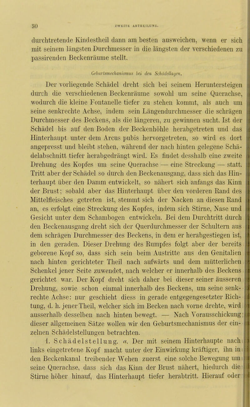 so ZWKnii \HT1IKILUKU. durchtretencle Kindestheil dann am besten ausweichen, wenn er sich mit seinem längsten Durchmesser in die längsten der verschiedenen zu passirenden Beckenräume stellt. Gcburlmechanismus bei den Scliddellaijen. Der vorliegende Schädel dreht sich bei seinem Heruntersteigen diu-ch die verschiedenen Beckenräume sowohl um seine Querachse, wodurch die kleine Fontanelle tiefer zu stehen kommt, als auch um seine senkrechte Achse, indem sein Längendurchmesser die schrägen Durchmesser des Beckens, als die längeren, zu gewinnen sucht. Ist der Schädel bis auf den Boden der Beckenhöhle herabgetreten und das Hinterhaupt unter dem Arcus pubis hervorgetreten, so wird es dort angepresst und bleibt stehen, während der nach hinten gelegene Schä- delabschnitt tiefer herabgedrängt wird. Es findet desshalb eine zweite Drehung des Kopfes um seine Querachse — eine Streckung — statt. Tritt aber der Schädel so durch den Beckenausgang, dass sich das Hin- terhaupt über den Damm entwickelt, so nähert sich anfangs das Kinn der Brust; sobald aber das Hinterhaupt über den vorderen Rand des Mittelfleisches getreten ist, stemmt sich der Nacken an diesen Rand an, es erfolgt eine Streckung des Kopfes, indem sich Stirne, Nase und Gesicht unter dem Schambogen entwickeln. Bei dem Durchtritt durch den Beckenausgang dreht sich der Querdurchmesser der Schiütera aus dem schrägen Durchmesser des Beckens, in dem er herabgestiegen ist, in den geraden. Dieser Drehung des Rumpfes folgt aber der bereits geborene Kopf so, dass sich sein beim Austritte aus den Genitalien nach hinten gerichteter Theil nach aufwärts und dem mütterlichen. Schenkel jener Seite zuwendet, nach welcher er innerhalb des Beckens ■ gerichtet war. Der Kopf dreht sich daher bei dieser seiner äussei'en Drehung, sowie schon einmal innerhalb des Beckens, um seine senk- rechte Achse: nur geschieht diess in gerade entgegengesetzter Rich- tung, d. h. jener Theil, welcher sich im Becken nach vorne di-ehte, wird, ausserhalb desselben nach hinten bewegt. — Nach Vorausschickung; dieser allgemeinen Sätze wollen wir den Geburtsmechanismus der ein- zelnen Schädelstellmigen betrachten. 1. Schädel Stellung, a. Der mit seinem Hinterhaupte nachi links eingetretene Kopf macht unter der Einwirkung kräftiger, ihn in i den Beckenkanal treibender Wehen zuerst eine solche Bewegung um seine Querachse, dass sich das Kinn der Brust nähert, hiedurch die Stirne höher hinauf, das Hinterhaupt tiefer herabtritt. Hierauf oder