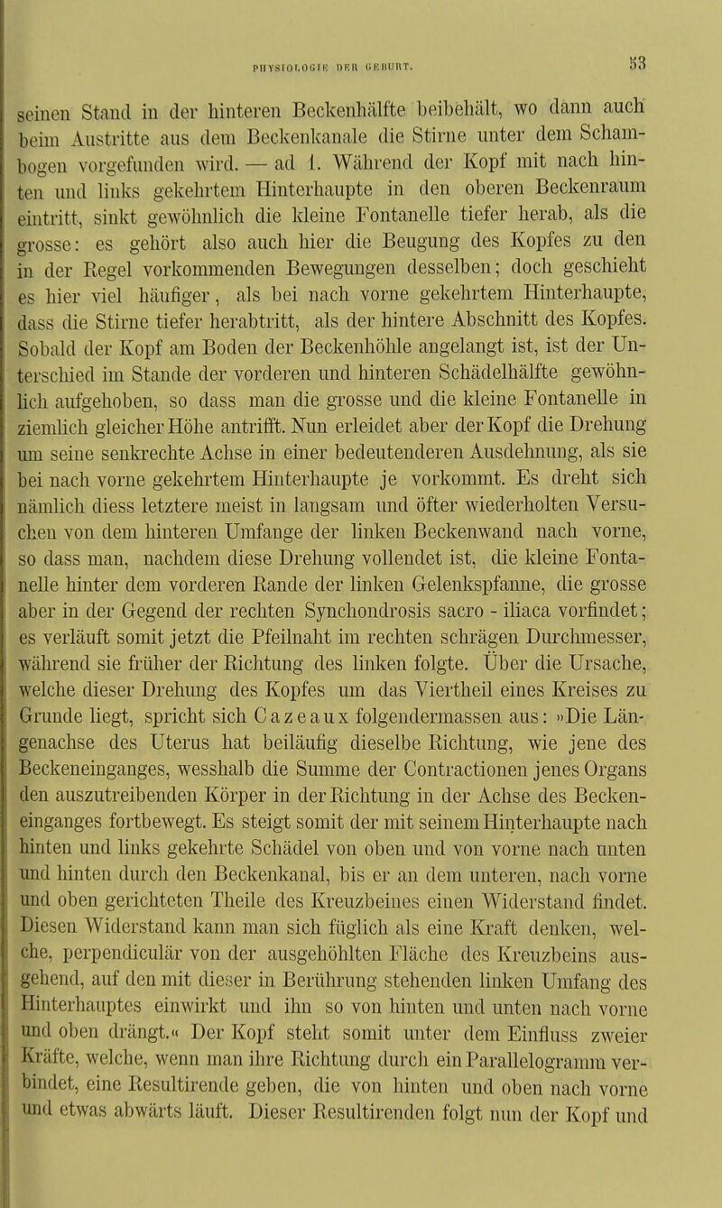 PHYSior.oc.ni nr.» liiuiuiiT. S3 seinen Stand in der hinteren Beckenhälfte beibehält, wo dann auch beim Austritte aus dem Beckenkanale die Stirne unter dem Scham- bogen vorgefunden wird. — ad 1. Während der Kopf mit nach hin- ten und links gekehrtem Hinterhaupte in den oberen Beckenraum ehitritt, sinkt gewöhnlich die kleine Fontanelle tiefer herab, als die grosse: es gehört also auch hier die Beugung des Kopfes zu den in der Regel vorkommenden Bewegungen desselben; doch geschieht es hier viel häufiger, als bei nach vorne gekehrtem Hinterhaupte, dass die Stirne tiefer herabtritt, als der hintere Abschnitt des Kopfes. Sobald der Kopf am Boden der Beckenhöhle angelangt ist, ist der Un- terschied im Stande der vorderen und hinteren Schädelhälfte gewöhn- hch aufgehoben, so dass man die grosse und die kleine Fontanelle in ziemlich gleicher Höhe antrifft. Nun erleidet aber der Kopf die Drehung um seine senki'echte Achse in einer bedeutenderen Ausdehnung, als sie bei nach vorne gekehrtem Hinterhaupte je vorkommt. Es dreht sich nämlich diess letztere meist in langsam und öfter wiederholten Versu- chen von dem hinteren Umfange der linken Beckenwand nach vorne, so dass man, nachdem diese Drehung vollendet ist, die kleine Fonta- nelle hinter dem vorderen Rande der linken Gelenkspfanne, die grosse aber in der Gegend der rechten Synchondrosis sacro - iliaca vorfindet; es verläuft somit jetzt die Pfeilnaht im rechten schrägen Durchmesser, wähi'end sie früher der Richtung des linken folgte. Über die Ursache, welche dieser Drehung des Kopfes um das Viertheil eines Kreises zu Grunde liegt, spricht sich Cazeaux folgendermassen aus: »Die Län- genachse des Uterus hat beiläufig dieselbe Richtung, wie jene des Beckeneinganges, wesshalb die Summe der Contractionen jenes Organs den auszutreibenden Körper in der Richtung in der Achse des Becken- einganges fortbewegt. Es steigt somit der mit seinem Hinterhaupte nach hinten und links gekehrte Schädel von oben und von vorne nach unten und hinten durch den Beckenkaual, bis er an dem unteren, nach vorne und oben gerichteten Theile des Kreuzbeines einen Widerstand findet. Diesen Widerstand kann man sich füglich als eine Kraft denken, wel- che, perpendiculär von der ausgehöhlten Fläche des Kreuzbeins aus- gehend, auf den mit dieser in Berührung stehenden linlcen Umfang des Hinterhauptes einwirkt und ihn so von hniten und unten nach vorne und oben drängt.« Der Kopf steht somit unter dem Einfluss zweier Kräfte, welche, wenn man ihre Richtung durch ein Parallelogramm ver- bindet, eine Resultirende geben, die von hinten und oben nach vorne und etwas abwärts läuft. Dieser Resultirenden folgt nun der Kopf und