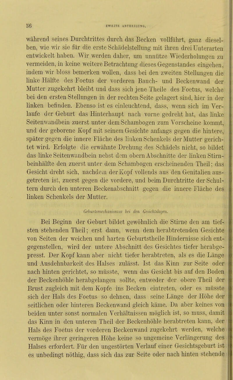 während seines Durchtrittes durch das Becken vollführt, ganz diesel- ben, wie wir sie für die erste Schädelstellung mit ihren drei Unterarten entwickelt haben. Wir werden daher, um unnütze Wiederholungen zu vermeiden, in keine weitere Betrachtung dieses Gegenstandes eingehen, indem wir bloss bemerken wollen, dass bei den zweiten Stellungen die linke Hälfte des Foetus der vorderen Bauch- und Beckenwand der Mutter zugekehrt bleibt und dass sich jene Theile des Foetus, welche bei den ersten Stellungen in der rechten Seite gelagert sind, hier in der linken befinden. Ebenso ist es einleuchtend, dass, wenn sich im Ver- laufe der Geburt das Hinterhaupt nach vorne gedreht hat, das linke Seitenwandbein zuerst unter dem Schambogen zum Vorscheine kommt, und der geborene Kopf mit seinem Gesichte anfangs gegen die hintere, später gegen die innere Fläche des linken Schenkels der Mutter gerich- tet wird. Erfolgte die erwähnte Drehung des Schädels nicht, so bildet das linke Seitenwandbein nebst dem obern Abschnitte der linken Stirn- beinhälfte den zuerst unter dem Schambogen erscheinenden Theil; das Gesicht dreht sich, nachdem der Kopf vollends aus den Genitalien aus- getreten ist, zuerst gegen die vordere, und beim Durchtritte der Schul- tern duixh den unteren Beckenabschnitt gegen die innere Fläche des linken Schenkels der Mutter. Gebmismechanismus bei den Gcsiehlslagen. Bei Beginn der Geburt bildet gewöhnlich die Stirne den am tief- sten stehenden Theil; erst dann, wenn dem herabtretenden Gesichte von Seiten der weichen und harten Gebiu-tstheile Hindernisse sich ent- gegenstellen, wird der untere Abschnitt des Gesichtes tiefer herabge- presst. Der Kopf kann aber nicht tiefer herabtreten, als es die Länge und Ausdehnbarkeit des Halses zulässt. Ist das Kinn zur Seite oder nach hinten gerichtet, so müsste, wenn das Gesicht bis auf den Boden der Beckenhöhle herabgelangen sollte, entweder der obere Theil der Brust zugleich mit dem Kopfe ins Becken eintreten, oder es müsste sich der Hals des Foetus so dehnen, dass seine Länge der Höhe der seitlichen oder hinteren Beckenwand gleich käme. Da aber keines von beiden unter sonst normalen Verhältnissen möglich ist, so muss, damit das Kinn in den unteren Theil der Beckenhöhle herabtreten kann, der Hals des Foetus der vorderen Beckenwand zugekehrt werden, welche vermöge ihrer geringeren Höhe keine so ungemeine Verlängerung des Halses erfordert. Für den ungestörten Verlauf einer Gesichtsgeburt ist es unbedingt nöthig, dass sich das zur Seite oder nach hinten stehende I