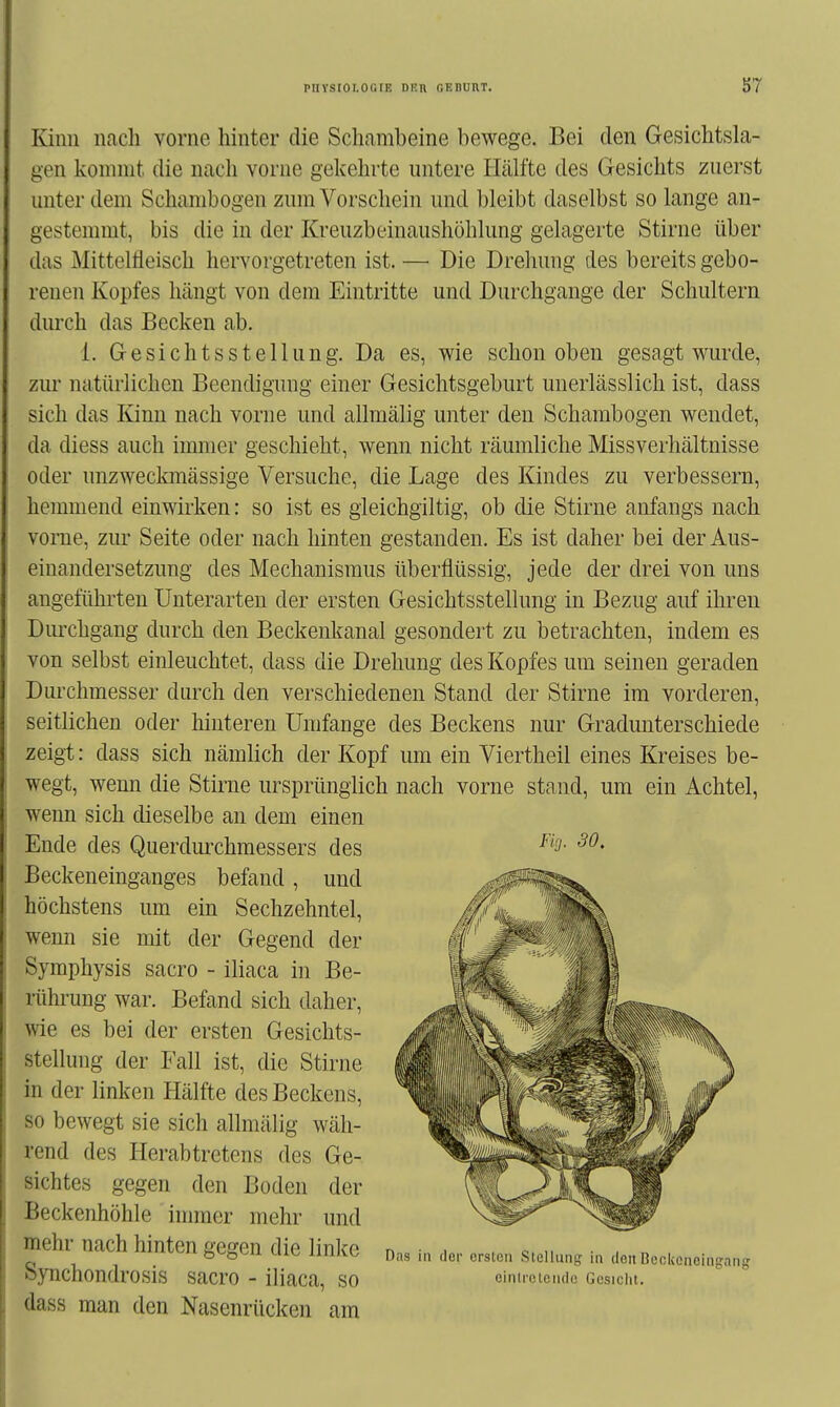 Kinn nach vorne hinter die Schambeine bewege. Bei den Gesichtsla- gen konnnt die nach vorne gekehrte untere Hälfte des Gesichts zuerst unter dem Schanibogen zum Vorschein und bleibt daselbst so lange an- gestemmt, bis die in der Kreuzbeinaushöhlung gelagerte Stirne über das Mittelfleisch hervorgetreten ist. —• Die Drehung des bereits gebo- renen Kopfes hängt von dem Eintritte und Durchgange der Schultern durch das Becken ab. 1. G e s i c h t s s t e 11 u n g. Da es, wie schon oben gesagt wurde, zur natürlichen Beendigung einer Gesichtsgeburt unerlässlich ist, dass sich das Kinn nach vorne und allmälig unter den Schambogen wendet, da diess auch immer geschieht, wenn nicht räumliche Missverhältuisse oder unzweckmässige Versuche, die Lage des Kindes zu verbessern, hemmend einwirken: so ist es gleichgiltig, ob die Stirne anfangs nach vorne, zur Seite oder nach hinten gestanden. Es ist daher bei der Aus- einandersetzung des Mechanismus überflüssig, jede der drei von uns angeführten Unterarten der ersten Gesichtsstellung in Bezug auf ihren Dm'chgang durch den Beckenkanal gesondert zu betrachten, indem es von selbst einleuchtet, dass die Drehung des Kopfes um seinen geraden Dui'chmesser durch den verschiedenen Stand der Stirne im vorderen, seitlichen oder hinteren Umfange des Beckens nur Gradunterschiede zeigt: dass sich nämlich der Kopf um ein Viertheil eines Kreises be- wegt, wenn die Stirne ursprünglich nach vorne stand, um ein Achtel, wenn sich dieselbe an dem einen Ende des Querdm'chmessers des Beckeneinganges befand, und höchstens um ein Sechzehntel, wenn sie mit der Gegend der Symphysis sacro - iliaca in Be- rührung war. Befand sich daher, wie es bei der ersten Gesichts- stellung der Fall ist, die Stirne in der linken Hälfte des Beckens, so bewegt sie sich allmälig wäh- rend des Herabtretens des Ge- sichtes gegen den Boden der Beckenhöhle immer mehr und mehr nach hinten gegen die linke Synchondrosis sacro - iliaca, so dass man den Nasenrücken am Fig. 30. Das in der crslon Slelluns in dßii Beckenehigang cinti'ctciidc Gesicht.