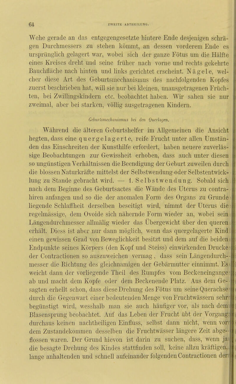 Wehe gerade an das entgegengesetzte hintere Ende desjenigen schrä- gen Durchmessers zu stehen kömmt, an dessen vorderem Ende es ursprünglich gelagert war, wobei sich der ganze Fötus um die Hälfte eines Kreises dreht und seine früher nach vorne und rechts gekehrte Bauchfläche nach hinten und links gerichtet erscheint. Nägele, wel- cher diese Art des Geburtsniechanismus des nachfolgenden Kopfes zuerst beschrieben hat, will sie nur bei kleinen, unausgetragenen Früch- ten, bei Zwillingskindern etc. beobachtet haben. Wir sahen sie nur zweimal, aber bei starken, völlig ausgetragenen Kindern. Geburlsmechanismus bei den Querlagen, Während die älteren Geburtshelfer im Allgemeinen die Ansicht hegten, dass eine quer gelagerte, reife Frucht unter allen Umstän- den das Einschreiten der Kunsthilfe erfordert, haben neuere zuverläs- sige Beobachtungen zur Gewissheit erhoben, dass auch unter diesen so ungünstigen Verhältnissen die Beendigung der Geburt zuweilen durch die blossen Naturkräfte mittelst der Selbstwendung oder Selbstentwick- lung zu Stande gebracht wird. — 1. Selbstwendung. Sobald sich nach dem Beginne des Geburtsactes die Wände des Uterus zu contra- hiren anfangen und so die der anomalen Form des Organs zu Grunde liegende Schlaffheit derselben beseitigt wird, nimmt der Uterus die regelmässige, dem Ovoide sich nähernde Form wieder an, wobei sein Längendurchmesser allmälig wieder das Übergewicht über den queren erhält. Diess ist aber nur dann möglich, wenn das quergelagerte Kind einen gewissen Grad von Beweglichkeit besitzt und dem auf die beiden Endpunkte seines Körpers (den Kopf und Steiss) einwirkenden Drucke der Contractionen so auszuweichen vermag , dass sein Längendurch- messer die Kichtung des gleichnamigen der Gebärmutter einnimmt. Es weicht dann der vorliegende Theil des Kumpfes vom Beckeneingange ab und macht dem Kopfe oder dem Beckenende Platz. Aus dem Ge- sagten erhellt schon, dass diese Drehung des Fötus um seine Querachse durch die Gegenwart einer bedeutenden Menge von Fruchtwässeru selur begünstigt wird, wesshalb man sie auch häufiger vor, als nach demi Blasensprung beobachtet. Auf das Leben der Frucht übt der Vorgang durchaus keinen nachtheiligen Einfluss, selbst dann nicht, wenn vor dem Zustandekommen desselben die Fruchtwässer längere Zeit abge- flossen waren. Der Grund hievon ist darin zu suchen, dass, wenn ja die besagte Drehung des Kindes stattfinden soll, keine allzu kräftigen, lange anhaltenden und schnell aufeinander folgenden Contractionen den