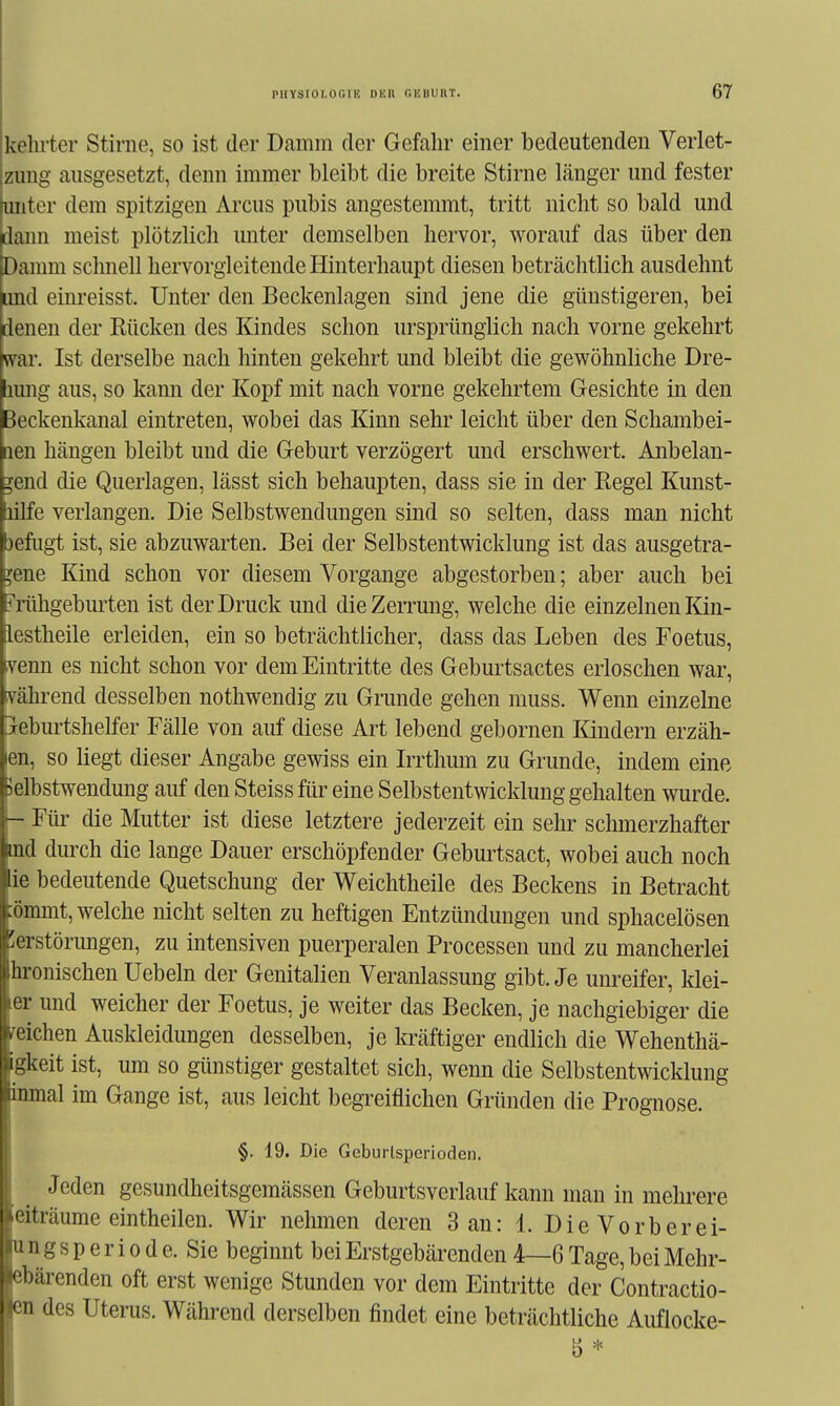 kehrter Stirne, so ist der Damm der Gefahr einer bedeutenden Verlet- zung ausgesetzt, denn immer bleibt die breite Stirne länger und fester unter dem spitzigen Arcus pubis angestemmt, tritt nicht so bald und dann meist plötzlich unter demselben hervor, worauf das über den Damm schnell hervorgleitende Hinterhaupt diesen beträchtlich ausdehnt und einreisst. Unter den Beckenlagen sind jene die günstigeren, bei denen der Rücken des Kindes schon ursprünglich nach vorne gekehrt war. Ist derselbe nach hinten gekehrt und bleibt die gewöhnliche Dre- lumg aus, so kann der Kopf mit nach vorne gekehrtem Gesichte in den Beckenkanal eintreten, wobei das Kinn sehr leicht über den Schambei- nen hängen bleibt und die Geburt verzögert und erschwert. Anbelan- gend die Querlagen, lässt sich behaupten, dass sie in der Regel Kunst- lilfe verlangen. Die Selbstwendungen sind so selten, dass man nicht 3efiigt ist, sie abzuwarten. Bei der Selbstentwicklung ist das ausgetra- ;ene Kind schon vor diesem Vorgange abgestorben; aber auch bei Mihgeburten ist der Druck und die Zerrung, welche die einzelnen Kin- lestheile erleiden, ein so beträchtlicher, dass das Leben des Foetus, venu es nicht schon vor dem Eintritte des Geburtsactes erloschen war, vährend desselben nothwendig zu Grunde gehen muss. Wenn einzelne jeburtshelfer Fälle von auf diese Art lebend gebornen Kindern erzäh- len, so liegt dieser Angabe gewiss ein Irrthum zu Grunde, indem eine Jelbstwendung auf den Steiss für eine Selbstentwicklung gehalten wurde. - Für die Mutter ist diese letztere jederzeit ein sehr schmerzhafter md durch die lange Dauer erschöpfender Geburtsact, wobei auch noch ie bedeutende Quetschung der Weichtheile des Beckens in Betracht :ömmt, welche nicht selten zu heftigen Entzündungen und sphacelösen 'erstörimgen, zu intensiven puerperalen Processen und zu mancherlei hronischen liebeln der Genitalien Veranlassung gibt. Je unreifer, klei- er und weicher der Foetus, je weiter das Becken, je nachgiebiger die ^eichen Auskleidungen desselben, je kräftiger endlich die Wehenthä- igkeit ist, um so günstiger gestaltet sich, wenn die Selbstentwicklung inmal im Gange ist, aus leicht begreiflichen Gründen die Prognose. §. 19. Die Gcburlspcrioden. Jeden gesundheitsgemässen Geburtsverlauf kann man in mehrere eiträume eintheilen. Wir nehmen deren 3 an: 1. DieVorberei- un g s p e r i 0 d e. Sie beginnt bei Erstgebärenden 4—6 Tage, bei Mehr- ebärenden oft erst wenige Stunden vor dem Eintritte der Contractio- en des Uterus. Während derselben findet eine beträchtliche Auflocke-