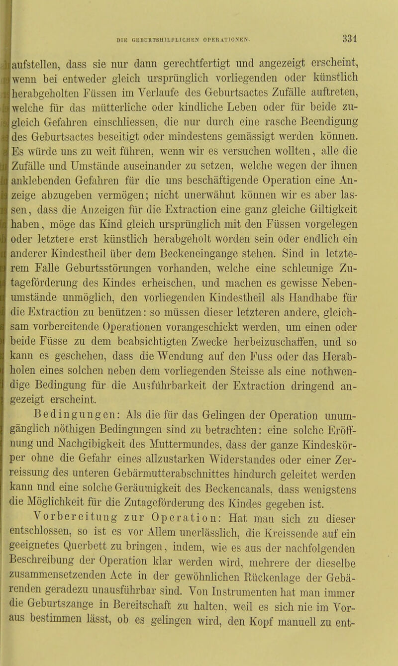 aufstellen, dass sie nur dann gerechtfertigt und angezeigt erscheint, wenn bei entweder gleich ursprünglich vorliegenden oder künstlich lierabgeholten Füssen im Verlaufe des Geburtsactes Zufälle auftreten, welche für das mütterliche oder kindliche Leben oder für beide zu- i^leich Gefahren einschliessen, die nur durch eine rasche Beendigung lies Geburtsactes beseitigt oder mindestens gemässigt werden können. Es würde uns zu weit führen, wenn wir es versuchen wollten, alle die Zufälle und Umstände auseinander zu setzen, welche wegen der ihnen anklebenden Gefahren für die uns beschäftigende Operation eine An- zeige abzugeben vermögen; nicht unerwähnt können wir es aber las- sen, dass die Anzeigen für die Extraction eine ganz gleiche Giltigkeit haben, möge das Kind gleich ursprünglich mit den Füssen vorgelegen i)der letztere erst künstlich herabgeholt worden sein oder endlich ein anderer Kindestheil über dem Beckeneingange stehen. Sind in letzte- rem Falle Geburtsstörungen vorhanden, welche eine schleunige Zu- tageförderung des Kindes erheischen, und machen es gewisse Neben- umstände unmöglich, den vorliegenden Kindestheil als Handhabe für ' lie Extraction zu benützen: so müssen dieser letzteren andere, gleich- >am vorbereitende Operationen vorangeschickt werden, um einen oder Ijeide Füsse zu dem beabsichtigten Zwecke herbeizuschaffen, und so kann es geschehen, dass die Wendung auf den Fuss oder das Herab- iiolen eines solchen neben dem vorliegenden Steisse als eine nothwen- iige Bedingung füi- die Ausführbarkeit der Extraction dringend an- gezeigt erscheint. Bedingungen: Als die für das Gelingen der Operation unum- gänglich nöthigen Bedingungen sind zu betrachten: eine solche Eröff- nung und Nachgibigkeit des Muttermundes, dass der ganze Kindeskör- per ohne die Gefahr eines allzustarken Widerstandes oder einer Zer- reissung des unteren Gebärmutterabschnittes hindurch geleitet werden kann und eine solche Geräumigkeit des Beckencanals, dass wenigstens die Möglichkeit für die Zutageförderung des Kindes gegeben ist. Vorbereitung zur Operation: Hat man sich zu dieser entschlossen, so ist es vor Allem unerlässlich, die Kreissende auf ein geeignetes Querbett zu bringen, indem, wie es aus der nachfolgenden Beschreibung der Operation klar werden wird, mehrere der dieselbe zusammensetzenden Acte in der gewöhnlichen Rückenlage der Gebä- renden geradezu unausführbar sind. Von Instrumenten hat man immer die Geburtszange in Bereitschaft zu halten, weil es sich nie im Vor- aus bestimmen lässt, ob es gelingen wird, den Kopf manuell zu ent-