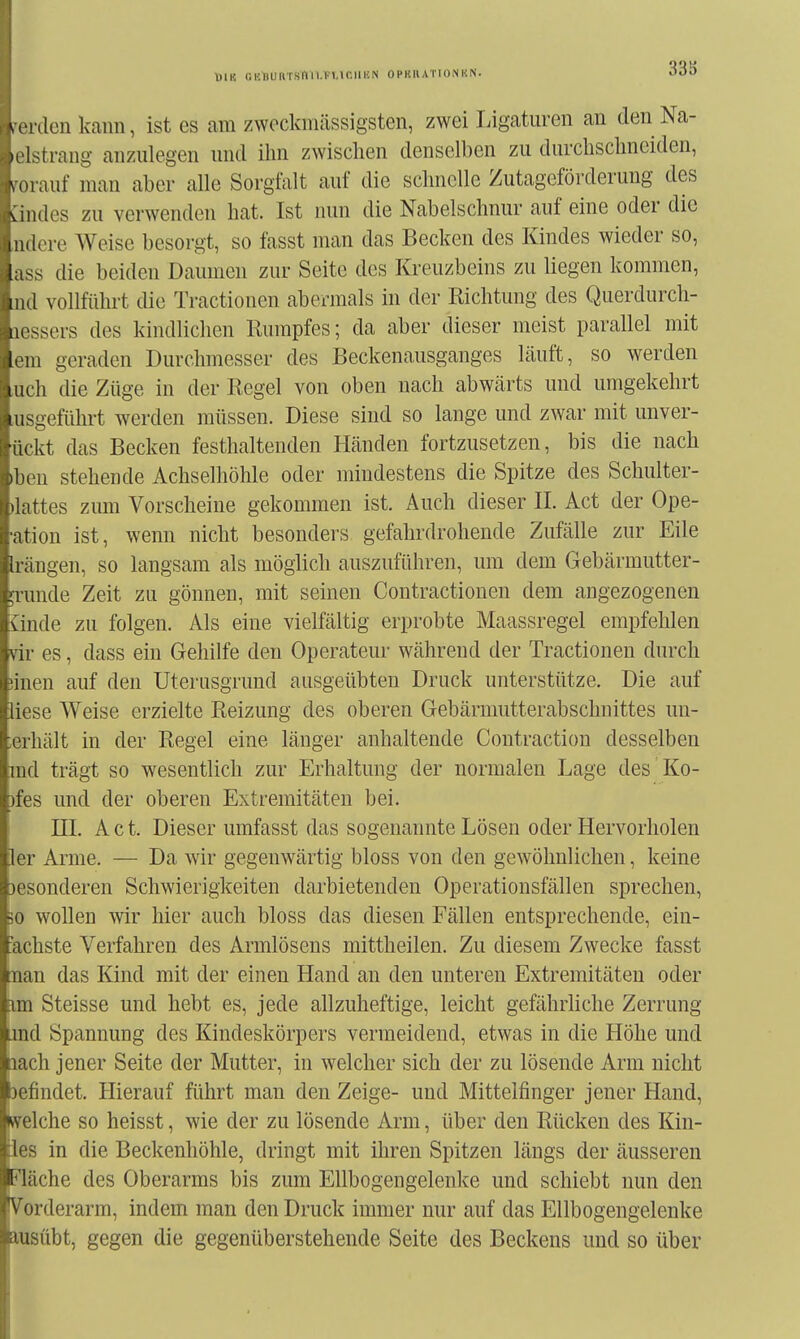 MIK GHllURTSnil.TllCIlKN OPKRATIONUN. 33S Wielen kcann, ist es am zwockmässigsten, zwei Ligaturen an denNa- )('Istrang anzulegen und ihn zwischen denselben zu durchschneiden, ^()rauf man aber alle Sorgfalt auf die schnelle Zutageförderung des vi Ildes zu verwenden hat. Ist nun die Nabelschnur auf eine oder die IUI lere Weise besorgt, so fasst man das Becken des Kindes wieder so, lass die beiden Daumen zur Seite des Kreuzbeins zu liegen kommen, lud vollführt die Tractiouen abermals in der Richtung des Querdurch- lu'ssers des kindlichen Rumpfes; da aber dieser meist parallel mit Im geraden Durchmesser des Beckenausganges läuft, so werden iiich die Züge in der Regel von oben nach abwcärts und umgekehrt uisgeführt werden müssen. Diese sind so lange und zwar mit unver- •iickt das Becken festhaltenden Hcänden fortzusetzen, bis die nach )l)('u stehende Achselhöhle oder mindestens die Spitze des Schulter- ihittes zum Vorscheine gekommen ist. Auch dieser II. Act der Ope- ation ist, wenn nicht besonders gefahrdrohende Zufälle zur Eile hangen, so langsam als möglich auszuführen, um dem Gebärmutter- Grunde Zeit zu gönnen, mit seinen Contractionen dem angezogenen ünde zu folgen. Als eine vielfältig erprobte Maassregel empfehlen vir es, dass ein Gehilfe den Operateur während der Tractionen durch iinen auf den Uterusgrund ausgeübten Druck unterstütze. Die auf liese Weise erzielte Reizung des oberen Gebärmutterabschnittes un- terhält in der Regel eine länger anhaltende Coutraction desselben md trägt so wesentlich zur Erhaltung der normalen Lage des Ko- )fes und der oberen Extremitäten bei. III. Act. Dieser umfasst das sogenannte Lösen oder Hervorholen 1er Arme. — Da wir gegenwärtig bloss von den gewöhnlichen, keine 3esonderen Schwierigkeiten darbietenden Operationsfällen sprechen, 30 wollen svir hier auch bloss das diesen Fällen entsprechende, ein- fachste Verfahren des Armlösens mittheilen. Zu diesem Zwecke fasst nan das Kind mit der einen Hand an den unteren Extremitäten oder im Steisse und hebt es, jede allzuheftige, leicht gefährliche Zerrung jnd Spannung des Kindeskörpers vermeidend, etwas in die Höhe und lach jener Seite der Mutter, in welcher sich der zu lösende Arm nicht 3efindet. Hierauf führt man den Zeige- und Mittelfinger jener Hand, fcvelche so heisst, wie der zu lösende Arm, über den Rücken des Kin- des in die Beckenhöhle, dringt mit ihren Spitzen längs der äusseren Fläche des Oberarms bis zum Ellbogengelenke und schiebt nun den Vorderarm, indem man den Druck immer nur auf das Ellbogengelenke ausübt, gegen die gegenüberstehende Seite des Beckens und so über