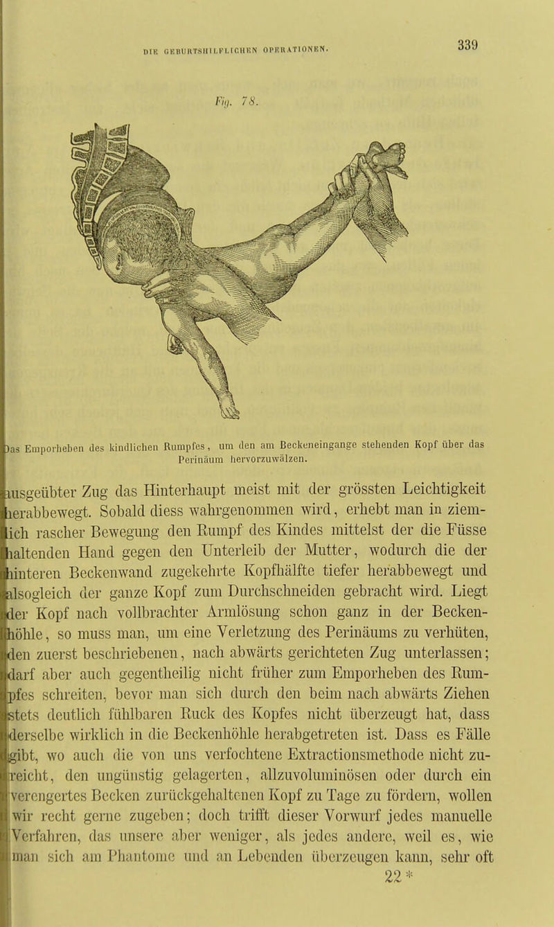 niK GEBimT.siiii.Ki.ir.iiuN ophuationhn. F/,/. 78. Jas Emporheben des kindlichen Rumpfes, um den am Beckuneingangc sleheuden Kopf über das Perinäum hervorzuwälzen. Iiisgeübter Zug das Hinterhaupt meist mit der grössten Leichtigkeit lerabbewegt. Sobald diess wahrgenommen wird, erhebt man in ziem- ich rascher Bewegung den Rumpf des Kindes mittelst der die Füsse laltenden Hand gegen den Unterleib der Mutter, wodurch die der unteren Beckenwand zugekehrte Kopfhälfte tiefer herabbewegt und dsogleich der ganze Kopf zum Durchschneiden gebracht wird. Liegt ier Kopf nach vollbrachter Armlösung schon ganz in der Becken- liöhle, so muss man, um eine Verletzung des Perinäums zu verhüten, den zuerst beschriebenen, nach abwärts gerichteten Zug unterlassen; darf aber auch gegentheilig nicht früher zum Emporheben des Rum- pfes schreiten, bevor man sich durch den beim nach abwärts Ziehen stets deutlich fühlbaren Ruck des Kopfes nicht überzeugt hat, dass derselbe wirklich in die Beckenhöhle herabgetreten ist. Dass es Fälle gibt, wo auch die von uns verfochtene Extractionsmethode nicht zu- ii'eicht, den ungünstig gelagerten, allzuvoluniinösen oder durch ein :vercngertes Becken zurückgehaltenen Kopf zu Tage zu fördern, wollen wir recht gerne zugeben; doch trifft dieser Vorwurf jedes manuelle Verfahren, das unsere aber weniger, als jedes andere, weil es, wie man sich am Phantome und an Lebenden überzeugen kann, sehr oft 22*