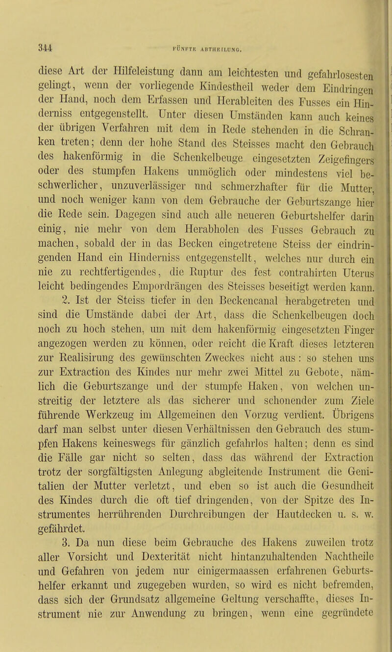 diese Art der Hilfeleistung dann am leichtesten und gefahrlosesten gelingt, wenn der vorliegende Kindestheil weder dem Eindringen der Hand, noch dem Erfassen und Herableiten des Fusses ein Hin- derniss entgegenstellt. Unter diesen Umständen kann auch keines der übrigen Verfahren mit dem in Rede stehenden in die Schran- ken treten; denn der hohe Stand des Steisses macht den Gebrauch des hakenförmig in die Schenkelbeuge eingesetzten Zeigefingers oder des stumpfen Hakens unmöglich oder mindestens viel be- schwerlicher, unzuverlässiger nnd schmerzhafter für die Mutter, und noch weniger kann von dem Gebrauche der Geburtszange hier die Rede sein. Dagegen sind auch alle neueren Geburtshelfer darin einig, nie mehr von dem Herabholen des Fusses Gebrauch zu machen, sobald der in das Becken eingetretene Steiss der eindrin- genden Hand ein Hinderniss entgegenstellt, welches nur durch ein nie zu rechtfertigendes, die Ruptur des fest contrahirten Uterus leicht bedingendes Empordrängen des Steisses beseitigt werden kann. 2. Ist der Steiss tiefer in den Beckencanal herabgetreten und sind die Umstände dabei der Art, dass die Schenkelbeugen doch noch zu hoch stehen, um mit dem hakenförmig eingesetzten Finger angezogen werden zu können, oder reicht die Kraft dieses letzteren zur Realisirung des gewünschten Zweckes nicht aus: so stehen uns zur Extraction des Kindes nur mehr zwei Mittel zu Gebote, näm- lich die Geburtszange und der stumpfe Haken, von welchen un- streitig der letztere als das sicherer und schonender zum Ziele führende Werkzeug im Allgemeinen den Vorzug verdient. Übrigens darf man selbst unter diesen Verhältnissen den Gebrauch des stum- pfen Hakens keineswegs für gänzlich gefahrlos halten; denn es sind die Fälle gar nicht so selten, dass das während der Extraction trotz der sorgfältigsten Anlegung abgleitende Instrument die Geni- talien der Mutter verletzt, und eben so ist auch die Gesundheit des Kindes durch die oft tief dringenden, von der Spitze des In- strumentes herrührenden Durchreibungen der Hautdecken u. s. w. gefährdet. 3. Da nun diese beim Gebrauche des Hakens zuweilen trotz aller Vorsicht und Dexterität nicht hintanzuhaltenden Nachtheile und Gefahren von jedem nur einigermaassen erfahrenen Geburts- helfer erkannt und zugegeben wurden, so wird es nicht befremden, dass sich der Grundsatz allgemeine Geltung verschaffte, dieses In- strument nie zur Anwendung zu bringen, wenn eine gegründete