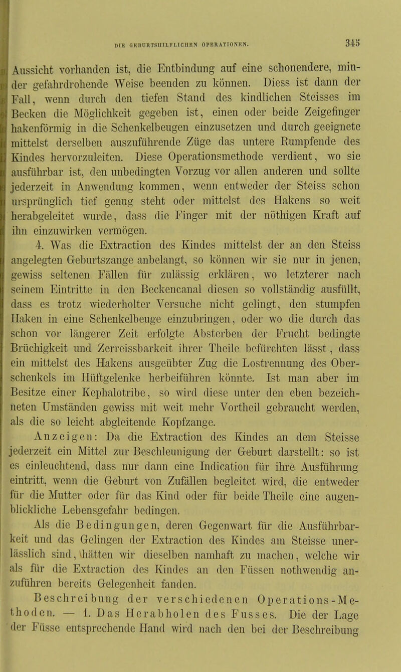 DIE OKnUHTSHII.FI,ICnF.N OPF.nATIONHN. 343 AussicM vorhanden ist, die Entbindung auf eine schonendere, min- ,lor gefahrdrohende Weise beenden zu können. Diess ist dann der VaW, wenn durch den tiefen Stand des kindlichen Steisses im P>ecken die Möglichkeit gegeben ist, einen oder beide Zeigefinger hakenförmig in die Schenkelbeugen einzusetzen und durch geeignete mittelst derselben auszuführende Züge das untere Rumpfende des Kindes hervorzuleiten. Diese Operationsmethode verdient, wo sie ausführbar ist, den unbedingten Vorzug vor allen anderen und sollte jederzeit in Anwendung kommen, wenn entweder der Steiss schon ursprünglich tief genug steht oder mittelst des Hakens so weit hcrabgeleitet wurde, dass die Finger mit der nöthigen Kraft auf ihn einzuwirken vermögen. 4. Was die Extraction des Kindes mittelst der an den Steiss mgelegten Geburtszange anbelangt, so können wir sie nur in jenen, gewiss seltenen Fällen für zulässig erklären, wo letzterer nach seinem Eintritte in den Beckencanal diesen so vollständig ausfüllt, ilass es trotz wiederholter Versuche nicht gelingt, den stumpfen Ilaken in eine Schenkelbeuge einzubringen, oder wo die durch das schon vor längerer Zeit erfolgte Absterben der Frucht bedingte Brüchigkeit und Zerreissbarkeit ihrer Theile befürchten lässt, dass ein mittelst des Hakens ausgeübter Zug die Lostrennung des Ober- schenkels im Hüftgelenke herbeiführen könnte. Ist man aber im Besitze einer Kephalotribe, so wird diese unter den eben bezeich- neten Umständen gewiss mit weit mehr Vortheil gebraucht werden, als die so leicht abgleitende Kopfzange. Anzeigen: Da die Extraction des Kindes an dem Steisse jederzeit ein Mittel zur Beschleunigung der Geburt darstellt: so ist es einleuchtend, dass nur dann eine Indication für ihre Ausführung eintritt, wenn die Geburt von Zufällen begleitet wird, die entweder für die Mutter oder für das Kind oder für beide Theile eine augen- blickliche Lebensgefahr bedingen. Als die Bedingungen, deren Gegenwart für die Ausführbar- keit und das Gelingen der Extraction des Kindes am Steisse uner- lässlich sind, »hätten wir dieselben namhaft zu machen, welche wir als für die Extraction des Kindes an den Füssen nothwendig an- zuführen bereits Gelegenheit fanden. Beschreibung der verschiedenen Operations-Me- thoden. — 1. Das Herabholen des Fusses. Die der Lage der Füsse entsprechende Hand wird nach den bei der Beschreibung