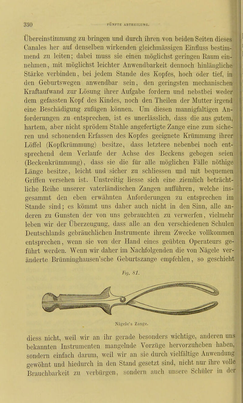 Übereinstimmung zu bringen und durch ihren von beiden Seiten dieses Canales her auf denselben wirkenden gleichmässigen Einfluss bestim- mend zu leiten; dabei muss sie einen möglichst geringen Raum ein- nehmen , mit möglichst leichter Anwendbarkeit dennoch hinlängliche Stärke verbinden, bei jedem Stande des Kopfes, hoch oder tief, in den Geburtswegen anwendbar sein, den geringsten mechanischen Kraftaufwand zur Lösung ihrer Aufgabe fordern und nebstbei weder dem gefassten Kopf des Kindes, noch den Theilen der Mutter irgend eine Beschädigung zufügen können. Um diesen mannigfaltigen An- forderungen zu entsprechen, ist es unerlässlich, dass die aus gutem, hartem, aber nicht sprödem Stahle angefertigte Zange eine zum siche- ren und schonenden Erfassen des Kopfes geeignete Krümmung ihrer Löffel (Kopfkrümmung) besitze, dass letztere nebenbei noch ent- sprechend dem Verlaufe der Achse des Beckens gebogen seien (Beckenkrümmung), dass sie die für alle möglichen Fälle nöthige Länge besitze, leicht und sicher zu schliessen und mit bequemen Griffen versehen ist. Unstreitig Hesse sich eine ziemlich beträcht- liche Reihe unserer vaterländischen Zangen aufführen, welche ins- gesammt den eben erwähnten Anforderungen zu entsprechen im Stande sind; es kömmt uns daher auch nicht in den Sinn, alle an- deren zu Gunsten der von uns gebrauchten zu verwerfen, vielmehr leben wir der Überzeugung, dass alle an den verschiedenen Schulen Deutschlands gebräuchlichen Instrumente ihrem Zwecke vollkommen entsprechen, wenn sie von der Hand eines geübten Operateurs ge- führt werden. Wenn wir daher im Nachfolgenden die von Nägele ver- änderte Brünninghausen'sche Geburtszange empfehlen, so geschieht ytq. 81. Nägele's Zange. diess nicht, weil wir an ihr gerade besonders wichtige, anderen uns bekannten Instrumenten mangelnde Vorzüge hervorzuheben haben, sondern einfach darum, weil wir an sie durch vielfältige Anwendung gewöhnt und hiedurch in den Stand gesetzt sind, nicht nur ihre volle Brauchbarkeit zu verbüj-gcn, sondern auch unsere Schüler in der