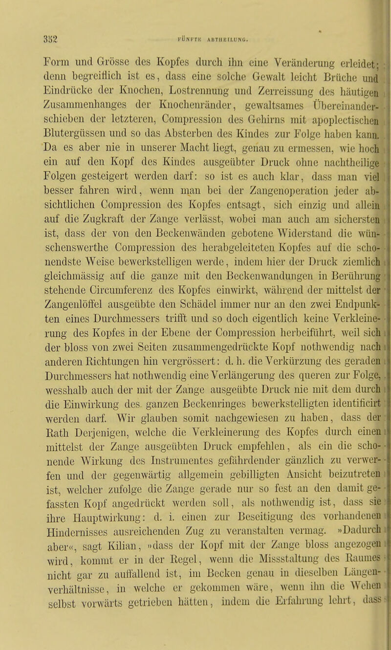 3S2 KÜNI'TH AUTIIEILÜNG. Form und Grösse des Kopfes durch ihn eine Veränderung erleide«, denn begreiflich ist es, dass eine solche Gewalt leicht Brüche und Eindrücke der Knochen, Lostrennung und Zerreissung des häutigen i Zusammenhanges der Knochenränder, gewaltsames tlbercinander- • schieben der letzteren, Compression des Gehirns mit apoplectischen ; Blutergüssen und so das Absterben des Kindes zur Folge haben kann. . Da es aber nie in unserer Macht liegt, genau zu ermessen, wie hoch >. ein auf den Kopf des Kindes ausgeübter Druck ohne nachtheilige • Folgen gesteigert werden darf: so ist es auch klar, dass man viel besser fahren wird, wenn man bei der Zangenoperation jeder ab- sichtlichen Compression des Kopfes entsagt, sich einzig und allein ; auf die Zugkraft der Zange verlässt, wobei man auch am sichersten ist, dass der von den Beckenwänden gebotene Widerstand die wün- schenswerthe Compression des herabgeleiteten Kopfes auf die scho- nendste Weise bewerkstelligen werde, indem hier der Druck ziemHch gleichmässig auf die ganze mit den Beckenwandungen in Berührung stehende Circumfereuz des Kopfes einwirkt, während der mittelst der Zangenlöffel ausgeübte den Schädel immer nur an den zwei Endpunk- ten eines Durchmessers trifit und so doch eigentlich keine Verkleine- rung des Kopfes in der Ebene der Compression herbeiführt, weil sich i der bloss von zwei Seiten zusammengedrückte Kopf nothwendig nach» anderen Richtungen hin vergrössert: d. h. die Verkürzung des geraden i Durchmessers hat nothwendig eine Verlängerung des queren zur Folge,. wesshalb auch der mit der Zange ausgeübte Druck nie mit dem durch i die Einwirkung des. ganzen Beckeminges bewerksteUigten identificirt werden darf. Wir glauben somit nachgewiesen zu haben, dass der Eath Derjenigen, welche die Verkleinerung des Kopfes durch einem mittelst der Zange ausgeübten Druck empfehlen, als ein die scho- nende Wirkung des Instrumentes gefährdender gänzlich zu verwer- fen und der gegenwärtig allgemein gebilligten Ansicht beizutreten i ist, welcher zufolge die Zange gerade nur so fest an den damit ge- • fassten Kopf angedrückt werden soll, als nothwendig ist, dass sie. ihre Hauptwirkung: d. i. einen zur Beseitigung des vorhandenem Hindernisses ausreichenden Zug zu veranstalten vermag. »Dadurch aber«, sagt Kilian, »dass der Kopf mit der Zange bloss angezogem wird, kommt er in der Regel, wenn die Missstaltung des Raumes f nicht gar zu autfallend ist, im Becken genau in dieselben Längeu- verhältnisse, in welche er gckonnnen wäre, wenn ihn die Wehen selbst vorwärts getrieben hätten, indem die Erfahrung lehrt, dass-