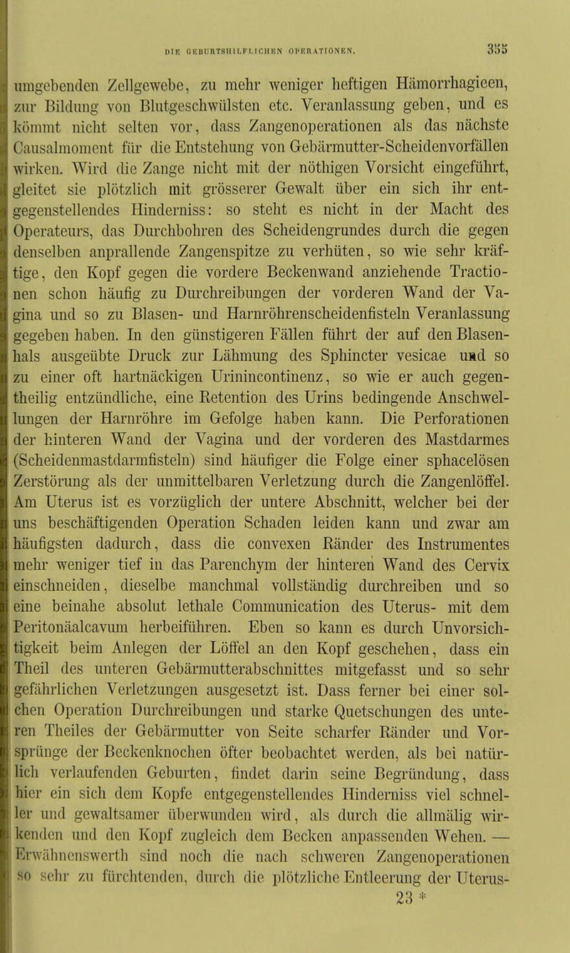 Hingebenden Zellgewebe, zu mehr weniger heftigen Hcämorrhagieen, zur Bildung von Blutgeschwülsten etc. Veranlassung geben, und es Ivihnmt nicht selten vor, dass Zangenoperationen als das nächste Causalmoment für die Entstehung von Gebärrautter-Scheidenvorfällen wirken. Wird die Zange nicht mit der nöthigen Vorsicht eingeführt, gleitet sie plötzlich mit grösserer Gewalt über ein sich ihr ent- ucgenstellendes Hinderniss: so steht es nicht in der Macht des Operateurs, das Durchbohren des Scheidengrundes durch die gegen denselben anprallende Zangenspitze zu verhüten, so wie sehr kräf- tige, den Kopf gegen die vordere Beckenwand anziehende Tractio- nen schon häufig zu Durchreibungen der vorderen Wand der Va- gina und so zu Blasen- und Harnröhrenscheidenfisteln Veranlassung gegeben haben. In den günstigeren Fällen führt der auf den Blasen- hals ausgeübte Druck zur Lähmung des Sphincter vesicae uad so zu einer oft hartnäckigen Urinincontinenz, so wie er auch gegen- theilig entzündliche, eine Retention des Urins bedingende Anschwel- lungen der Harnröhre im Gefolge haben kann. Die Perforationen der hinteren Wand der Vagina und der vorderen des Mastdarmes (Scheidenmastdarmfisteln) sind häufiger die Folge einer sphacelösen Zerstörung als der unmittelbaren Verletzung durch die Zangenlöffel. Am Uterus ist es vorzüglich der untere Abschnitt, welcher bei der uns beschäftigenden Operation Schaden leiden kann und zwar am häufigsten dadurch, dass die convexen Ränder des Instrumentes mehr weniger tief in das Parenchym der hinteren Wand des Cervtx einschneiden, dieselbe manchmal vollständig durchreiben und so eine beinahe absolut lethale Communication des Uterus- mit dem Peritonäalcavum herbeiführen. Eben so kann es durch Unvorsich- tigkeit beim Anlegen der Löffel an den Kopf geschehen, dass ein Theil des unteren Gebärmutterabschnittes mitgefasst und so sehr- gefährlichen Verletzungen ausgesetzt ist. Dass ferner bei einer sol- chen Operation Durchreibungen und starke Quetschungen des unte- ren Theiles der Gebärmutter von Seite scharfer Ränder und Vor- sprünge der Beckenknochen öfter beobachtet werden, als bei natür- lich verlaufenden Geburten, findet darin seine Begründung, dass hier ein sich dem Kopfe entgegenstellendes Hinderniss viel schnel- ler und gewaltsamer überwunden wird, als durch die allmälig wir- kenden und den Kopf zugleich dem Becken anpassenden Wehen. — Erwälnicnswerth sind noch die nach schweren Zangenoperationen so sehr zu fürchtenden, durch die plötzliche Entleerung der Uterus- 23