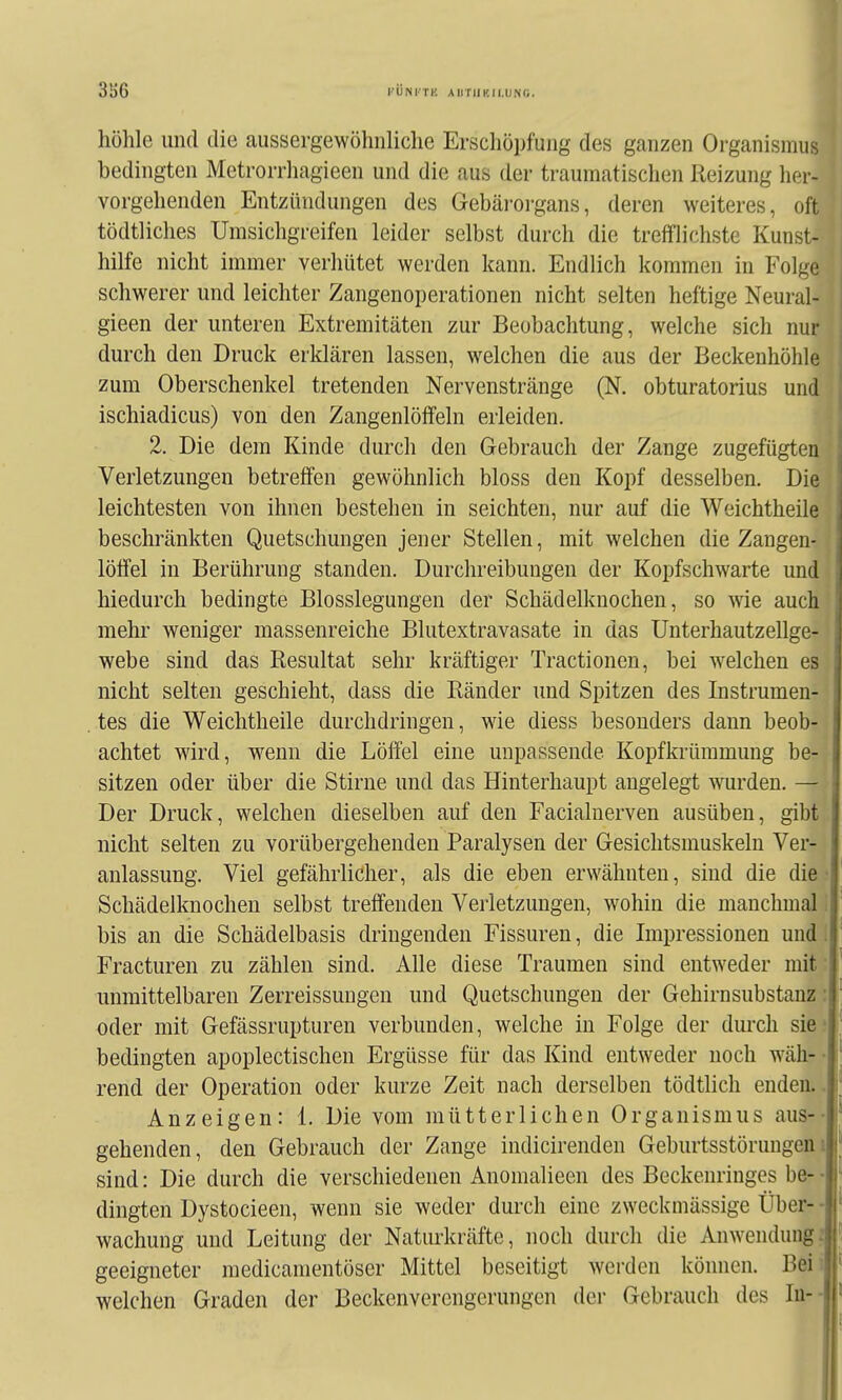 3S6 I'ÜNI'TK AirrilK.II.UNC. höhle und die aussergewöhiiliche Erschöpfung des ganzen Organismus bedingten Metrorrliagieen und die aus der traumatischen Reizung her- vorgehenden Entzündungen des Gebärorgans, deren weiteres, oft tödtliches Umsichgreifen leider selbst durch die trefflichste Kunst- hilfe nicht immer verhütet werden kann. Endlich kommen in Folge schwerer und leichter Zangenoperationen nicht selten heftige Neural- gieen der unteren Extremitäten zur Beobachtung, welche sich nur durch den Druck erklären lassen, welchen die aus der Beckenhöhle zum Oberschenkel tretenden Nervenstränge (N. obturatorius und ischiadicus) von den ZangenlölTeln erleiden. 2. Die dem Kinde durch den Gebrauch der Zange zugefügten Verletzungen betreffen gewöhnlich bloss den Kopf desselben. Die leichtesten von ihnen bestehen in seichten, nur auf die Weichtheile beschränkten Quetschungen jener Stellen, mit welchen die Zangen- löffel in Berührung standen. Durchreibungen der Kopfschwarte und hiedurch bedingte Blosslegungen der Schädelknochen, so wie auch mehr weniger massenreiche Blutextravasate in das Unterhautzellge- webe sind das Resultat sehr kräftiger Tractionen, bei welchen es nicht selten geschieht, dass die Ränder und Spitzen des Instrumen- tes die Weichtheile durchdringen, wie diess besonders dann beob- achtet wird, wenn die Löffel eine unpassende Kopfkrümmung be- sitzen oder über die Stirne und das Hinterhaupt angelegt wurden. — Der Druck, welchen dieselben auf den Facialuerven ausüben, gibt j nicht selten zu vorübergehenden Paralysen der Gesichtsmuskeln Ver- ' anlassung. Viel gefährlicher, als die eben erwähnten, sind die die ■,' Schädelknochen selbst treffenden Verletzungen, wohin die manchmal, bis an die Schädelbasis dringenden Fissuren, die Impressionen und .| Fracturen zu zählen sind. Alle diese Traumen sind entweder mit • unmittelbaren Zerreissungen und Quetschungen der Gehirnsubstanz: oder mit Gefässrupturen verbunden, welche in Folge der durch sie' bedingten apoplectischen Ergüsse für das Kind entweder noch wäh- • rend der Operation oder kurze Zeit nach derselben tödtlich enden.. Anzeigen: 1. Die vom mütterlichen Organismus aus-- ^ gehenden, den Gebrauch der Zange indicirenden Geburtsstörungen i sind: Die durch die verschiedenen Anomalieen des Beckenringes be- • . dingten Dystocieen, wenn sie weder durch eine zweckmässige Über- - wachung und Leitung der Naturkräfte, noch durch die Anwendung; geeigneter raedicamentöser Mittel beseitigt werden können. Bei: welchen Graden der Beckenverengerungen der Gebrauch des lu-- t