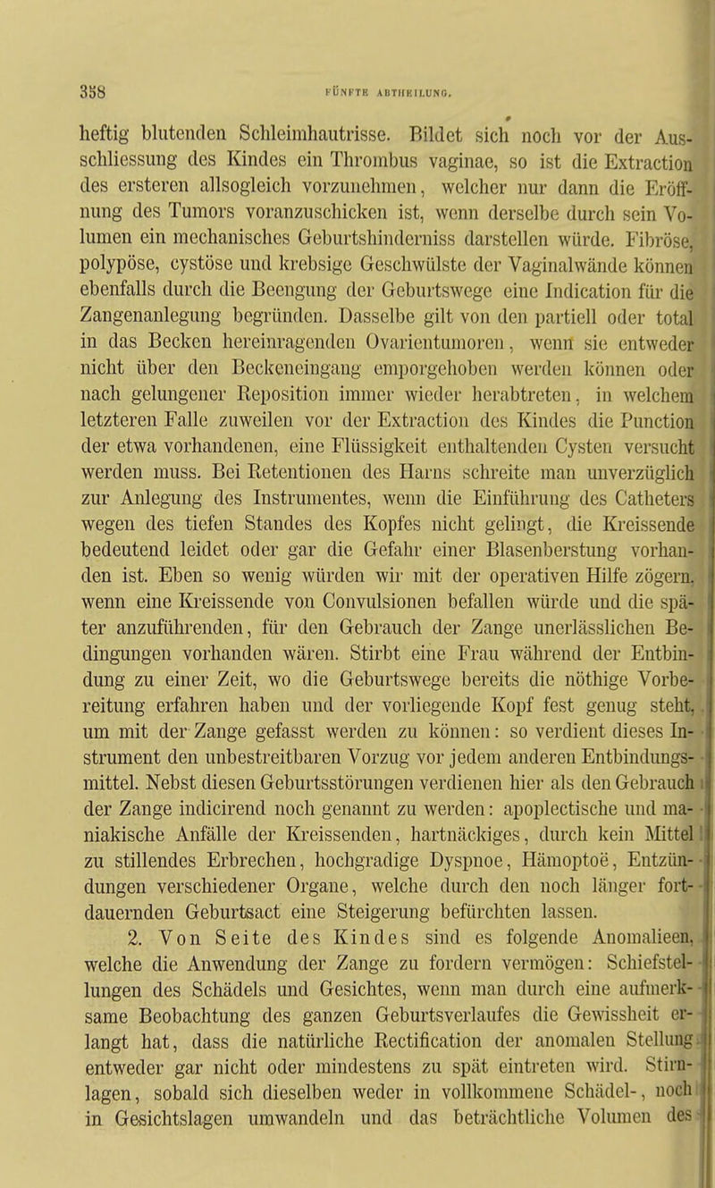 3S8 FÜNFTE ABTHEILÜNG, heftig blutenden Schleimhautrisse. Bildet sich noch vor der Aus- schliessung des Kindes ein Thrombus vagiucae, so ist die Extraction des ersteren allsogleich vorzunehmen, welcher nur dann die Eröff- nung des Tumors voranzuschicken ist, wenn derselbe durch sein Vo- lumen ein mechanisches Geburtshinderniss darstellen würde. Fibröse, polypöse, cystöse und krebsige Geschwülste der Vaginalwände können ebenfalls durch die Beengung der Geburtswege eine Indication für die Zangenanlegung begründen. Dasselbe gilt von den partiell oder total in das Becken hereinragenden Ovarientumoren, wenn sie entweder nicht über den Beckeneingang emporgehoben werden können oder nach gelungener Reposition immer wieder herabtreten, in welchem letzteren Falle zuweilen vor der Extraction des Kindes die Function der etwa vorhandenen, eine Flüssigkeit enthaltenden Cysten versucht werden muss. Bei Retentionen des Harns schreite man unverzüghch zur Anlegung des Instrumentes, wenn die Einführung des Catheters wegen des tiefen Standes des Kopfes nicht gelingt, die Kreissende bedeutend leidet oder gar die Gefahr einer Blasenberstung vorhan- den ist. Eben so wenig würden wir mit der operativen Hilfe zögern, wenn eine Kreissende von Convulsionen befallen würde und die spä- ter anzuführenden, für den Gebrauch der Zange unerlässlichen Be- dingungen vorhanden wären. Stirbt eine Frau während der Entbin- dung zu einer Zeit, wo die Geburtswege bereits die nöthige Vorbe- reitung erfahren haben und der vorliegende Kopf fest genug steht,. um mit der Zange gefasst werden zu können: so verdient dieses In- • strument den unbestreitbaren Vorzug vor jedem anderen Entbindungs- • mittel. Nebst diesen Geburtsstörungen verdienen hier als den Gebrauch i der Zange indicirend noch genannt zu werden: apoplectische und ma- ■ niakische Anfälle der Kreissenden, hartnäckiges, durch kein Mittel! zu stillendes Erbrechen, hochgradige Dyspnoe, Hämoptoe, Entzün-- dungen verschiedener Organe, welche durch den noch länger fort-- dauernden Geburtsact eine Steigerung befürchten lassen. 2. Von Seite des Kindes sind es folgende Anomalieen,. welche die Anwendung der Zange zu fordern vermögen: Schiefstel-- lungen des Schädels und Gesichtes, wenn man durch eine aufmerk-- same Beobachtung des ganzen Geburtsverlaufes die Gewissheit er-- langt hat, dass die natürliche Rectification der anomalen Stellungi entweder gar nicht oder mindestens zu spät eintreten wird. Stirn- lagen, sobald sich dieselben weder in vollkommene Schädel-, uocht in. Gesichtslagen umwandeln und das beträchtliche Volumen des;