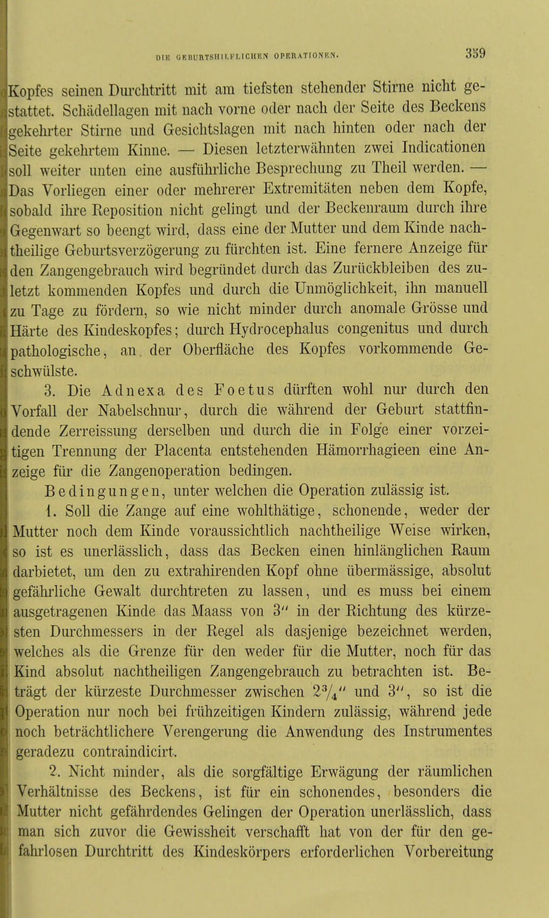 niK UKBUnTSIIII.l.'I,ICHEN OPHnATIONEN. Kopfes seinen Dm-clitritt mit am tiefsten stehender Stirne nicht ge- stattet. Schädellagen mit nach vorne oder nach der Seite des Beckens -ekehrter Stirne und Gesiclitslagen mit nach hinten oder nach der Seite gekehrtem Kinne. — Diesen letzterwähnten zwei Indicationen soll weiter unten eine ausführliche Besprechung zu Theil werden. — Das Vorliegen einer oder mehrerer Extremitäten neben dem Kopfe, sobald ihre Reposition nicht gelingt und der Beckenraum durch ihre Gegenwart so beengt wird, dass eine der Mutter und dem Kinde nach- rheilige GeburtsVerzögerung zu fürchten ist. Eine fernere Anzeige für den Zangengebrauch wird begründet durch das Zurückbleiben des zu- letzt kommenden Kopfes und durch die Unmöglichkeit, ihn manuell zu Tage zu fördern, so wie nicht minder durch anomale Grösse und Härte des Kindeskopfes; durch Hydrocephalus congenitus und durch pathologische, an. der Oberfläche des Kopfes vorkommende Ge- schwülste. 3. Die Adnexa des Foetus dürften wohl nur durch den orfall der Nabelschnur, durch die während der Geburt stattfin- dende Zerreissung derselben und durch die in Folge einer vorzei- tigen Trennung der Placenta entstehenden Hämorrhagieen eine An- zeige für die Zangenoperation bedingen. Bedingungen, unter welchen die Operation zulässig ist. 1. Soll die Zange auf eine wohlthätige, schonende, weder der Mutter noch dem Kinde voraussichtlich nachtheilige Weise wirken, >o ist es unerlässlich, dass das Becken einen hinlänglichen Raum darbietet, um den zu extrahirenden Kopf ohne übermässige, absolut uefähi'liche Gewalt durchtreten zu lassen, und es muss bei einem iiusgetragenen Kinde das Maass von 3 in der Richtung des kürze- sten Durchmessers in der Regel als dasjenige bezeichnet werden, welches als die Grenze für den weder für die Mutter, noch für das Kind absolut nachtheiligen Zangengebrauch zu betrachten ist. Be- trägt der kürzeste Durchmesser zwischen 1^/^ und 3, so ist die Operation nur noch bei frühzeitigen Kindern zulässig, während jede noch beträchtlichere Verengerung die Anwendung des Instrumentes geradezu contraindicirt. 2. Nicht minder, als die sorgfältige Erwägung der räumlichen Verhältnisse des Beckens, ist für ein schonendes, besonders die Mutter nicht gefährdendes Gelingen der Operation unerlässlich, dass man sich zuvor die Gewissheit verschafft hat von der für den ge- fahrlosen Durchtritt des Kindeskörpers erforderlichen Vorbereitung