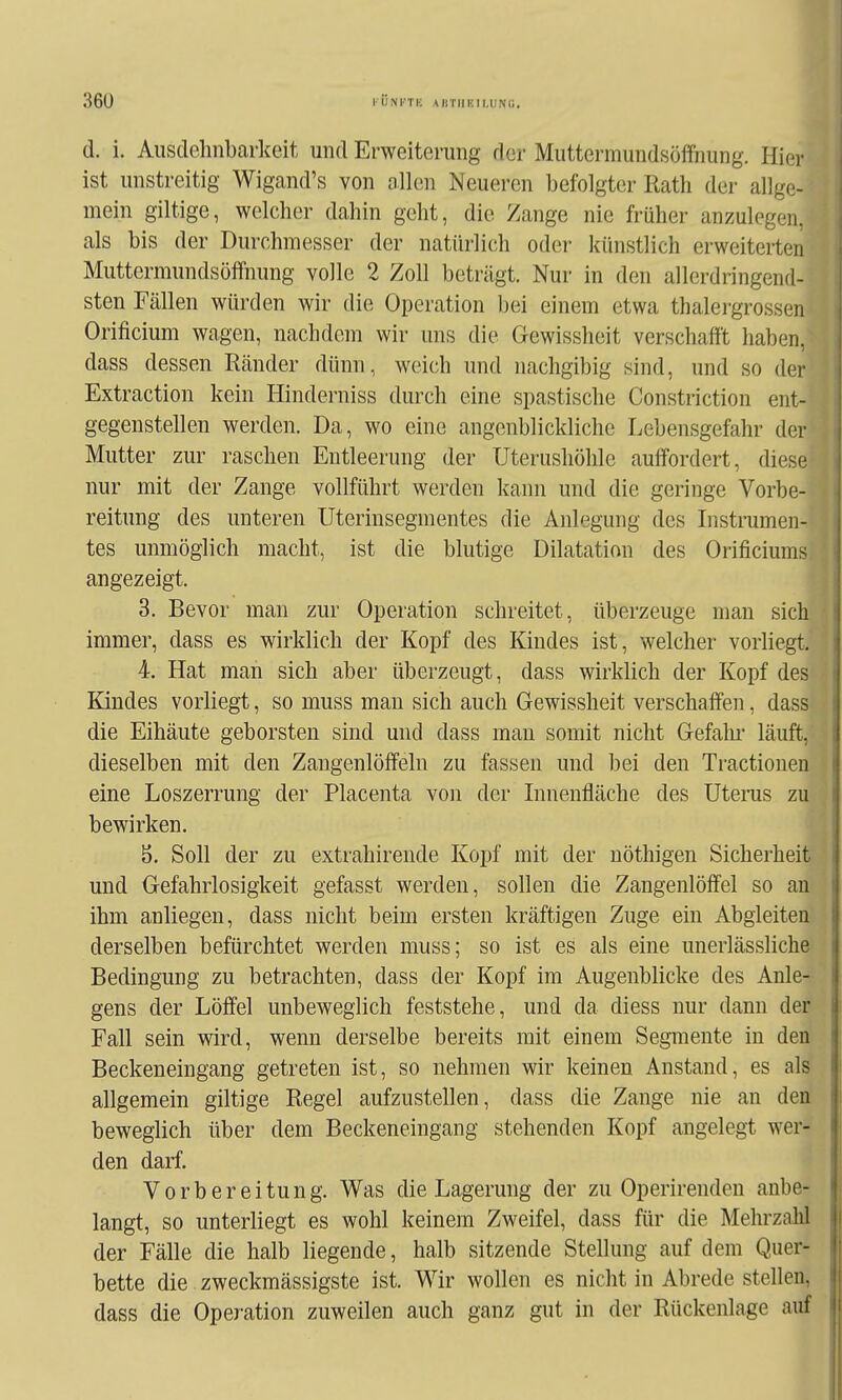 d. i. Ausclelinbarlceit und Erweiterung der Muttermundsöffnung. Hier ist unstreitig Wigand's von ollen Neueren befolgter Rath der allge- mein giltige, welcher dahin geht, die Zange nie früher anzulegen, als bis der Durchmesser der natürli(;h oder künstlich erweiterten Muttermundsöffnung volle 2 Zoll beträgt. Nur in den allerdringend- sten Fällen würden wir die Operation bei einem etwa thalergrossen Orificium wagen, nachdem wir uns die Gewissheit verschafft haben, dass dessen Ränder dünn, weich und nachgibig sind, und so der Extraction kein Hinderniss durch eine spastische Constriction ent- gegenstellen werden. Da, wo eine augenblickliche Lebensgefahr der Mutter zur raschen Entleerung der Uterushöhle auffordert, diese nur mit der Zange vollführt werden kann und die geringe Vorbe- reitung des unteren Uterinsegmentes die Anlegung des Instrumen- tes unmöglich macht, ist die blutige Dilatation des Orificiums angezeigt. 3. Bevor man zur Operation schreitet, überzeuge man sich immer, dass es wirklich der Kopf des Kindes ist, welcher vorliegt. 4. Hat man sich aber überzeugt, dass wirklich der Kopf des Kindes vorliegt, so muss man sich auch Gewissheit verschaffen, dass die Eihäute geborsten sind und dass man somit nicht Gefahi' läuft, dieselben mit den Zangenlöffeln zu fassen und bei den Tractionen eine Loszerrung der Placenta von der Linenfläche des Uterus zu bewirken. b. Soll der zu extrahirende Kopf mit der uöthigen Sicherheit und Gefahrlosigkeit gefasst werden, sollen die Zangenlöffel so an ihm anliegen, dass nicht beim ersten kräftigen Zuge ein Abgleiten derselben befürchtet werden muss; so ist es als eine unerlässliche Bedingung zu betrachten, dass der Kopf im Augenblicke des Anle- gens der Löffel unbeweglich feststehe, und da diess nur dann der Fall sein wird, wenn derselbe bereits mit einem Segmente in deis Beckeneingang getreten ist, so nehmen wir keinen Anstand, es als' allgemein giltige Regel aufzustellen, dass die Zange nie an den beweglich über dem Beckeneingang stehenden Kopf angelegt wer- den darf. Vorbereitung. Was die Lagerung der zu Operirenden anbe- langt, so unterliegt es wohl keinem Zweifel, dass für die Mehrzahl der Fälle die halb liegende, halb sitzende Stellung auf dem Quer- bette die zweckmässigste ist. Wir wollen es nicht in Abrede stellen, dass die Operation zuweilen auch ganz gut in der Rückenlage auf