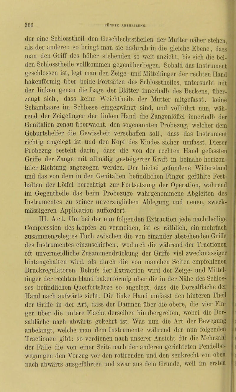 der eine Schlosstheil den Geschlechtstheilen der Mutter näher stehen, als der andere: so bringt man sie dadurch in die gleiche Ebene, dass man den Griff des höher stehenden so weit anzieht, bis sich die bei- den Schlosstheile vollkommen gegenüberliegen. Sobald das Instrument geschlossen ist, legt man den Zeige- und Mittelfinger der rechten Hand hakenförmig über beide Fortsätze des Schlosstheiles, untersucht mit der linken genau die Lage der Blätter innerhalb des Beckens, über- zeugt sich, dass keine Weichtheile der Mutter mitgefasst, keine Schamhaare im Schlosse eingezwängt sind, und vollführt nun, wäh- rend der Zeigefinger der linken Hand die Zangenlölfel innerhalb der Genitalien genau überwacht, den sogenannten Probezug, welcher dem Geburtshelfer die Gewissheit verschaffen soll, dass das Instrument richtig angelegt ist und den Kopf des Kindes sicher umfasst. Dieser Probezug besteht darin, dass die von der rechten Hand gefassten Griffe der Zange mit allmälig gesteigerter Kraft in beinahe horizon- taler Richtung angezogen werden. Der hiebei gefundene Widerstand und das von dem in den Genitalien befindlichen Finger gefühlte Fest- halten der Löffel berechtigt zur Fortsetzung der Operation, während im Gegentheile das beim Probezuge wahrgenommene Abgleiten des Instrumentes zu seiner unverzüglichen Ablegung und neuen, zweck- mässigeren Application auffordert. HL Act. Um bei der nun folgenden Extraction jede uachtheilige Compression des Kopfes zu vermeiden, ist es räthlich, ein mehrfach zusammengelegtes Tuch zwischen die von einander abstehenden Griffe des Instrumentes einzuschieben, wodurch die während der Tractionen oft unvermeidliche Zusaramendrückung der Griffe viel zweclonässiger hintangehalten wird, als durch die von manchen Seiten empfoldenen Druckregulatoren. Behufs der Extraction wird der Zeige- und Mittel- finger der rechten Hand hakenförmig über die in der Nähe des Schlos- ses befindlichen Querfortsätze so angelegt, dass die Dorsalfläche der Hand nach aufwärts sieht. Die linke Hand umfasst den hinteren Theil der Griffe in der Art, dass der Daumen über die obere, die vier Fin- ger über die untere Fläche derselben hinübergreifen, wobei die Dor- salfläche nach abwärts gekehrt ist. Was nun die Art der Bewegung anbelangt, welche man dem Instrumente während der nun folgenden Tractionen gibt: so verdienen nach unserer Ansicht für die Mehrzalil der Fälle die von einer Seite nach der anderen gerichteten Pendelbe- wegungen den Vorzug vor den rotirenden und den senkrecht von oben nach abwärts ausgeführten und zwar aus dem Grunde, weil im ersten