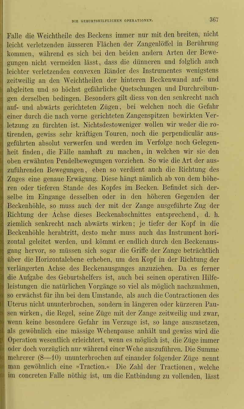 Falle die Weichtlieile des Beckens immer nur mit den breiten, nicht leicht verletzenden äusseren Flächen der Zangenlöffel in Berührung kommen, während es sich bei den beiden andern Arten der Bewe- gungen nicht vermeiden lässt, dass die dünneren und folglich auch leichter verletzenden convexen Ränder des Instrumentes wenigstens zeitweilig an den Weichtheilen der hinteren Beckenwand auf- und abgleiten und so höchst gefährliche Quetschungen und Durchreibun- gen derselben bedingen. Besonders gilt diess von den senkrecht nach auf- und abwärts gerichteten Zügen, bei welchen noch die Gefahr einer durch die nach vorne gerichteten Zangenspitzen bewirkten Ver- letzung zu fürchten ist. Nichtsdestoweniger wollen wir weder die ro- tirenden, gewiss sehr ki\äftigen Touren, noch die perpendiculär aus- geführten absolut verwerfen und werden im Verfolge noch Gelegen- heit finden, die Fälle namhaft zu machen, in welchen wir sie den oben erwähnten Pendelbewegungen vorziehen. So wie die Art der aus- zufühi'enden Bewegungen, eben so verdient auch die Richtung des Zuges eine genaue Erwägung. Diese hängt nämlich ab von dem höhe- ren oder tieferen Stande des Kopfes im Becken. Befindet sich der- selbe im Eingange desselben oder in den höheren Gegenden der Beckenhöhle, so muss auch der mit der Zange ausgeführte Zug der Richtung der Achse dieses Beckenabschnittes entsprechend, d. h. ziemlich senkrecht nach abwärts wirken; je tiefer der Kopf in die Beckenhöhle herabtritt, desto mehr muss auch das Instrument hori- zontal geleitet werden, und kömmt er endlich durch den Beckenaus- gang hervor, so müssen sich sogar die Griff'e der Zange beträchtlich über die Horizontalebene erheben, um den Kopf in der Richtung der verlängerten Achse des Beckenausganges anzuziehen. Da es ferner die Aufgabe des Geburtshelfers ist, auch bei seinen operativen Hilfe- leistungen die natürlichen Vorgänge so viel als möglich nachzuahmen, so erwächst für ihn bei dem Umstände, als auch die Contractionen des Uterus nicht ununterbrochen, sondern in längeren oder kürzeren Pau- sen wirken, die Regel, seine Züge mit der Zange zeitweilig und zwar, wenn keine besondere Gefahr im Verzuge ist, so lange auszusetzen, als gewöhnlich eine mässige Wehenpause anhält und gewiss wird die Operation wesentlich erleichtert, wenn es möglich ist, die Züge immer oder doch vorzüglich nur während einer Wehe auszuführen. Die Summe mehrerer (8—10) ununterbrochen auf einander folgender Züge nennt man gewöhnlich eine »Traction.« Die Zahl der Tractionen, welche im concreten Falle nöthig ist, um die Entbindung zu vollenden, lässt