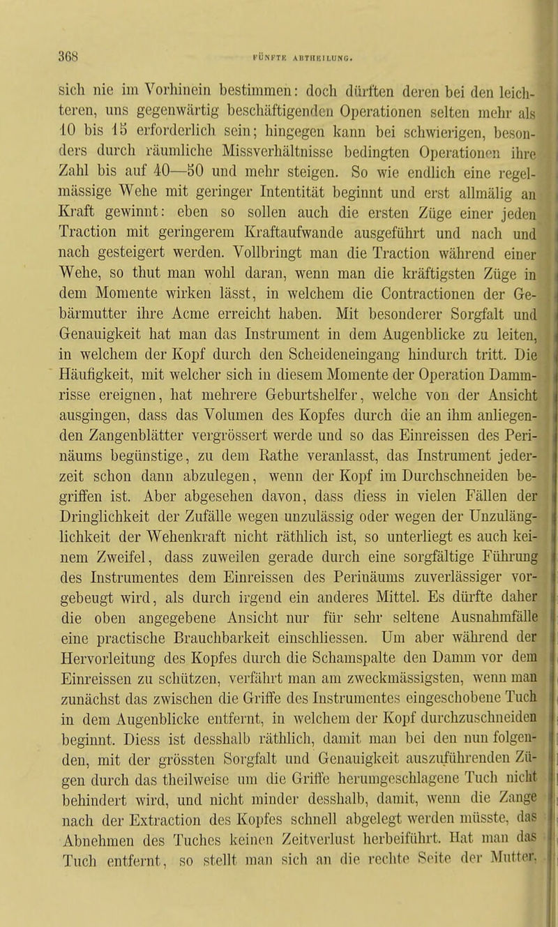 sich nie im Vorhinein bestimmen: doch dürften deren bei den leicli- teren, uns gegenwärtig beschäftigenden Operationen selten mehr als 10 bis 15 erforderlich sein; hingegen kann bei schwierigen, beson- ders durch räumliche Missverhältnisse bedingten Operationen ihre Zahl bis auf 40—50 und mehr steigen. So wie endlich eine regel- mässige Wehe mit geringer Intentität beginnt und erst allmälig an Kraft gewinnt: eben so sollen auch die ersten Züge einer jeden Traction mit geringerem Kraftaufwande ausgeführt und nach und nach gesteigert werden. Vollbringt man die Traction während einer Wehe, so thut man wohl daran, wenn man die kräftigsten Züge in dem Momente wirken lässt, in welchem die Contractionen der Ge- bärmutter ihre Acme erreicht haben. Mit besonderer Sorgfalt und Genauigkeit hat man das Instrument in dem Augenblicke zu leiten, in welchem der Kopf durch den Scheideneingang hindurch tritt. Die Häufigkeit, mit welcher sich in diesem Momente der Operation Damm- risse ereignen, hat mehrere Geburtshelfer, welche von der Ansicht ausgingen, dass das Volumen des Kopfes durch die an ihm anliegen- den Zangenblätter vergrössert werde und so das Einreissen des Peri- näums begünstige, zu dem Rathe veranlasst, das Instrument jeder- zeit schon dann abzulegen, wenn der Kopf im Durchschneiden be- griffen ist. Aber abgesehen davon, dass diess in vielen Fällen der ! Dringlichkeit der Zufälle wegen unzulässig oder wegen der Unzuläng- , lichkeit der Wehenkraft nicht räthlich ist, so unterliegt es auch kei- i nem Zweifel, dass zuweilen gerade durch eine sorgfältige Führung i des Instrumentes dem Einreissen des Perinäums zuverlässiger vor- j gebeugt wird, als durch irgend ein anderes Mittel. Es düi'fte daher i die oben angegebene Ansicht nur für sehr seltene Ausnahmfälle j eine practische Brauchbarkeit einschliessen. Um aber während der Hervorleitung des Kopfes durch die Schamspalte den Damm vor dem Einreissen zu schützen, verfährt man am zweckmässigsten, wenn man zunächst das zwischen die Griffe des Instrumentes eingeschobene Tuch in dem Augenblicke entfernt, in welchem der Kopf durchzuschneiden beginnt. Diess ist desshalb räthlich, damit man bei den nun folgen- den, mit der grössten Sorgfalt und Genauigkeit auszuführenden Zü- gen durch das theilweise um die Griffe herumgeschlagene Tuch nicht behindert wird, und nicht minder desshalb, damit, wenn die Zange nach der Extraction des Kopfes schnell abgelegt werden müsste, das j Abnehmen des Tuches keinen Zeitverlust herbeiführt. Hat man das , Tuch entfernt, so stellt man sich an die rechte Seite der Muttei'.