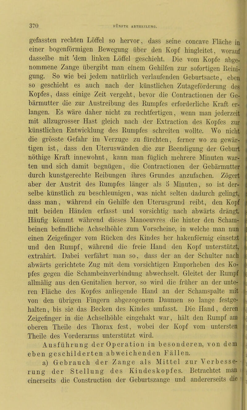 gefassten rechten Löffel so hervor, dass seine concave Fläche in einer bogenförmigen Bewegung über den Kopf hingleitet, worauf dasselbe mit ^dem linken Löffel geschieht. Die vom Kopfe abge- nommene Zange übergibt man einem Gehilfen zur sofortigen Reini- gung. So wie bei jedem natürlich verlaufenden Geburtsacte, eben so geschieht es auch nach der künstlichen Zutageförderung des Kopfes, dass einige Zeit vergeht, bevor die Contractionen der Ge- bärmutter die zur Austreibung des Rumpfes erforderliche Kraft er- langen. Es wäre daher nicht zu rechtfertigen, wenn man jederzeit mit allzugrosser Hast gleich nach der Extraction des Kopfes zur künstlichen Entwicklung des Rumpfes schreiten wollte. Wo nicht die grösste Gefahr im Verzuge zu fürchten, ferner wo zu gewär- tigen ist, dass den Uteruswänden die zur Beendigung der Geburt nöthige Kraft innewohnt, kann man füglich mehrere Minuten war- ten und sich damit begnügen, die Contractionen der Gebännutter durch kunstgerechte Reibungen ihres Grundes anzufachen. Zögert aber der Austrit des Rumpfes länger als 5 Minuten, so ist der- selbe künstlich zu beschleunigen, was nicht selten dadurch gelingt, dass man, während ein Gehilfe den Uterusgrund reibt, den Kopf mit beiden Händen erfasst und vorsichtig nach abwärts drängt Häufig kömmt während dieses Manoeuvres die hinter den Scham- beinen befindliche Achselhöhle zum Vorscheine, in welche man nun einen Zeigefinger vom Rücken des Kindes her hakenförmig einsetzt und den Rumpf, während die freie Hand den Kopf unterstützt, extrahirt. Dabei verfährt man so, dass der an der Schulter nach abwärts gerichtete Zug mit dem vorsichtigen Emporheben des Ko- pfes gegen die Schambeinverbindung abwechselt. Gleitet der Rumpf allmälig aus den Genitalien hervor, so wird die früher an der unte- ren Fläche des Kopfes anliegende Hand an der Schamspalte mit von den übrigen Fingern abgezogenem Daumen so lange festge- halten , bis sie das Becken des Kindes umfasst. Die Hand, deren Zeigefinger in die Achselhöhle eingehakt war, hält den Rumpf am oberen Theile des Thorax fest, wobei der Kopf vom untersten Theile des Vorderarms unterstützt wird. Ausführung der Operation in besonderen, von dem eben geschilderten abweichenden Fällen. a) Gebrauch der Zange als Mittel zur Verbesse-• rung der Stellung des Kindeskopfes. Betrachtet man i einerseits die Construction der Geburtszange und andererseits die