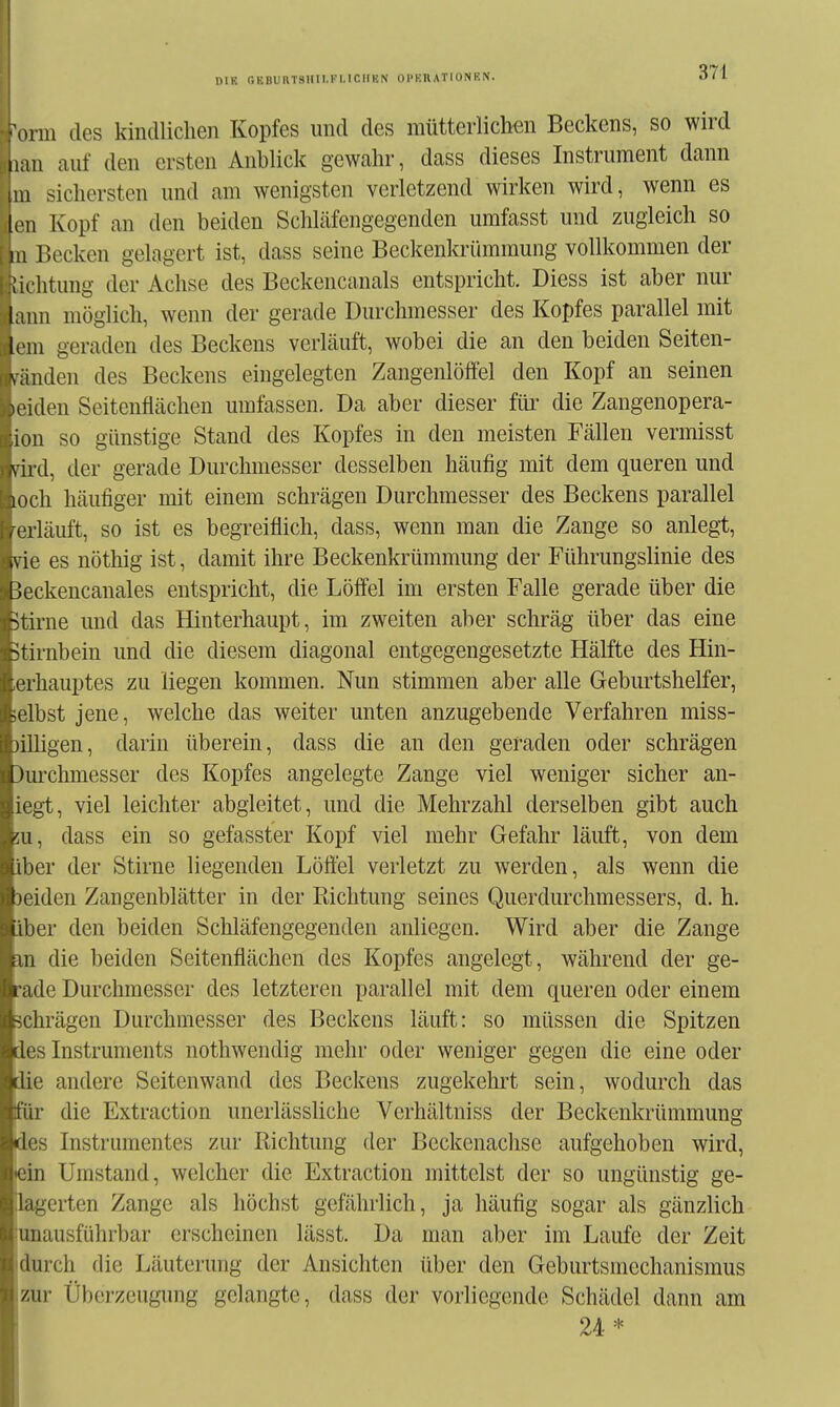 DIE OKBUaTSIIll.Kl.lCHKN OPEIIATIONEN. orm des kindlichen Kopfes und des mütterlichen Beckens, so wird iiau auf den ersten Anhlick gewahr, dass dieses Instrument dann III sichersten und am wenigsten verletzend wirken wird, wenn es [cn Kopf an den beiden Schläfengegenden umfasst und zugleich so III Becken gelagert ist, dass seine Beckenkrümmung vollkommen der Jiditung der Achse des Beckencanals entspricht. Diess ist aber nur laiin möglich, wenn der gerade Durchmesser des Kopfes parallel mit It'in geraden des Beckens verläuft, wobei die an den beiden Seiten- \änden des Beckens eingelegten Zangenlöffel den Kopf an seinen u iden Seitenflächen umfassen. Da aber dieser für die Zangenopera- lon so günstige Stand des Kopfes in den meisten Fällen vermisst vird, der gerade Durchmesser desselben häufig mit dem queren und loch häufiger mit einem schrägen Durchmesser des Beckens parallel /erläuft, so ist es begreiflich, dass, wenn man die Zange so anlegt, tvie es nöthig ist, damit ihre Beckenkrümmung der Führungslinie des ßeckencanales entspricht, die Löffel im ersten Falle gerade über die Stirne und das Hinterhaupt, im zweiten aber schräg über das eine ■Stirnbein und die diesem diagonal entgegengesetzte Hälfte des Hin- i rhauptes zu liegen kommen. Nun stimmen aber alle Geburtshelfer, M'lbst jene, welche das weiter unten anzugebende Verfahren miss- jilligen, darin überein, dass die an den geraden oder schrägen [)urchmesser des Kopfes angelegte Zange viel weniger sicher an- ■gt, viel leichter abgleitet, und die Mehrzahl derselben gibt auch dass ein so gefasster Kopf viel mehr Gefahr läuft, von dem '»er der Stirne liegenden Löffel verletzt zu werden, als wenn die iden Zangenblätter in der Richtung seines Querdurchmessers, d. h. .luer den beiden Schläfengegenden anliegen. Wird aber die Zange 11 die beiden Seitenflächen des Kopfes angelegt, während der ge- de Durchmesser des letzteren parallel mit dem queren oder einem hrägen Durchmesser des Beckens läuft: so müssen die Spitzen ■s Instruments nothwendig mehr oder weniger gegen die eine oder Ki andere Seitenwand des Beckens zugekehrt sein, wodurch das tiir die Extraction unerlässliche Verhältniss der Beckenkrümmung 'les Instrumentes zur Richtung der Beckenachse aufgehoben wird, ' in Umstand, welcher die Extraction mittelst der so ungünstig ge- lagerten Zange als höchst gefährlich, ja häufig sogar als gänzlich unausführbar erscheinen lässt. Da man aber im Laufe der Zeit ilurch die Läuterung der Ansichten über den Geburtsmechanismus zur Überzeugung gelangte, dass der vorliegende Schädel dann am 24*