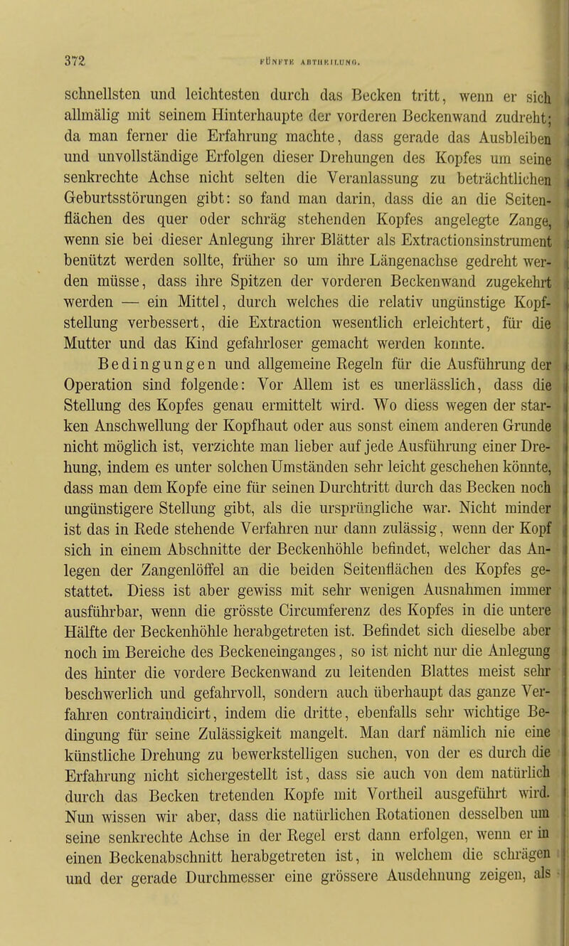 schnellsten und leichtesten durch das Becken tritt, wenn er sich allmälig mit seinem Hinterhaupte der vorderen Beckenwand zudreht; da man ferner die Erfahrung machte, dass gerade das Ausbleiben und unvollständige Erfolgen dieser Drehungen des Kopfes um seine senkrechte Achse nicht selten die Veranlassung zu beträchtlichen Geburtsstörungen gibt: so fand man darin, dass die an die Seiten- flächen des quer oder schräg stehenden Kopfes angelegte Zange, wenn sie bei dieser Anlegung ihrer Blätter als Extractionsinstrument benützt werden sollte, früher so um ihre Längenachse gedreht wer- den müsse, dass ihre Spitzen der vorderen Beckenwand zugekehrt werden — ein Mittel, durch welches die relativ ungünstige Kopf- stellung verbessert, die Extraction wesentlich erleichtert, für die Mutter und das Kind gefahrloser gemacht werden konnte. Bedingungen und allgemeine Kegeln für die Ausführung der Operation sind folgende: Vor Allem ist es unerlässlich, dass die Stellung des Kopfes genau ermittelt wird. Wo diess wegen der star- ken Anschwellung der Kopfhaut oder aus sonst einem anderen Grunde nicht möglich ist, verzichte man lieber auf jede Ausführung einer Dre- hung, indem es unter solchen Umständen sehr leicht geschehen könnte, dass man dem Kopfe eine für seinen Durchtritt durch das Becken noch ungünstigere Stellung gibt, als die ursprüngliche war. Nicht minder ist das in Rede stehende Verfahren nur dann zulässig, wenn der Kopf sich in einem Abschnitte der Beckenhöhle befindet, welcher das An- legen der Zangenlöffel an die beiden Seitenflächen des Kopfes ge- stattet. Diess ist aber gewiss mit sehr wenigen Ausnahmen immer ausführbar, wenn die grösste Circumferenz des Kopfes in die untere Hälfte der Beckenhöhle herabgetreten ist. Befindet sich dieselbe aber noch im Bereiche des Beckeneinganges, so ist nicht nur die Anlegung des hinter die vordere Beckenwand zu leitenden Blattes meist sehr beschwerlich und gefahrvoll, sondern auch überhaupt das ganze Ver- fahren contraindicirt, indem die dritte, ebenfalls sehr wichtige Be- dingung für seine Zulässigkeit mangelt. Man darf nämlich nie eine künstliche Drehung zu bewerkstelligen suchen, von der es duixh die Erfahrung nicht sichergestellt ist, dass sie auch von dem natürlich durch das Becken tretenden Kopfe mit Vortheil ausgeführt wird. Nun wissen wir aber, dass die natürlichen Rotationen desselben um seine senkrechte Achse in der Regel erst dann erfolgen, wenn er in einen Beckenabschnitt herabgetreteu ist, in welchem die schrägen und der gerade Durchmesser eine grössere Ausdehnung zeigen, als