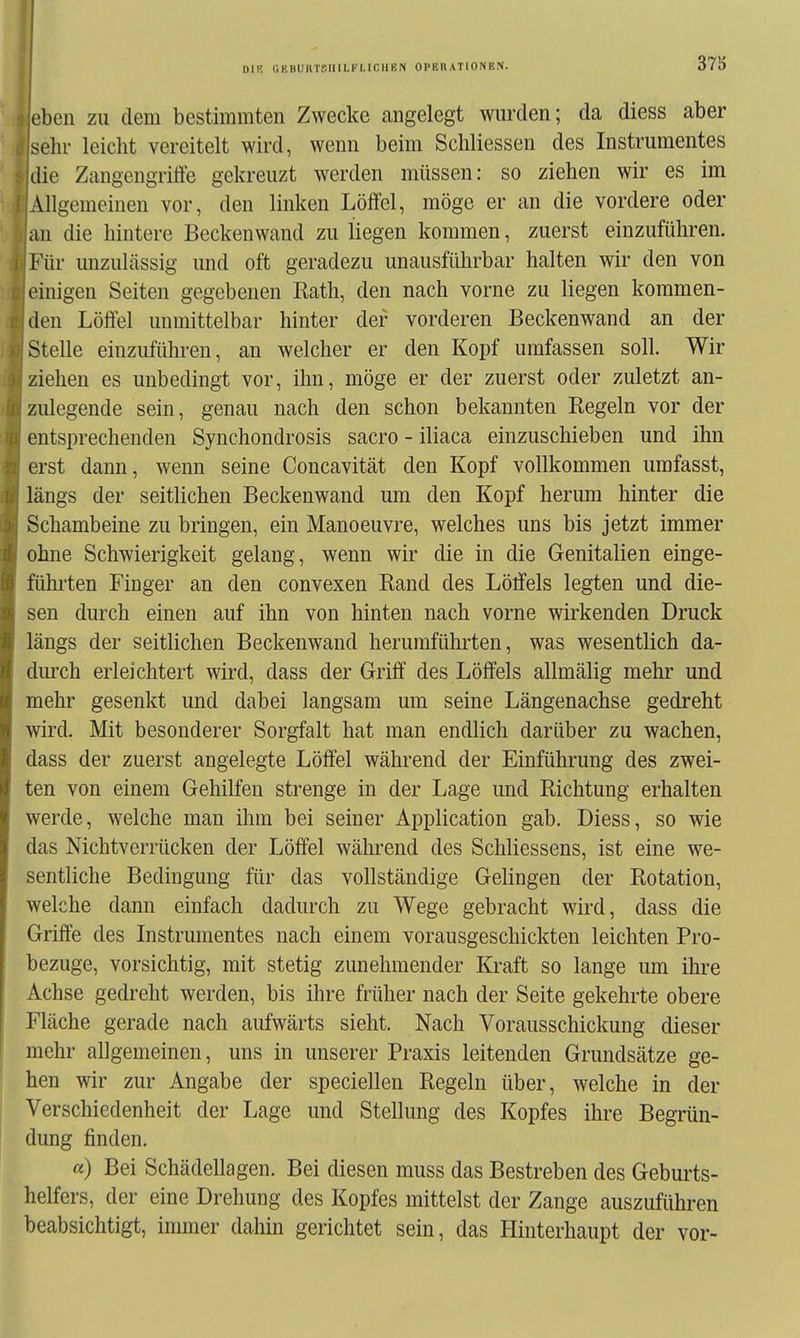 DIR (IKHURTSIIILl'Lir.llKN OPERATIONEN. eben zu dem bestimmten Zwecke angelegt wurden; da diess aber sehr leicht vereitelt wird, wenn beim Schliessen des Instrumentes idie Zangeugriffe gekreuzt werden müssen: so ziehen wir es im ♦IAllgemeinen vor, den linken Löffel, möge er an die vordere oder an die hintere Beckenwand zu liegen kommen, zuerst einzuführen. r Für unzulässig und oft geradezu unausführbar halten wir den von einigen Seiten gegebenen Rath, den nach vorne zu liegen kommen- den Löffel unmittelbar hinter der vorderen Beckenwand an der Stelle einzuführen, an welcher er den Kopf umfassen soll Wir ziehen es unbedingt vor, ihn, möge er der zuerst oder zuletzt an- zulegende sein, genau nach den schon bekannten Regeln vor der entsprechenden Synchondrosis sacro - iliaca einzuschieben und ihn erst dann, wenn seine Concavität den Kopf vollkommen umfasst, längs der seitlichen Beckenwand um den Kopf herum hinter die Schambeine zu bringen, ein Manoeuvre, welches uns bis jetzt immer ohne Schwierigkeit gelang, wenn wir die in die Genitalien einge- fühi-ten Finger an den convexen Rand des Löffels legten und die- sen durch einen auf ihn von hinten nach vorne wirkenden Druck längs der seitlichen Beckenwand herumführten, was wesentlich da- diu-ch erleichtert wird, dass der Griff des Löffels allmälig mehr und mehr gesenkt und dabei langsam um seine Längenachse gedreht wird. Mit besonderer Sorgfalt hat man endlich darüber zu wachen, dass der zuerst angelegte Löffel während der Einführung des zwei- ten von einem Gehilfen strenge in der Lage und Richtung erhalten werde, welche man ihm bei seiner Application gab. Diess, so wie das Nichtverrücken der Löffel während des Schliessens, ist eine we- sentliche Bedingung für das vollständige Gelingen der Rotation, welche dann einfach dadurch zu Wege gebracht wird, dass die Griffe des Instrumentes nach einem vorausgeschickten leichten Pro- bezuge, vorsichtig, mit stetig zunehmender Kraft so lange um ihre Achse gedreht werden, bis ihre früher nach der Seite gekehrte obere Fläche gerade nach aufwärts sieht. Nach Vorausschickung dieser mehr allgemeinen, uns in unserer Praxis leitenden Grundsätze ge- hen wir zur Angabe der speciellen Regeln über, welche in der Verschiedenheit der Lage und Stellung des Kopfes ihre Begrün- dung finden. «) Bei Schädellagen. Bei diesen muss das Bestreben des Geburts- helfers, der eine Drehung des Kopfes mittelst der Zange auszuführen beabsichtigt, immer dahin gerichtet sein, das Hinterhaupt der vor-