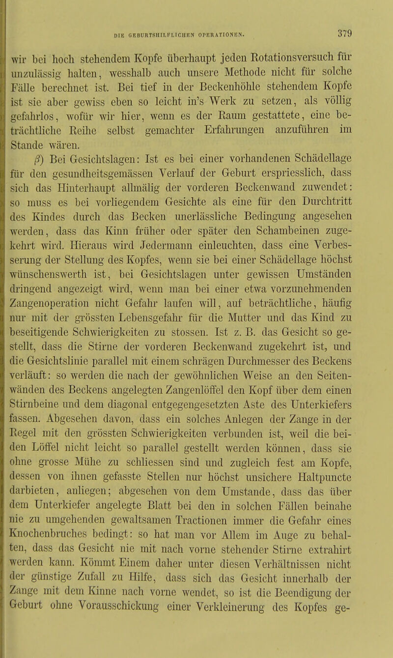 wir bei hoch stehendem Kopfe überhaupt jeden Rotationsversuch für unzulässig halten, wesshalb auch unsere Methode nicht für solche Fälle berechnet ist. Bei tief in der Beckenhöhle stehendem Kopfe ist sie aber gewiss eben so leicht in's Werk zu setzen, als völlig gefahrlos, wofür wir hier, wenn es der Raum gestattete, eine be- trächtliche Reihe selbst gemachter Erfahrmigen anzuführen im Stande wären. ß) Bei Gesichtslagen: Ist es bei einer vorhandenen Schädellage für den gesundheitsgemässen Verlauf der Geburt erspriesslich, dass -ich das Hinterhaupt allmälig der vorderen Beckenwand zuwendet: so muss es bei vorliegendem Gesichte als eine für den Durchtritt des Kindes durch das Becken unerlässliche Bedingung angesehen werden, dass das Kinn früher oder später den Schambeinen zuge- kehrt wird. Hieraus wird Jedermann einleuchten, dass eine Verbes- serung der Stellung des Kopfes, wenn sie bei einer Schädellage höchst wünschenswerth ist, bei Gesichtslagen unter gewissen Umständen dringend angezeigt wird, wenn man bei einer etwa vorzunehmenden Zangenoperation nicht Gefahr laufen will, auf beträchtliche, häufig nur mit der grössten Lebensgefahr für die Mutter und das Kind zu beseitigende Schwierigkeiten zu Stessen. Ist z. B. das Gesicht so ge- stellt, dass die Stirne der vorderen Beckenwand zugekehrt ist, und ilie Gesichtslinie parallel mit einem schrägen Durchmesser des Beckens verläuft: so werden die nach der gewöhnlichen Weise an den Seiten- wänden des Beckens angelegten Zangenlöffel den Kopf über dem einen Stirnbeine und dem diagonal entgegengesetzten Aste des Unterkiefers fiissen. Abgesehen davon, dass ein solches Anlegen der Zange in der Hegel mit den grössten Schwierigkeiten verbunden ist, weil die bei- den Löffel nicht leicht so parallel gestellt werden können, dass sie ohne grosse Mühe zu schliessen sind und zugleich fest am Kopfe, dessen von ihnen gefasste Stellen nur höchst unsichere Haltpuncte darbieten, anliegen; abgesehen von dem Umstände, dass das über dem Unterkiefer angelegte Blatt bei den in solchen Fällen beinahe nie zu umgehenden gewaltsamen Tractionen immer die Gefahr eines Knochenbruches bedingt: so hat man vor Allem im Auge zu behal- ten, dass das Gesicht nie mit nach vorne stehender Stirne extrahirt werden kann. Kömmt Einem daher unter diesen Verhältnissen nicht der günstige Zufall zu Hilfe, dass sich das Gesicht innerhalb der Zange mit dem Kinne nach vorne wendet, so ist die Beendigung der Geburt ohne Vorausschickuug einer Verkleinerung des Kopfes ge-