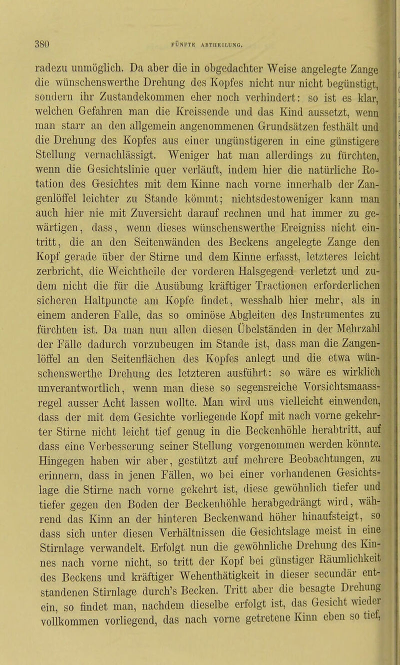 radezii unmöglich. Da aber die in obgedachter Weise angelegte Zange die wünschenswerthc Drehung des Kopfes nicht nur nicht begünstigt, sondern ihr Zustandekommen eher noch verhindert: so ist es klar, welchen Gefahren man die Kreissende und das Kind aussetzt, wenn man starr an den allgemein angenommenen Grundsätzen festhält und die Drehung des Kopfes aus einer ungünstigeren in eine günstigere Stellung vernachlässigt. Weniger hat man allerdings zu fürchten, wenn die Gesiclitslinie quer verläuft, indem hier die natürliche Ro- tation des Gesichtes mit dem Kinne nach vorne innerhalb der Zan- genlöffel leichter zu Stande kömmt; nichtsdestoweniger kann man auch hier nie mit Zuversicht darauf rechnen und hat immer zu ge- wärtigen, dass, wenn dieses wünschenswerthc Ereigniss nicht ein- tritt, die an den Seitenwänden des Beckens angelegte Zange den Kopf gerade über der Stirne und dem Kinne erfasst, letzteres leicht zerbricht, die Weichtheile der vorderen Halsgegend verletzt und zu- dem nicht die für die Ausübung kräftiger Tractionen erforderlichen sicheren Haltpuncte am Kopfe findet, wesshalb hier mehr, als in einem anderen Falle, das so ominöse Abgleiten des Instrumentes zu fürchten ist. Da man nun allen diesen Übelständen in der Mehrzahl der Fälle dadurch vorzubeugen im Stande ist, dass man die Zangen- löffel an den Seitenflächen des Kopfes anlegt und die etwa wün- schenswerthc Drehung des letzteren ausführt: so wäre es wkklich unverantwortlich, wenn man diese so segensreiche Vorsichtsmaass- regel ausser Acht lassen wollte. Man wird uns vielleicht einwenden, dass der mit dem Gesichte vorhegende Kopf mit nach vorne gekehr- ter Stirne nicht leicht tief genug in die Beckeuhöhle herabtritt, auf dass eine Verbesserung seiner Stellung vorgenommen werden könnte. Hingegen haben wir aber, gestützt auf mehrere Beobachtungen, zu erinnern, dass in jenen Fällen, wo bei einer vorhandenen Gesichts- lage die Stirne nach vorne gekehrt ist, diese gewöhnlich tiefer und tiefer gegen den Boden der Beckenhöhle herabgedrängt wird, wäh- rend das Kinn an der hinteren Beckenwand höher hinaufsteigt, so dass sich unter diesen Verhältnissen die Gesichtslage meist in eine Stirnlage verwandelt. Erfolgt nun die gewöhnliche Drehung des Kin- nes nach vorne nicht, so tritt der Kopf bei günstiger Räumlichkeit des Beckens und kräftiger Wehenthätigkeit in dieser secundär ent- standenen Stirnlage durch's Becken. Tritt aber die besagte Drehung ein, so findet man, nachdem dieselbe erfolgt ist, das Gesicht wieder vollkommen vorliegend, das nach vorne getretene Kinn eben so tief,