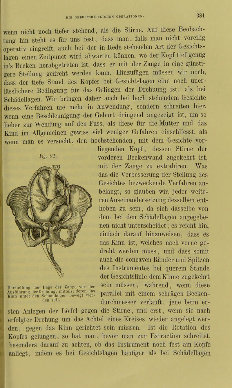 wenn nicht noch tiefer stehend, als die Stirne. Auf diese Beobach- tung hin steht es für uns fest, dass man, falls man nicht voreilig operativ eingreift, auch bei der in Rede stehenden Art der Gesichts- lagen einen Zeitpunct wird abwarten können, wo der Kopf tief genug in's Becken herabgetreten ist, dass er mit der Zange in eine günsti- gere Stellung gedreht werden kann. Hinzufügen müssen wir noch, dass der tiefe Stand des Kopfes bei Gesichtslagen eine noch uner- lässlichere Bedingung für das Gelingen der Drehuung ist, als bei Schädellagen. Wir bringen daher auch bei hoch stehendem Gesichte dieses Verfahren nie mehr in Anwendung, sondern schreiten hier, wenn eine Beschleunigung der Geburt dringend angezeigt ist, um so lieber zur Wendung auf den Fuss, als diese für die Mutter und das Kind im Allgemeinen gewiss viel weniger Gefahren einschliesst, als wenn man es versucht, den hochstehenden, mit dem Gesichte vor- liegenden Kopf, dessen Stirne der ^^3- 91. vorderen Beckenwand zugekehrt ist, mit der Zange zu extrahiren. Was das die Verbesserung der Stellung des Gesichtes bezweckende Verfahren an- belangt, so glauben wir, jeder weite- ren Auseinandersetzung desselben ent- hoben zu sein, da sich dasselbe von dem bei den Schädellagen angegebe- nen nicht unterscheidet; es reicht hin, einfach darauf hinzuweisen, dass es das Kinn ist, welches nach vorne ge- dreht werden muss, und dass somit auch die concaven Ränder und Spitzen des Instrmiientes bei querem Stande der Gesichtslinie dem Kinne zugekehrt sein müssen, während, wenn diese parallel mit einem schrägen Becken- durchmesser verläuft, jene beim er- sten Anlegen der Löffel gegen die Stirne, und erst, wenn sie nach erfolgter Drehung um das Achtel eines Kreises wieder angelegt wer- den, gegen das Kinn gerichtet sein müssen. Ist die Rotation des Kopfes gelungen, so hat man, bevor man zur Extraction schreitet, besonders darauf zu achten, ob das Instrument noch fest am Kopfe anliegt, indem es bei Gesichtslagen häufiger als bei Schädellagen Darstellung der Lage der Zange vor der Ausführung der Drehung, mittelst deren das Kinn unter den Schamhogen hewegl wer- den soll.