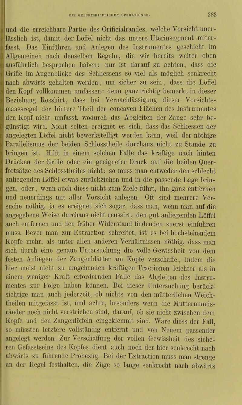 und die erreichbare Partie des Orificialrandes, welche Vorsicht uner- liisslich ist, damit der Löffel nicht das untere Uterinsegment miter- fasst. Das Einführen und Anlegen des Instrumentes geschieht im Allgemeinen nach denselben Regeln, die wir bereits weiter oben ausführlich besprochen haben; nur ist darauf zu achten, dass die Griffe im Augenblicke des Schliessens so viel als möglich senkrecht nach abwärts gehalten werden, um sicher zu sein, dass die Löffel den Kopf vollkommen umfassen: denn ganz richtig bemerkt in dieser Beziehung Rosshirt, dass bei Vernachlässigung dieser Vorsichts- niaassregel der hintere Theil der concaven Flächen des Instrumentes den Kopf nicht umfasst, wodurch das Abgleiten der Zange sehr be- günstigt wird. Nicht selten ereignet es sich, dass das Schliessen der angelegten Löffel nicht bewerkstelligt werden kann, weil der nöthige Parallelismus der beiden Schlosstheile durchaus nicht zu Stande zu bringen ist. Hilft in einem solchen Falle das kräftige nach hinten Drücken der Griffe oder ein geeigneter Druck auf die beiden Quer- fortsätze des Schlosstheiles nicht: so muss man entweder den schlecht anliegenden Löffel etwas zurückziehen und in die passende Lage brin- gen, oder, wenn auch diess nicht zum Ziele führt, ihn ganz entfernen und neuerdings mit aller Vorsicht anlegen. Oft sind mehi-ere Ver- suche nöthig, ja es ereignet sich sogar, dass man, wenn man auf die angegebene Weise durchaus nicht reussirt, den gut anliegenden Löffel auch entfernen und den frülier Widerstand findenden zuerst einführen muss. Bevor man zur Extraction schreitet, ist es bei hochstehendem Kopfe mehr, als unter allen anderen Verhältnissen nöthig, dass man sich durch eine genaue Untersuchung die volle Gewissheit von dem festen Anliegen der Zangenblätter am Kopfe verschaffe, indem die hier meist nicht zu umgehenden kräftigen Tractionen leichter als in einem weniger Kraft erfordernden Falle das Abgleiten des Instru- mentes zur Folge haben können. Bei dieser Untersuchung berück- sichtige man auch jederzeit, ob nichts von den mütterlichen Weich- theilen mitgefasst ist, und achte, besonders wenn die Muttermunds- ränder noch nicht verstrichen sind, darauf, ob sie nicht zwischen dem Kopfe und den Zangenlöffeln eingeklemmt sind. Wäre diess der Fall, so müssten letztere voUständig entfernt und von Neuem passender angelegt werden. Zur Verschaffung der vollen Gewissheit des siche- ren Gefasstseins des Kopfes dient auch noch der hier senkrecht nach abwärts zu führende Probezug. Bei der Extraction muss man strenge an der Regel festhalten, die Züge so lange senkrecht nach abwärts