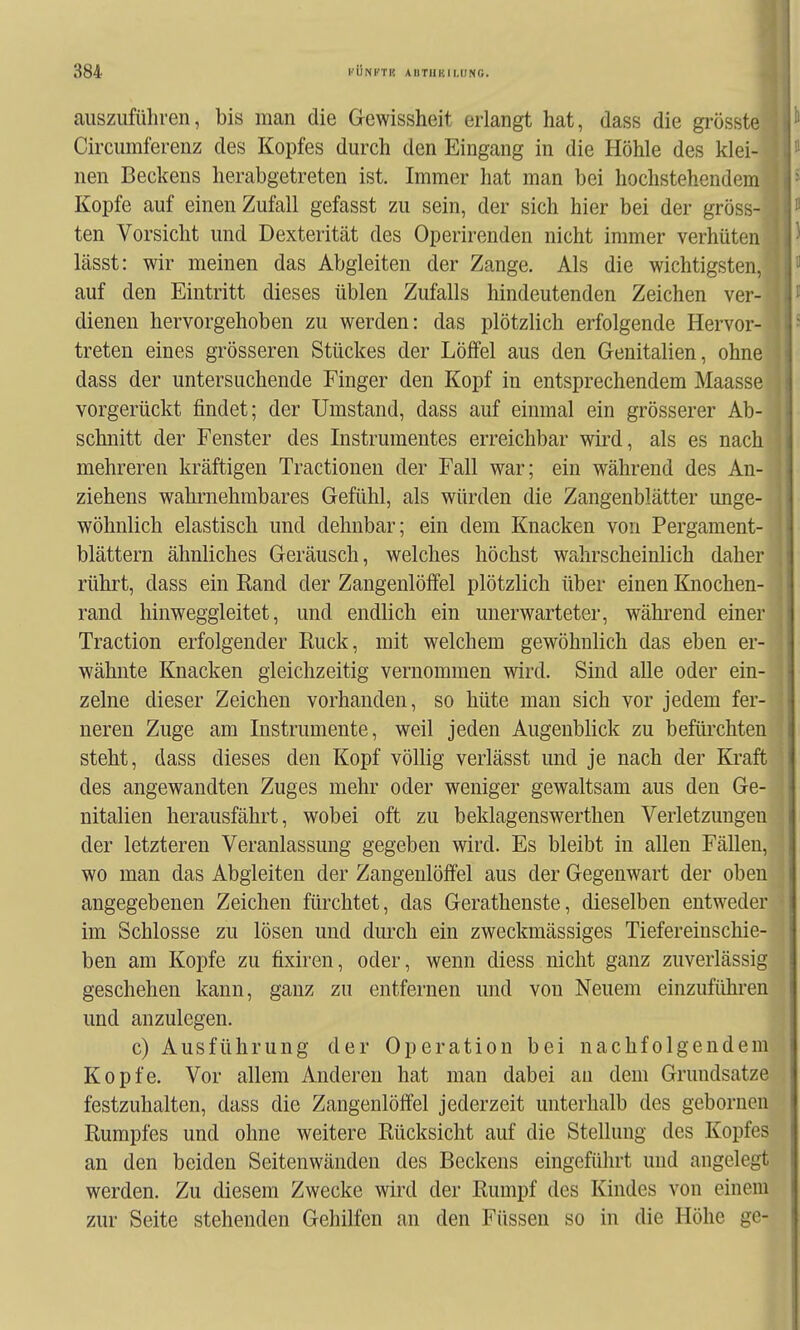 auszuführen, bis man die Gewissheit erlangt hat, dass die grösste, Circumferenz des Kopfes durch den Eingang in die Höhle des klei- nen Beckens herabgetreten ist. Immer hat man bei hochstehendem ^ Kopfe auf einen Zufall gefasst zu sein, der sich hier bei der gross-1 ten Vorsicht und Dexterität des Operirenden nicht immer verhüten lässt: wir meinen das Abgleiten der Zange. Als die wichtigsten, auf den Eintritt dieses üblen Zufalls hindeutenden Zeichen ver-' dienen hervorgehoben zu werden: das plötzlich erfolgende Hervor- treten eines grösseren Stückes der Löffel aus den Genitalien, ohne dass der untersuchende Finger den Kopf in entsprechendem Maasse vorgerückt findet; der Umstand, dass auf einmal ein grösserer Ab- schnitt der Fenster des Instrumentes erreichbar wird, als es nach mehreren kräftigen Tractionen der Fall war; ein während des An- ziehens wahrnehmbares Gefühl, als würden die Zangenblätter unge- wöhnlich elastisch und dehnbar; ein dem Knacken von Pergament- | blättern ähnliches Geräusch, welches höchst wahrscheinlich daher ( rührt, dass ein Rand der Zangenlöffel plötzlich über einen Knochen- ! rand hinweggleitet, und endlich ein unerwarteter, während einer : Traction erfolgender Ruck, mit welchem gewöhnlich das eben er- • wähnte Knacken gleichzeitig vernommen wird. Sind alle oder ein- zelne dieser Zeichen vorhanden, so hüte man sich vor jedem fer- neren Zuge am Instrumente, weil jeden Augenblick zu befürchten steht, dass dieses den Kopf völlig verlässt und je nach der Kraft des angewandten Zuges mehr oder weniger gewaltsam aus den Ge- nitalien herausfährt, wobei oft zu beklagenswerthen Verletzungen der letzteren Veranlassung gegeben wird. Es bleibt in allen Fällen, wo man das Abgleiten der Zangenlöffel aus der Gegenwart der oben angegebenen Zeichen fürchtet, das Gerathenste, dieselben entweder im Schlosse zu lösen und durch ein zweckmässiges Tiefereinschie- ben am Kopfe zu fixiren, oder, wenn diess nicht ganz zuverlässig geschehen kann, ganz zu entfernen und von Neuem einzuführen und anzulegen. c) Ausführung der Operation bei nachfolgendem Kopfe. Vor allem Anderen hat man dabei au dem Grundsatze festzuhalten, dass die Zangenlöffel jederzeit unterhalb des gebornen Rumpfes und ohne weitere Rücksicht auf die Stellung des Kopfes an den beiden Seitenwänden des Beckens eingeführt und angelegt werden. Zu diesem Zwecke wird der Rumpf des Kindes von einem zur Seite stehenden Gehilfen an den Füssen so in die Höhe ge-