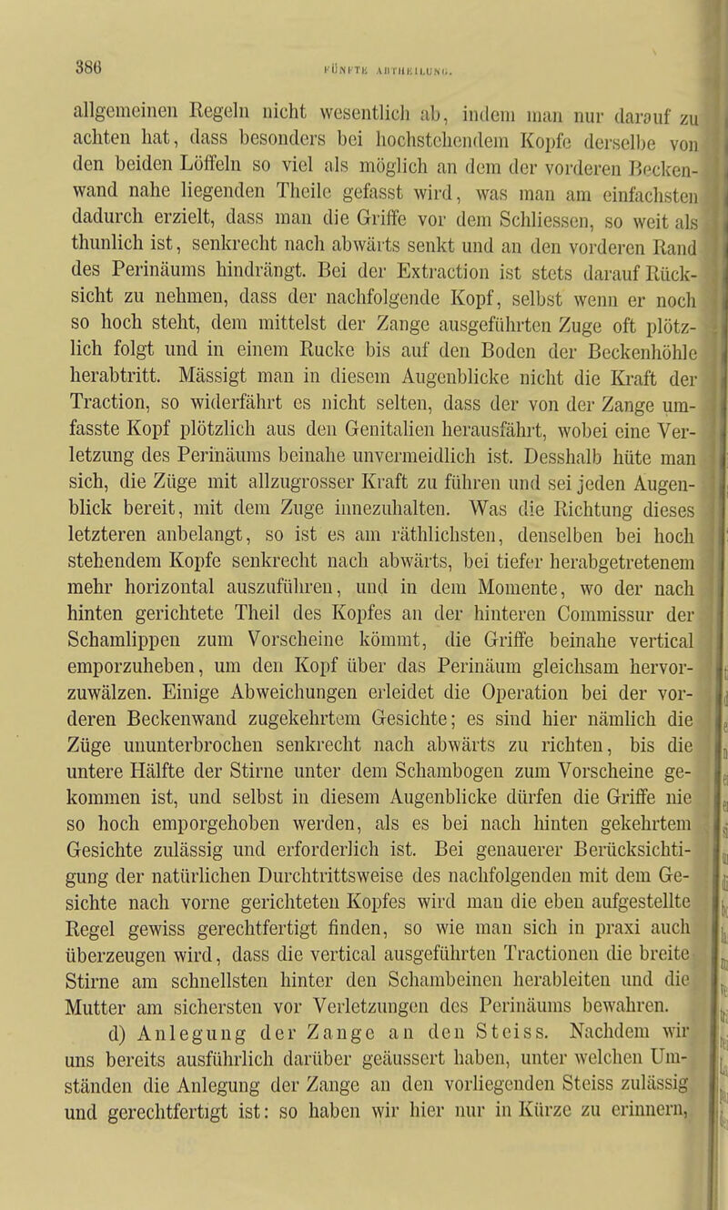 allgemeinen Regeln nicht wesentlich ab, indem man nur darauf zu achten hat, dass besonders bei hochstehendem Kopfc derselbe von den beiden Löffeln so viel als möglich an dem der vorderen Becken- wand nahe liegenden Theile gefasst wird, was man am einfachsten dadurch erzielt, dass man die Griffe vor dem Schliessen, so weit als thunlich ist, senkrecht nach abwärts senkt und an den vorderen Rand des Perinäums hindrängt. Bei der Extraction ist stets darauf Rück- sicht zu nehmen, dass der nachfolgende Kopf, selbst wenn er nocli so hoch steht, dem mittelst der Zange ausgeführten Zuge oft plötz- lich folgt und in einem Rucke bis auf den Boden der Beckenhöhlc herabtritt. Mässigt man in diesem Augenblicke nicht die Kraft der Traction, so widerfährt es nicht selten, dass der von der Zange um- fasste Kopf plötzlich aus den Genitalien herausfährt, wobei eine Ver- letzung des Perinäums beinahe unvermeidlich ist. Desshalb hüte man sich, die Züge mit allzugrosser Kraft zu führen und sei jeden Augen- blick bereit, mit dem Zuge innezuhalten. Was die Richtung dieses letzteren anbelangt, so ist es am räthlichsten, denselben bei hoch stehendem Kopfe senkrecht nach abwärts, bei tiefer herabgetretenem mehr horizontal auszuführen, und in dem Momente, wo der nach hinten gerichtete Theil des Kopfes an der hinteren Commissur der Schamlippen zum Vorscheine kömrat, die Griffe beinahe vertical emporzuheben, um den Kopf über das Perinäum gleichsam hervor- zuwälzen. Einige Abweichungen erleidet die Operation bei der vor- deren Beckenwand zugekehrtem Gesichte; es sind hier nämlich die Züge ununterbrochen senkrecht nach abwärts zu richten, bis die untere Hälfte der Stirne unter dem Schambogen zum Vorscheine ge- kommen ist, und selbst in diesem Augenblicke dürfen die Griffe nie so hoch emporgehoben werden, als es bei nach hinten gekehrtem Gesichte zulässig und erforderlich ist. Bei genauerer Berücksichti- gung der natürlichen Durchtrittsweise des nachfolgenden mit dem Ge- sichte nach vorne gerichteten Kopfes wird man die eben aufgestellte Regel gewiss gerechtfertigt finden, so wie mau sich in praxi auch überzeugen wird, dass die vertical ausgeführten Tractionen die breite Stirne am schnellsten hinter den Schambeinen herableiten und die Mutter am sichersten vor Verletzungen des Perinäums bewahren. d) Anlegung der Zange an den Steiss. Nachdem wir uns bereits ausführlich darüber geäussert haben, unter welchen Um- ständen die Anlegung der Zange an den vorliegenden Steiss zulässig und gerechtfertigt ist: so haben wir hier nur in Kürze zu erinnern,