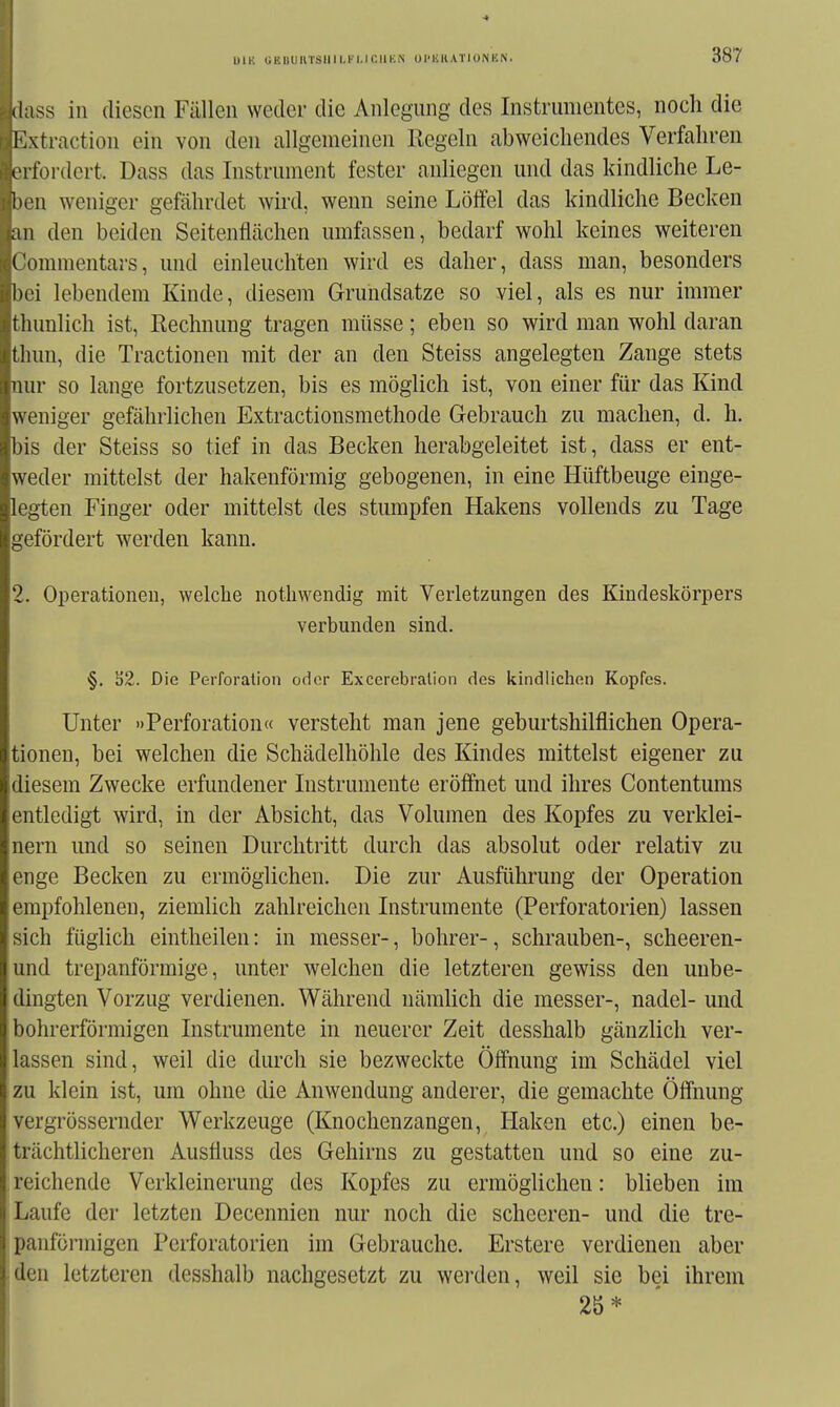 ÜIK UEDUIlTSIllLl'I.ICUKN U l'li K ATI ON HN. (l;iss in diesen Fällen weder die Anlegung des Instrumentes, noch die Mxtractiou ein von den allgemeinen Regeln abweichendes Verfahren erfordert. Dass das Instrument fester anliegen und das kindliche Le- iten weniger gefährdet wird, wenn seine Löffel das kindliche Becken ;iu den beiden Seitenflächen umfassen, bedarf wohl keines weiteren Commentars, und einleuchten wird es daher, dass man, besonders l)oi lebendem Kinde, diesem Grundsatze so viel, als es nur immer thunlich ist, Rechnung tragen müsse; eben so wird man wohl daran Lhun, die Tractionen mit der an den Steiss angelegten Zange stets nur so lange fortzusetzen, bis es möglich ist, von einer für das Kind weniger gefährlichen Extractionsmethode Gebrauch zu machen, d. h. bis der Steiss so tief in das Becken herabgeleitet ist, dass er ent- weder mittelst der hakenförmig gebogenen, in eine Hüftbeuge einge- legten Finger oder mittelst des stumpfen Hakens vollends zu Tage gefördert werden kann. 2. Operationen, welche notliwendig mit Verletzungen des Kiudeskörpers verbunden sind. §. S2. Die Perforation oder Excerebralion des kindlichen Kopfes. Unter »Perforation« versteht man jene geburtshilflichen Opera- tionen, bei welchen die Schädelhöhle des Kindes mittelst eigener zu diesem Zwecke erfundener Instrumente eröffnet und ihres Contentums entledigt wird, in der Absicht, das Volumen des Kopfes zu verklei- nern und so seinen Durchtritt durch das absolut oder relativ zu enge Becken zu ermöglichen. Die zur Ausführung der Operation empfohlenen, ziemlich zahlreichen Instrumente (Perforatorien) lassen sich füglich eintheilen: in messer-, bohrer-, schrauben-, scheeren- und trepanförmige, unter Avelchen die letzteren gewiss den unbe- dingten Vorzug verdienen. Während nämlich die messer-, nadel- und bohrerförmigen Instrumente in neuerer Zeit desshalb gänzlich ver- lassen sind, weil die durch sie bezweckte Öffnung im Schädel viel zu klein ist, um ohne die Anwendung anderer, die gemachte Öffnung vergrössernder Werkzeuge (Knochenzangen, Haken etc.) einen be- trächtlicheren Austiuss des Gehirns zu gestatten und so eine zu- reichende Verkleinerung des Kopfes zu ermöglichen: blieben im Laufe der letzten Decennien nur noch die scheeren- und die tre- panföi-migen Perforatorien im Gebrauche. Erstere verdienen aber ;den letzteren desshalb nachgesetzt zu werden, weil sie bei ihrem 2S*