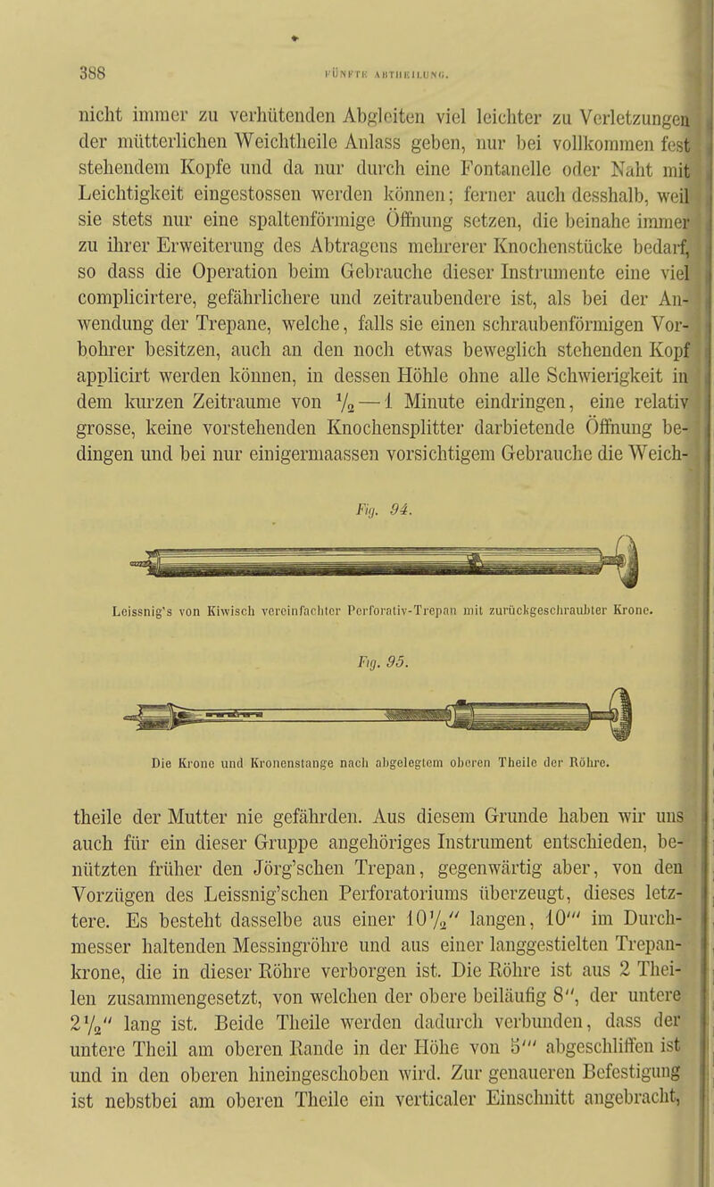 nicht immer zu verhütenden Abgleiten viel leichter zu Verletzungeu ] der mütterlichen Weichtlieile Anlass geben, nur bei vollkommen fest 1 stehendem Kopfe und da nur durch eine Fontanelle oder Naht mit^ Leichtigkeit eingestossen werden können; ferner auch desshalb, weil l sie stets nur eine spaltenförmige Öffnung setzen, die beinahe immer • zu ihrer Erweiterung des Abtragens mehrerer Knochenstücke bedarf,' so dass die Operation beim Gebrauche dieser Instrumente eine viel complicirtere, gefährlichere und zeitraubendere ist, als bei der An-' Wendung der Trepane, welche, falls sie einen schraubenförmigen Vor- bohi^er besitzen, auch an den noch etwas beweglich stehenden Kopf applicirt werden können, in dessen Höhle ohne alle Schwierigkeit in dem kurzen Zeiträume von V2 — 1 Minute eindringen, eine relativ grosse, keine vorstehenden Knochensplitter darbietende Öffiiung be- dingen und bei nur einigerniaassen vorsichtigem Gebrauche die Weich- i Fig. 94. 4 Leissnig's von Kiwisch vereinracliter Pcrrorntiv-Trepnn mit zuriicligeschrauhter Krone. Fig. 95. Die Krone und Kronenstange nach abgelegtem oberen Theile der Röhre. theile der Mutter nie gefährden. Aus diesem Grunde haben wir uns auch für ein dieser Gruppe angehöriges Instrument entschieden, be- nützten früher den Jörg'schen Trepan, gegenwärtig aber, von den Vorzügen des Leissnig'schen Perforatoriums überzeugt, dieses letz- tere. Es besteht dasselbe aus einer 10V^ langen, 10' im Durch- messer haltenden Messingröhre und aus einer langgestielten Trepan- krone, die in dieser Röhre verborgen ist. Die Röhre ist aus 2 Thei- len zusammengesetzt, von welchen der obere beiläufig 8, der untere 2V2 lang ist. Beide Theile werden dadurch verbunden, dass der untere Theil am oberen Rande in der Höhe von b' abgeschliffen ist und in den oberen hineingeschoben wird. Zur genaueren Befestigung ist nebstbei am oberen Theile ein verticaler Einschnitt angebracht,