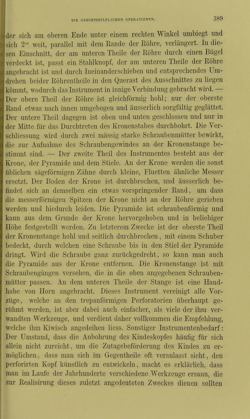 der sich am oberen Ende unter einem rechten Winkel umbiegt und ^ich 2 weit, parallel mit dem Rande der Röhre, verlängert. In die- sen Einschnitt, der am unteren Theile der Röhre durch einen Bügel \ erdeckt ist, passt ein Stalilknopf, der am unteren Theile der Röhre angebracht ist und durch Ineinanderschieben und entsprechendes Um- . h ellen beider Röhrentheile in den Querast des Ausschnittes zu liegen Ivömmt, wodurch das Instrument in innige Verbindung gebracht wird. — Der obere Theil der Röhre ist gleichförmig hohl; nur der oberste Rand etAvas nach innen umgebogen und äusserlich sorgfältig geglättet. Der untere Theil dagegen ist oben und unten geschlossen und nur in der Mitte für das Durchtreten des Kronenstabes durchbohrt. Die Ver- schliessung wird durch zwei massig starke Schraubenmütter bewirkt, die zur Aufnahme des Schraubengewindes an der lü-onenstange be- stimmt sind. — Der zweite Theil des Instrumentes besteht aus der Krone, der Pyramide und dem Stiele. An der Krone werden die sonst üblichen sägeförmigen Zähne durch kleine, Fluetten ähnliche Messer ersetzt. Der Boden der Krone ist durchbrochen, und äusserlich be- findet sich an demselben ein etwas vorspringender Rand, um dass die messerförmigeu Spitzen der Krone nicht an der Röhre gerieben werden und hiedurch leiden. Die Pyramide ist schraubenförmig und kann aus dem Grunde der Krone hervorgehoben und in beliebiger Höhe festgestellt werden. Zu letzterem Zwecke ist der oberste Theil der Kronenstange hohl und seitlich durchbrochen, mit einem Schuber bedeckt, durch welchen eine Schraube bis in den Stiel der Pyramide dringt. Wird die Schraube ganz zurückgedreht, so kann man auch die Pyramide aus der Krone entfernen. Die Kronenstange ist mit SchraubengäDgen versehen, die in die oben angegebenen Schrauben- mütter passen. An dem unteren Theile der Stange ist eine Hand- habe von Horn angebracht. Dieses Instrument vereinigt alle Vor- züge, welche an den trepanförmigen Perforatorien überhaupt ge- rühmt werden, ist aber dabei auch einfacher, als viele der ihm ver- wandten Werkzeuge, und verdient daher vollkommen die Empfehlung, welche ihm Kiwisch angedeihen Hess. Sonstiger Instrumentenbedarf: Der Umstand, dass die Anbohrung des Kindeskopfes häufig für sich allein nicht zureicht, um die Zutagebeförderung des Kindes zu er- möglichen, dass man sich im Gegentheile oft veranlasst sieht, den perforirtcn Kopf künstlich zu entwickeln, macht es erklärlich, dass man im Laufe der Jahrhunderte verschiedene Werkzeuge ersann, die zur Realisirung dieses zuletzt angedeuteten Zweckes dienen sollten