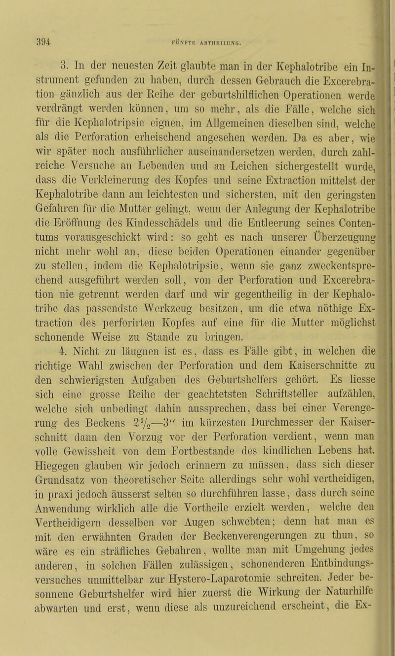 3. In der neuesten Zeit glaubte man in der Kephalotribe ein In- strument gefunden zu liaben, durch dessen Gebrauch die Excerebra- tion gänzlich aus der Reihe der geburtshilflichen Operationen werde verdrängt werden können, um so mehr, als die Fälle, welche sich für die Kephaloti-ipsie eignen, im Allgemeinen dieselben sind, welche als die Perforation erheischend angesehen werden. Da es aber, wie wir später noch ausführlicher auseinandersetzen werden, durch zahl- reiche Versuche an Lebenden und an Leichen sichergestellt wurde, dass die Verkleinerung des Kopfes und seine Extraction mittelst der Kephalotribe dann am leichtesten und sichersten, mit den geringsten Gefahren für die Mutter gelingt, wenn der Anlegung der Kephalotribe die Eröffnung des Kindesschädels und die Entleerung seines Conten- tums vorausgeschickt wird: so geht es nach unserer Überzeugung nicht mehr wohl an, diese beiden Operationen einander gegenüber zu stellen, indem die Kephalotripsie, wenn sie ganz zweckentspre- chend ausgeführt werden soll, von der Perforation und Excerebra- tion nie getrennt werden darf und wir gegentheilig in der Kephalo- tribe das passendste Werkzeug besitzen, um die etwa nöthige Ex- traction des perforirten Kopfes auf eine für die Mutter möglichst schonende Weise zu Stande zu bringen. 4. Nicht zu läugnen ist es, dass es Fälle gibt, in welchen die richtige Wahl zwischen der Perforation und dem Kaiserschnitte zu den schwierigsten Aufgaben des Geburtshelfers gehört. Es Hesse sich eine grosse Reihe der geachtetsten Schriftsteller aufzählen, welche sich unbedingt dahin aussprechen, dass bei einer Verenge- rung des Beckens 27^—3 im kürzesten Durchmesser der Kaiser- schnitt dann den Vorzug vor der Perforation verdient, wenn man volle Gewissheit von dem Fortbestande des kindlichen Lebens hat. Hiegegen glauben wir jedoch erinnern zu müssen, dass sich dieser Grundsatz von theoretischer Seite allerdings sehr wohl vertheidigen, in praxi jedoch äusserst selten so durchführen lasse, dass durch seine Anwendung wirklich alle die Vortheile erzielt werden, welche den Vertheidigern desselben vor Augen schwebten; denn hat man es mit den erwähnten Graden der Beckenverengerungen zu thun, so wäre es ein sträfliches Gebahren, wollte man mit Umgehung jedes anderen, in solchen Fällen zulässigen, schonenderen Entbindungs- versuches unmittelbar zur Hystero-Laparotomie schreiten. Jeder be- sonnene Geburtshelfer wird hier zuerst die Wirkung der Naturliilfe abwarten und erst, wenn diese als unzureichend erscheint, die Ex-