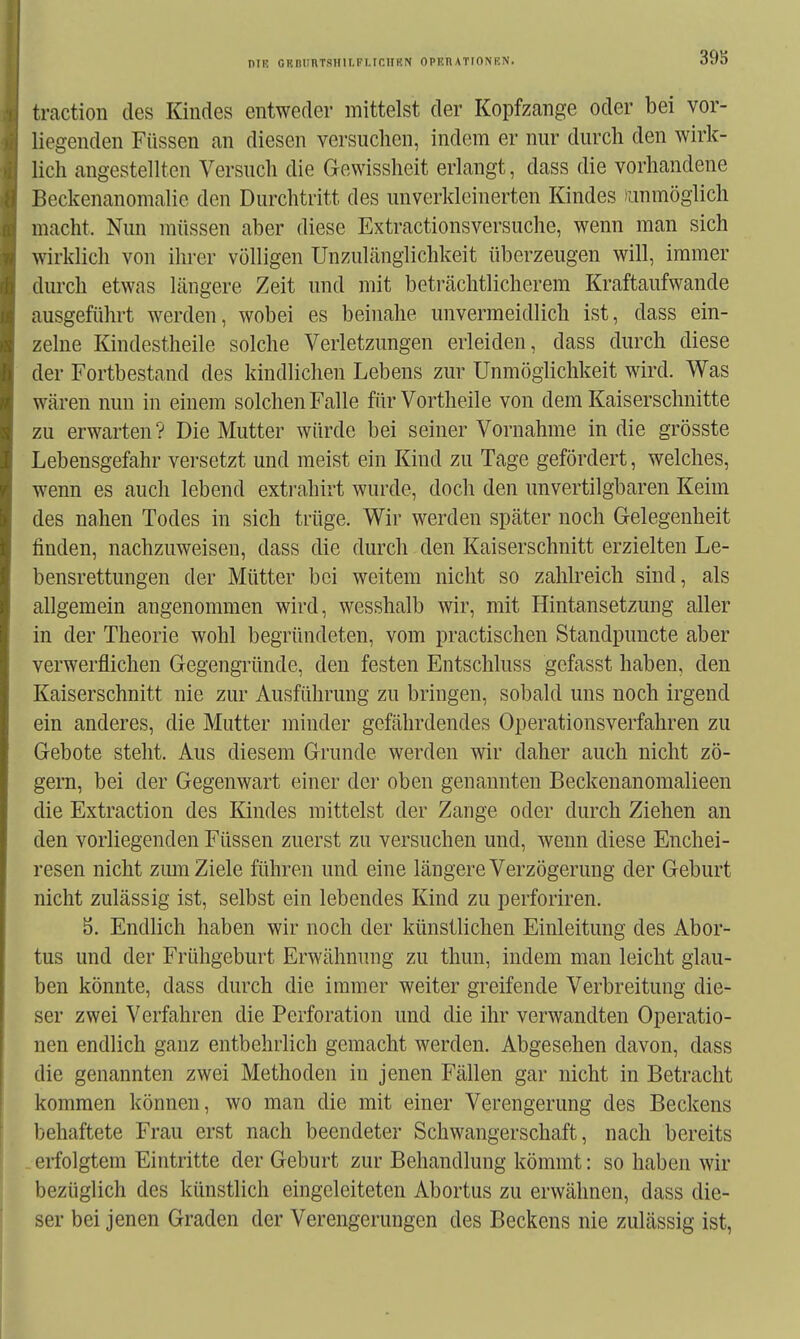 39S traction des Kindes entweder mittelst der Kopfzange oder bei vor- liegenden Füssen an diesen versuchen, indem er nur durch den wirk- lich angestellten Versuch die Gewissheit erlangt, dass die vorhandene Beckenanomalie den Durchtritt des unverkleinerten Kindes ummöglich macht. Nun müssen aber diese Extractionsversuche, wenn man sich wirklich von ihrer völligen UnzuLänglichkeit überzeugen will, immer durch etwas längere Zeit und mit betrtächtlicherem Kraftaufwande ausgeführt werden, wobei es beinahe unvermeidlich ist, dass ein- zelne Kindestheile solche Verletzungen erleiden, dass durch diese der Fortbestand des kindlichen Lebens zur Unmöglichkeit wird. Was wären nun in einem solchen Falle für Vortheile von dem Kaiserschnitte zu erwarten ? Die Mutter würde bei seiner Vornahme in die grösste Lebensgefahr versetzt und meist ein Kind zu Tage gefördert, welches, wenn es auch lebend extrahirt wurde, doch den unvertilgbaren Keim des nahen Todes in sich trüge. Wir werden später noch Gelegenheit finden, nachzuweisen, dass die durch den Kaiserschnitt erzielten Le- bensrettungen der Mütter bei weitem nicht so zahlreich sind, als allgemein angenommen wird, wesshalb wir, mit Hintansetzung aller in der Theorie wohl begründeten, vom practischen Standpuncte aber verwerflichen Gegengründe, den festen Entschluss gefasst haben, den Kaiserschnitt nie zur Ausführung zu bringen, sobald uns noch irgend ein anderes, die Mutter minder gefährdendes Operationsverfahren zu Gebote steht. Aus diesem Grunde werden wir daher auch nicht zö- gern, bei der Gegenwart einer der oben genannten Beckenanomalieen die Extraction des Kindes mittelst der Zange oder durch Ziehen an den vorliegenden Füssen zuerst zu versuchen und, wenn diese Enchei- resen nicht zmn Ziele führen und eine längere Verzögerung der Geburt nicht zulässig ist, selbst ein lebendes Kind zu perforiren. b. Endlich haben wir noch der künstlichen Einleitung des Abor- tus und der Frühgeburt Erwähnung zu thun, indem man leicht glau- ben könnte, dass durch die immer weiter greifende Verbreitung die- ser zwei Verfahren die Perforation und die ihr verwandten Operatio- nen endlich ganz entbehrlich gemacht werden. Abgesehen davon, dass die genannten zwei Methoden in jenen Fällen gar nicht in Betracht kommen können, wo man die mit einer Verengerung des Beckens l)ehaftete Frau erst nach beendeter Schwangerschaft, nach bereits erfolgtem Eintritte der Geburt zur Behandlung kömmt: so haben wir bezüglich des künstlich eingeleiteten Abortus zu erwähnen, dass die- ser bei jenen Graden der Verengerungen des Beckens nie zulässig ist.