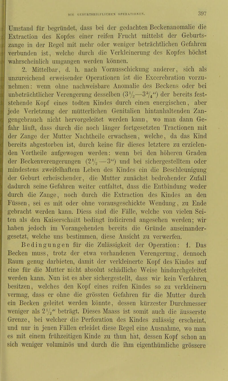 Umstand für begTündet, dass bei der gedachten Beckenanomalie die Extraction des Kopfes einer reifen Frucht mittelst dei* Geburts- zange in der Regel mit mehr oder weniger beträchtlichen Gefahren verbunden ist, welche durch die Verldeineruug des Kopfes höchst wahrscheinlich umgangen werden können. 2. Mittelbar, d. h. nach Vorausschickung anderer, sich als unzureichend erweisender Operationen ist die Excerebration vorzu- nehmen: wenn ohne nachweisbare Anomalie des Beckens oder bei unbetrcächtlicher Verengerung desselben (SVa—^^U) der bereits fest- stehende Kopf eines todten Kindes durch einen energischen, aber jede Verletzung der mütterlichen Genitalien hintanhaltenden Zan- gengebrauch nicht hervorgeleitet werden kann, wo man dann Ge- fahr- läuft, dass durch die noch länger fortgesetzten Tractionen mit der Zange der Mutter Nachtheile erwachsen, welche, da das Kind bereits abgestorben ist, durch keine für dieses letztere zu erzielen- den Vortheile aufgewogen werden: wenn bei den höheren Graden der Beckenverengerungen {2^^—3) und bei sichergestelltem oder mindestens zweifelhaftem Leben des Kindes ein die Beschleunigung der Gebm-t erheischender, die Mutter zunächst bedrohender Zufall dadurch seine Gefahren weiter entfaltet, dass die Entbindung weder dm'ch die Zange, noch durch die Extraction des Kindes an den Füssen, sei es mit oder ohne vorausgeschickte Wendung, zu Ende gebracht werden kann. Diess sind die Fälle, welche von vielen Sei- ten als den Kaiserschnitt bedingt indicirend angesehen werden; wir haben jedoch im Vorangehenden bereits die Gründe auseinander- gesetzt, welche uns bestimmen, diese Ansicht zu verwerfen. Bedingungen für die Zulässigkeit der Operation: 1. Das Becken muss, trotz der etwa vorhandenen Verengerung, dennoch Raum genug darbieten, damit der verkleinerte Kopf des Kindes auf eine für die Mutter nicht absolut schädliche Weise hindurchgeleitet werden kann. Nun ist es aber sichergestellt, dass wir kein Verfahren besitzen, welches den Kopf eines reifen Kindes so zu verkleinern vermag, dass er ohne die grössten Gefahren für die Mutter durch ein Becken geleitet werden könnte, dessen kürzester Durchmesser weniger als 2^/^ beträgt. Dieses Maass ist somit auch die äusserste Grenze, bei welcher die Perforation des Kindes zulässig erscheint, und nur in jenen Fällen erleidet diese Regel eine Ausnahme, wo man es mit einem frühzeitigen Kinde zu thun hat, dessen Kopf schon an sich weniger voluminös und durch die ihm eigenthümliche grössere