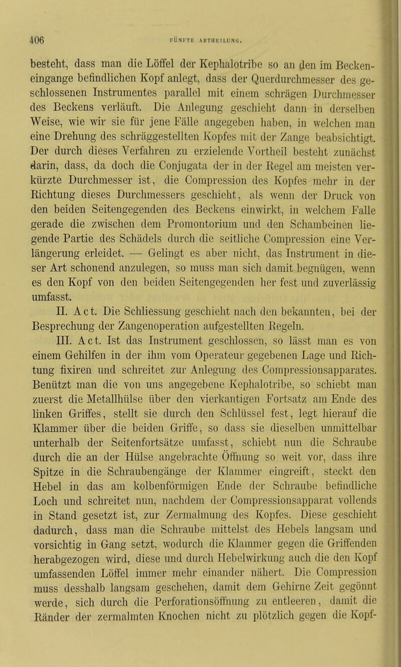 besteht, dass man die Löffel der Kephalotribe so an den im Becken- eingange befindlichen Kopf anlegt, dass der Qiierdurchmesser des ge- schlossenen Instrumentes parallel mit einem schrägen Durchmesser des Beckens verläuft. Die Anlegung geschieht dann in derselben Weise, wie wir sie für jene Fälle angegeben haben, in welchen man eine Drehung des schräggestellten Kopfes mit der Zange beabsichtigt. Der durch dieses Verfahren zu erzielende Vortheil besteht zunächst darin, dass, da doch die Conjugata der in der Regel am meisten ver- kürzte Durchmesser ist, die Compression des Kopfes mehr in der Richtung dieses Durchmessers geschieht, als wenn der Druck von den beiden Seitengegenden des Beckens einwirkt, in welchem Falle gerade die zwischen dem Promontorium und den Schambeinen lie- gende Partie des Schädels durch die seitliche Compression eine Ver- längerung erleidet. — Gelingt es aber nicht, das Instrument in die- ser Art schonend anzulegen, so muss man sich damit begnügen, wenn es den Kopf von den beiden Seitengegenden her fest und zuverlässig umfasst. II. Act. Die Schliessung geschieht nach den bekannten, bei der Besprechung der Zangenoperation aufgestellten Regeln. III. Act. Ist das Instrument geschlossen, so lässt man es von einem Gehilfen in der ihm vom Operateur gegebenen Lage und Rich- tung fixiren und schreitet zur Anlegung des Compressionsapparates. Benützt man die von uns angegebene Kephalotribe, so schiebt man zuerst die Metallhülse über den vierkantigen Fortsatz am Ende des linken Griffes, stellt sie durch den Schlüssel fest, legt hierauf die Klammer über die beiden Griffe, so dass sie dieselben unmittelbar unterhalb der Seitenfortsätze umfasst, schiebt nun die Schraube durch die an der Hülse angebrachte Öffnung so weit vor, dass ihre Spitze in die Schraubengänge der Klammer eingreift, steckt den Hebel in das am kolbenförmigen Ende der Schraube befindliche Loch und schreitet nun, nachdem der Compressionsapparat vollends in Stand gesetzt ist, zur Zermalmung des Kopfes. Diese geschieht dadurch, dass man die Schraube mittelst des Hebels langsam und vorsichtig in Gang setzt, wodurch die Klammer gegen die Griffendeu herabgezogen wird, diese und durch Ilebelwirkung auch die den Kopf umfassenden Löffel immer mehr einander nähert. Die Compression muss desshalb langsam geschehen, damit dem Gehirne Zeit gegönnt werde, sich durch die Perforationsöfihung zu entleeren, damit die Ränder der zermalmten Knochen nicht zu plötzlich gegen die Kopf-