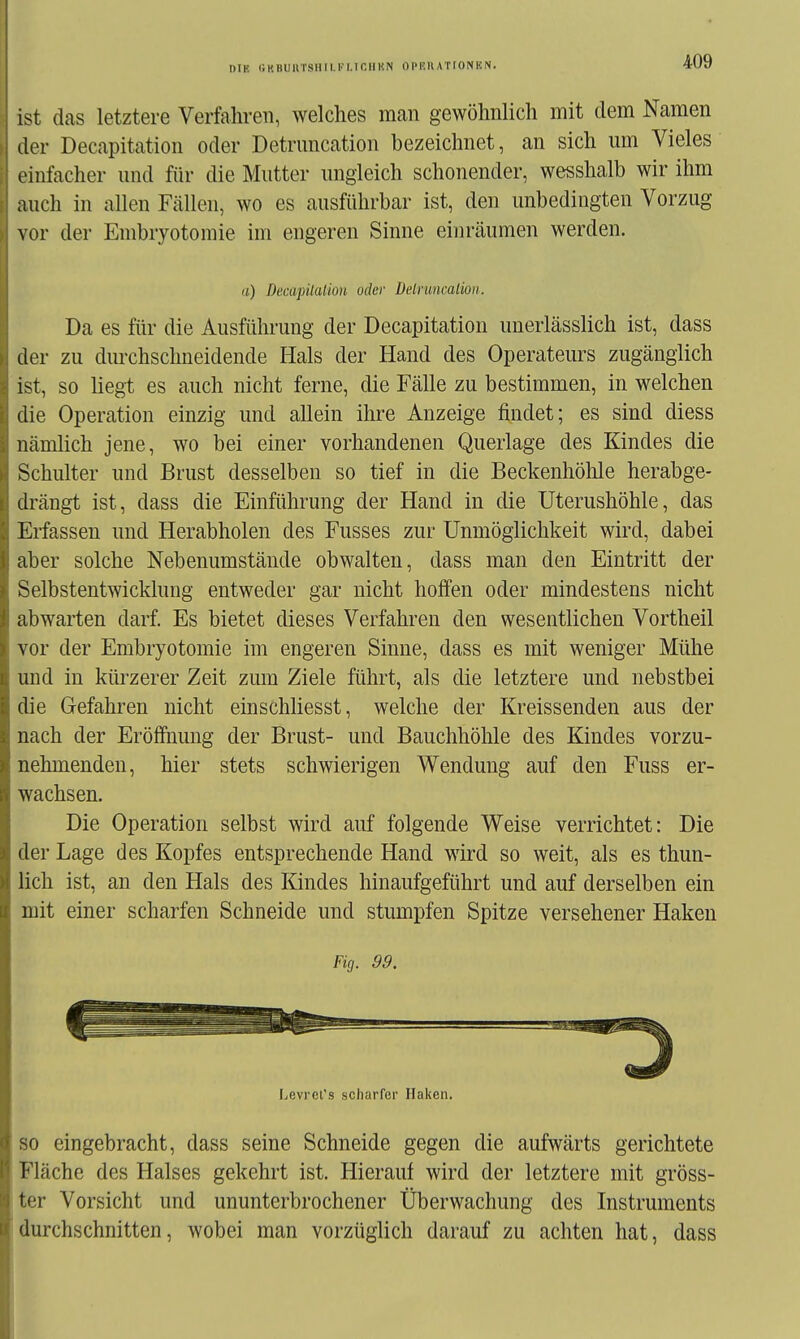 DIE GKBUnTSHII.Kr.Tr.lIUN OPKllATrONKN. ist das letztere Verfahren, welches man gewöhnlich mit dem Namen der Decapitation oder Detruncation bezeichnet, an sich um Vieles einfacher und für die Mutter ungleich schonender, wesshalb wir ihm auch in allen Fällen, wo es ausführbar ist, den unbedingten Vorzug vor der Embryotomie im engeren Sinne einräumen werden. (i) DecapüaUou oder Delrimcalion. Da es für die Ausführung der Decapitation unerlässlich ist, dass der zu durchschneidende Hals der Hand des Operateurs zugänglich ist, so liegt es auch nicht ferne, die Fälle zu bestimmen, in welchen die Operation einzig und allein ihre Anzeige findet; es sind diess nämlich jene, wo bei einer vorhandenen Querlage des Kindes die Schulter und Brust desselben so tief in die Beckenhöhle herabge- drängt ist, dass die Einführung der Hand in die Uterushöhle, das Erfassen und Herabholen des Fusses zur Unmöglichkeit wird, dabei aber solche Nebenumstände obwalten, dass man den Eintritt der Selbstentwicklung entweder gar nicht hoffen oder mindestens nicht abwarten darf. Es bietet dieses Verfahren den wesentlichen Vortheil vor der Embryotomie im engeren Sinne, dass es mit weniger Mühe und in kürzerer Zeit zum Ziele führt, als die letztere und nebstbei die Gefahren nicht einschliesst, welche der Kreissenden aus der nach der Eröffnung der Brust- und Bauchhöhle des Kindes vorzu- nehmenden, hier stets schwierigen Wendung auf den Fuss er- wachsen. Die Operation selbst wird auf folgende Weise verrichtet: Die der Lage des Kopfes entsprechende Hand wird so weit, als es thun- lich ist, an den Hals des Kindes hinaufgeführt und auf derselben ein mit einer scharfen Schneide und stumpfen Spitze versehener Haken Fig. 99. Levret's scliarrer Haken. SO eingebracht, dass seine Schneide gegen die aufwärts gerichtete Fläche des Halses gekehrt ist. Hierauf wird der letztere mit gröss- ter Vorsicht und ununterbrochener Überwachung des Instruments durchschnitten, wobei man vorzüglich darauf zu achten hat, dass