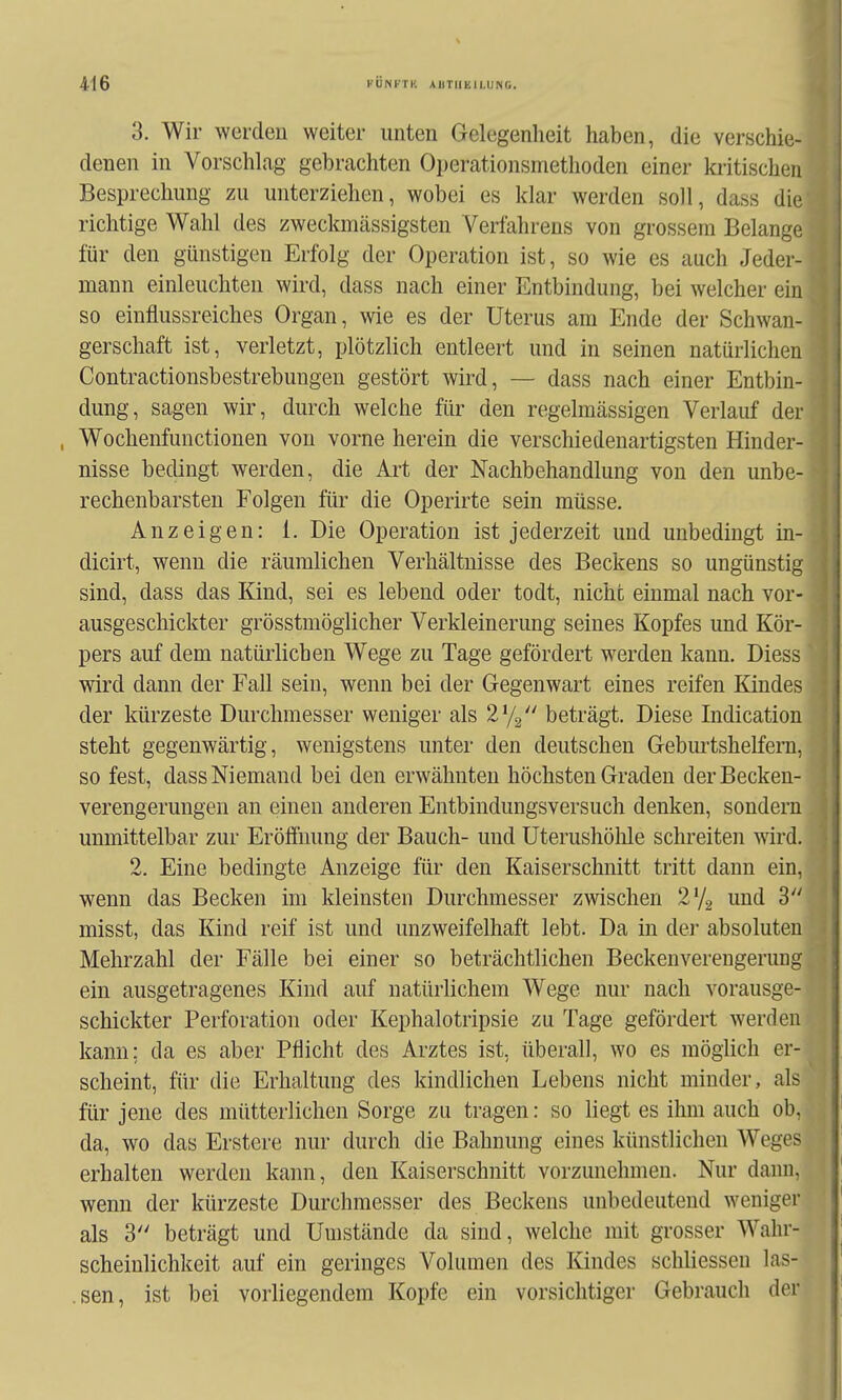 3. Wir werden weiter unten Gelegenheit haben, die verschie- denen in Vorschlag gebrachten Operationsmethoden einer kritischen Besprechung zu unterziehen, wobei es klar werden soll, dass die richtige Wahl des zweckmässigsteu Verfahrens von grossem Belange für den günstigen Erfolg der Operation ist, so wie es auch Jeder- mann einleuchten wird, dass nach einer Entbindung, bei welcher ein so einflussreiches Organ, wie es der Uterus am Ende der Schwan- gerschaft ist, verletzt, plötzlich entleert und in seinen natürlichen Contractionsbestrebungen gestört wird, — dass nach einer Entbin- dung, sagen wir, durch welche für den regelmässigen Verlauf der , Wochenfunctionen von vorne herein die verschiedenartigsten Hinder- nisse bedingt werden, die Ai't der Nachbehandlung von den unbe- rechenbarsten Folgen für die Operirte sein müsse. Anzeigen: 1. Die Operation ist jederzeit und unbedingt in- dicirt, wenn die räumlichen Verhältnisse des Beckens so ungünstig sind, dass das Kind, sei es lebend oder todt, nicht einmal nach vor- ausgeschickter grösstmöglicher Verkleinerung seines Kopfes und Kör- pers auf dem natürlichen Wege zu Tage gefördert werden kann. Diess wird dann der Fall sein, wenn bei der Gegenwart eines reifen Kindes der kürzeste Durchmesser weniger als l^j^J' beträgt. Diese Indication steht gegenwärtig, wenigstens unter den deutschen Gebiu'tshelfern, so fest, dass Niemand bei den erwähnten höchsten Graden der Becken- verengerungen an einen anderen Entbindungsversuch denken, sondern unmittelbar zur Eröffnung der Bauch- und Uterushöhle schreiten wird. 2. Eine bedingte Anzeige für den Kaiserschnitt tritt dann ein, wenn das Becken im kleinsten Durchmesser zwischen ^iid 3 misst, das Kind reif ist und unzweifelhaft lebt. Da in der absoluten Mehrzahl der Fälle bei einer so beträchtlichen Beckenvereugerung ein ausgetragenes Kind auf natürlichem Wege nur nach vorausge- schickter Perforation oder Kephalotripsie zu Tage gefördert werden kann; da es aber Pflicht des Arztes ist, überall, wo es möglich er- scheint, für die Erhaltung des kindlichen Lebens nicht minder, als für jene des mütterlichen Sorge zu tragen: so liegt es ihm auch ob, da, wo das Erstere nur durch die Bahnung eines künstlichen Weges erhalten werden kann, den Kaiserschnitt vorzunehmen. Nur dann, wenn der kürzeste Durchmesser des Beckens unbedeutend weniger als 3 beträgt und Umstände da sind, welche mit grosser Wahr- scheinlichkeit auf ein geringes Volumen des Kindes schliessen las- .sen, ist bei vorliegendem Kopfe ein vorsichtiger Gebrauch der