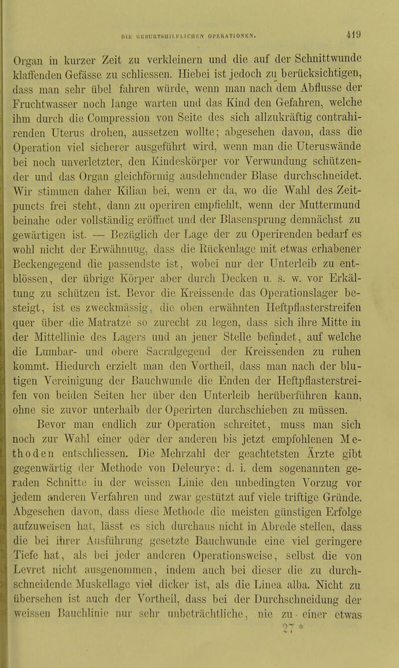 1)1K tllillUUTSllll.l-l.lf.llUN OI'KRATIONÜN. Organ iu kurzer Zeit zu verkleinern und die auf der Schnittwunde klaffenden Gefässe zu schliessen. Iliebei ist jedoch zu berücksichtigen, dass man sehr übel fahren würde, wenn man nach dem Abflüsse der Fruchtwasser noch Lange warten und das Kind den Gefahren, welche ihm durch die Compression von Seite des sich allzukräftig contrahi- renden Uterus drohen, aussetzen wollte; abgesehen davon, dass die Operation viel sicherer ausgeführt wird, Avenn man die Uteruswände bei noch unverletzter, den Kindeskörper vor Verwundung schützen- der und das Organ gleichförmig ausdehnender Blase durchschneidet. Wir stimmen daher Kilian bei, wenn er da, wo die Wahl des Zeit- puncts frei steht, dann zu operiren empfiehlt, wenn der Muttermund beinahe oder vollständig eröffnet und der Blaseusprung demnächst zu gewärtigen ist. — Bezüglich der Lage der zu Operirenden bedarf es wohl nicht der Erwähnung, dass die Rückenlage mit etwas erhabener Beckengegend die passendste ist, wobei nur der Unterleib zu ent- blössen, der übrige Körper aber durch Decken u. s. w. vor Erkäl- tung zu schützen ist. Bevor die Kreissende das Operationslager be- steigt, ist es zweckmässig, die oben erwähnten Heftpflasterstreifen quer über die Matratze so zurecht zu legen, dass sich ihre Mitte in der Mittellinie des Lagers und an jener Stelle befindet, auf welche die Lumbar- und obere Sacralgegend der Kreissenden zu ruhen kommt. Hiedurch erzielt mau den Vortheil, dass man nach der blu- tigen Vereinigung der Bauchwunde die Enden der Heftpflasterstrei- fen von beiden Seiten her über den Unterleib herüberführen kann, ohne sie zuvor unterhalb der Operirten durchschieben zu müssen. Bevor man endlich zur Operation sclu-eitet, muss man sich noch zur Wahl einer oder der anderen bis jetzt empfohlenen Me- thoden entschiiessen. Die Mehrzahl der geachtetsten Ärzte gibt gegenwärtig der Methode von Deleurye: d. i. dem sogenannten ge- raden Schnitte in der weissen Linie den unbedingten Vorzug vor jedem anderen Verfahren und zwar gestützt auf viele triftige Gründe. Abgesehen davon, dass diese Methode die meisten günstigen Erfolge aufzuweisen hat, lässt es sich durchaus nicht in Abrede stellen, dass die bei ihrer Ausführung gesetzte Bauchwunde eine viel geringere Tiefe hat, als bei jeder anderen Operationsweise, selbst die von Levret nicht ausgenommen, indem auch bei dieser die zu durch- schneidende Muskellage viel dicker ist, als die Linea alba. Nicht zu übersehen ist auch der Vortheil, dass bei der Durchschneidung der weissen Bauchlinie nur sehr unbeträchtliche, nie zu - einer etwas