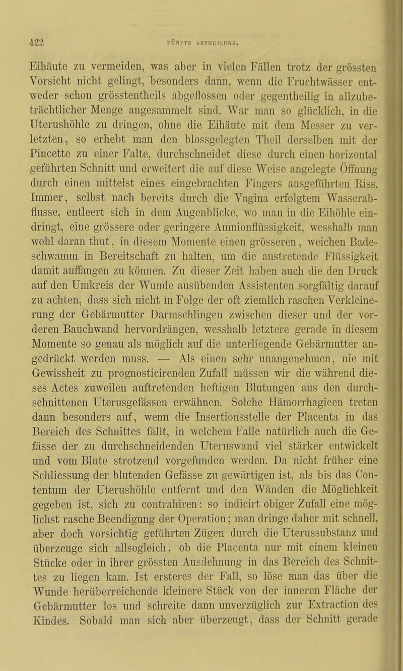 Eihäute zu vermeiden, was aber in vielen Fcällen trotz der grössten Vorsicht nicht gelingt, besonders dann, wenn die Fruchtwasser ent- weder schon grösstentlieils abgeflossen oder gegentheilig in allzube- trächtlicher Menge angesammelt sind. War man so glücklich, in die Uterushühle zu dringen, ohne die Eihäute mit dem Messer zu ver- letzten, so erhebt man den blossgelcgten Thcil derselben mit der Pincette zu einer Falte, durchschneidet diese durch einen horizontal geführten Schnitt und erweitert die auf diese Weise angelegte Öffnung dmxh einen mittelst eines eingebrachten Fingers ausgeführten Riss. Immer, selbst nach bereits durch die Vagina erfolgtem Wasserab- flüsse, entleert sich in dem Augenblicke, wo man in die Eihöhle ein- dringt, eine grössere oder geringere Amnionflüssigkeit, wesshalb man wohl daran thut, in diesem Momente einen grösseren, weichen Bade- schwamm in Bereitschaft zu halten, um die austi-etendc Flüssigkeit damit auffangen zu können. Zu dieser Zeit haben auch die den Druck auf den Umkreis der Wunde ausübenden Assistenten sorgfältig darauf zu achten, dass sich nicht in Folge der oft ziemlich raschen Verkleine- rung der Gebärmutter Darmschlingen zwischen dieser und der vor- deren Bauchwand hervordrängen, wesshalb letztere gerade in diesem Momente so genau als möglich auf die unterliegende Gebärmutter an- gedrückt werden muss. —■ Als einen sehr unangenehmen, nie mit Gewissheit zu prognosticirenden Zufall müssen wir die während die- ses Actes zuweilen auftretenden heftigen Blutungen aus den durch- schnittenen Uterusgefässen erwähnen. Solche Hämorrhagieen treten dann besonders auf, wenn die Insertionsstelle der Placenta in das Bereich des Schnittes fällt, in welchem Falle natürlich auch die Ge- fässe der zu durchschneidenden Uteruswand viel stärker entwickelt und vom Blute strotzend vorgefunden werden. Da nicht früher eine Schliessung der blutenden Gefässe zu gewärtigen ist, als bis das Cou- tentum der Uterushöhle entfernt und den Wänden die Möglichkeit gegeben ist, sich zu contrahiren: so indicirt obiger Zufall eine mög- lichst rasche Beendigung der Operation; man dringe daher mit schnell, aber doch vorsichtig geführten Zügen durch die Uterussubstanz und überzeuge sich allsogleich, ob die Placenta nur mit einem kleinen Stücke oder in ihrer grössten Ausdehnung in das Bereich des Schnit- tes zu liegen kam. Ist ersteres der Fall, so löse man das über die Wunde herüberreichende kleinere Stück von der inneren Fläche der Gebärmutter los und schreite dann unverzüglich zur Extraction des Kindes. Sobald man sich aber überzeugt, dass der Schnitt gerade