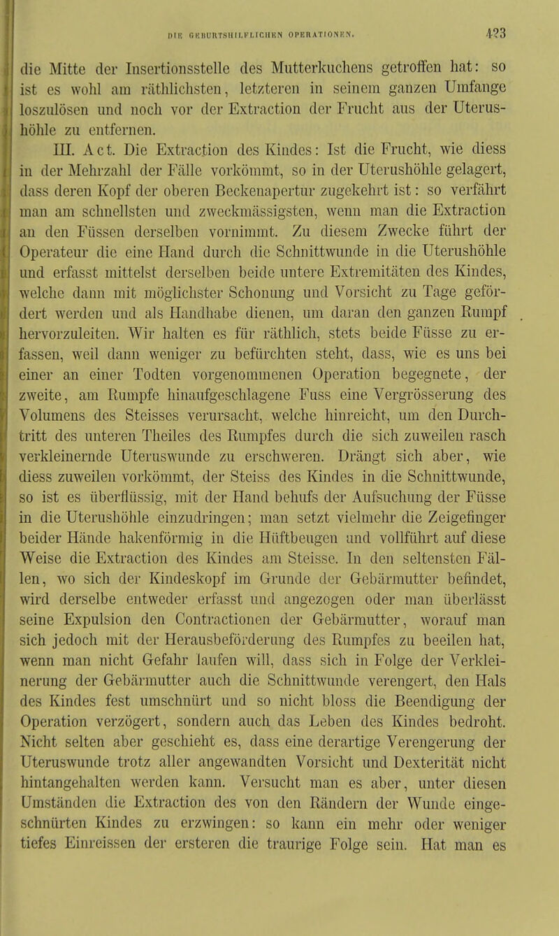 I)IK riKIIURT.SIIII.l'M.ir.lIKN OPERATIONKN. die Mitte der Insertionsstelle des Mutterkuchens getroffen hat: so ist es wohl am räthliclisten, letzteren in seinem ganzen Umfange loszulösen und noch vor der Extraction der Frucht aus der Uterus- höhle zu entfernen. III. Act. Die Extraction desKiudes: Ist die Frucht, wie diess in der Mehrzahl der Fälle vorkömmt, so in der Uterushöhle gelagert, dass deren Kopf der oberen Beckenapertur zugekehrt ist: so verfährt man am schnellsten und zweckmässigsten, wenn man die Extraction an den Füssen derselben vornimmt. Zu diesem Zwecke führt der Operateur die eine Hand durch die Schnittwunde in die Uterushöhle und erfasst mittelst derselben beide untere Extremitäten des Kindes, welche dann mit möglichster Schonung und Vorsicht zu Tage geför- dert werden und als Handhabe dienen, um daran den ganzen Rumpf hervorzuleiten. Wir halten es für räthlich, stets beide Füsse zu er- fassen, weil dann weniger zu befürchten steht, dass, wie es uns bei einer an einer Todten vorgenommenen Operation begegnete, der zweite, am Rumpfe hinaufgeschlagene Fuss eine Vergrösserung des Volumens des Steisses verursacht, welche hinreicht, um den Durch- tritt des unteren Theiles des Rumpfes durch die sich zuweilen rasch verkleinernde Uteruswunde zu erschweren. Drängt sich aber, wie diess zuweilen vorkömmt, der Steiss des Kindes in die Schnittwunde, so ist es überflüssig, mit der Hand behufs der Aufsuchung der Füsse in die Uterushöhle einzudringen; man setzt vielmehr die Zeigefinger beider Hände hakenförmig in die Hüftbeugen und vollführt auf diese Weise die Extraction des Kindes am Steisse. In den seltensten Fäl- len, wo sich der Kindeskopf im Grunde der Gebärmutter befindet, wird derselbe entweder erfasst und angezogen oder man überlässt seine Expulsion den Contractionen der Gebärmutter, worauf man sich jedoch mit der Herausbeförderung des Rumpfes zu beeilen hat, wenn man nicht Gefahr laufen will, dass sich in Folge der Verklei- nerung der Gebärmutter auch die Schnittwunde verengert, den Hals des Kindes fest umschnürt und so nicht bloss die Beendigung der Operation verzögert, sondern auch das Leben des Kindes bedroht. Nicht selten aber geschieht es, dass eine derartige Verengerung der Uteruswunde trotz aller angewandten Vorsicht und Dexterität nicht hintangehalten werden kann. Versucht man es aber, unter diesen Umständen die Extraction des von den Rändern der Wunde einge- schnürten Kindes zu erzwingen: so kann ein mehr oder weniger tiefes Einreissen der ersteren die traurige Folge sein. Hat man es