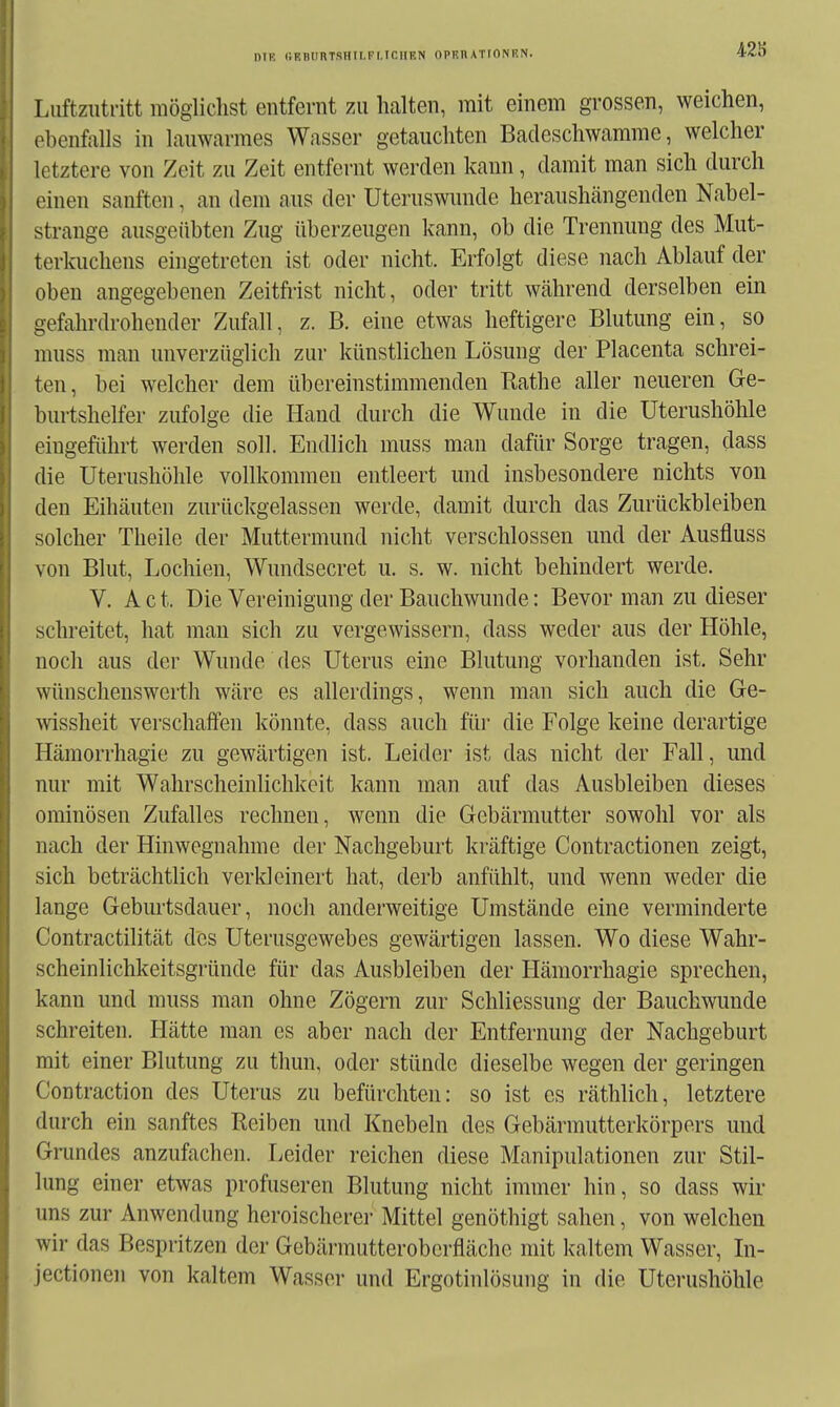 428 Luftzutritt mögliclist entfernt zu halten, mit einem grossen, weichen, ebenfalls in lauwarmes Wasser getauchten Badeschwamme, welcher letztere von Zeit zu Zeit entfei-nt werden kann, damit man sich durch einen sanften, an dem aus der Uteruswunde heraushängenden Nabel- strange ausgeübten Zug überzeugen kann, ob die Trennung des Mut- terkuchens eingetreten ist oder nicht. Erfolgt diese nach Ablauf der oben angegebenen Zeitfrist nicht, oder tritt während derselben ein gefahrdrohender Zufall, z. B. eine etwas heftigere Blutung ein, so muss man unverzüglich zur künstlichen Lösung der Placenta schrei- ten, bei welcher dem übereinstimmenden Rathe aller neueren Ge- burtshelfer zufolge die Hand durch die Wunde in die Uterushöhle eingeführt werden soll. Endlich muss man dafür Sorge tragen, dass die Uterushöhle vollkommen entleert und insbesondere nichts von den Eihäuten zurückgelassen werde, damit durch das Zurückbleiben solcher Theile der Muttermund nicht verschlossen mid der Ausfluss von Blut, Lochien, Wundsecret u. s. w. nicht behindert werde. V. A c t. Die Vereinigung der Bauchwunde: Bevor man zu dieser schreitet, hat man sich zu vergewissern, dass weder aus der Höhle, noch aus der Wunde des Uterus eine Blutung vorhanden ist. Sehr wünschenswcrth wäre es allerdings, wenn man sich auch die Ge- wissheit verschaffen könnte, dass auch für die Folge keine derartige Hämorrhagie zu gewärtigen ist. Leider ist das nicht der Fall, und nur mit Wahrscheinlichkeit kann man auf das Ausbleiben dieses ominösen Zufalles rechnen, wenn die Gebärmutter sowohl vor als nach der Hinwegnahme der Nachgeburt kräftige Contractionen zeigt, sich beträchtlich verkleinert hat, derb anfühlt, und wenn weder die lange Geburtsdauer, noch anderweitige Umstände eine verminderte Contractilität des Uterusgewebes gewärtigen lassen. Wo diese Wahr- scheinlichkeitsgründe für das Ausbleiben der Hämorrhagie sprechen, kann und muss man ohne Zögern zur Schliessung der Bauchwunde schreiten. Hätte man es aber nach der Entfernung der Nachgeburt mit einer Blutung zu thun, oder stünde dieselbe wegen der geringen Contraction des Uterus zu befürchten: so ist es räthlich, letztere durch ein sanftes Reiben und Knebeln des Gebärmutterkörpers und Grundes anzufachen. Leider reichen diese Manipulationen zur Stil- lung einer etwas profuseren Blutung nicht immer hin, so dass wir uns zur Anwendung heroischere]- Mittel genöthigt sahen, von welchen wir das Bespritzen der Gebärmutteroberfläche mit kaltem Wasser, In- jectionen von kaltem Wasser und Ergotinlösung in die Uterushöhle