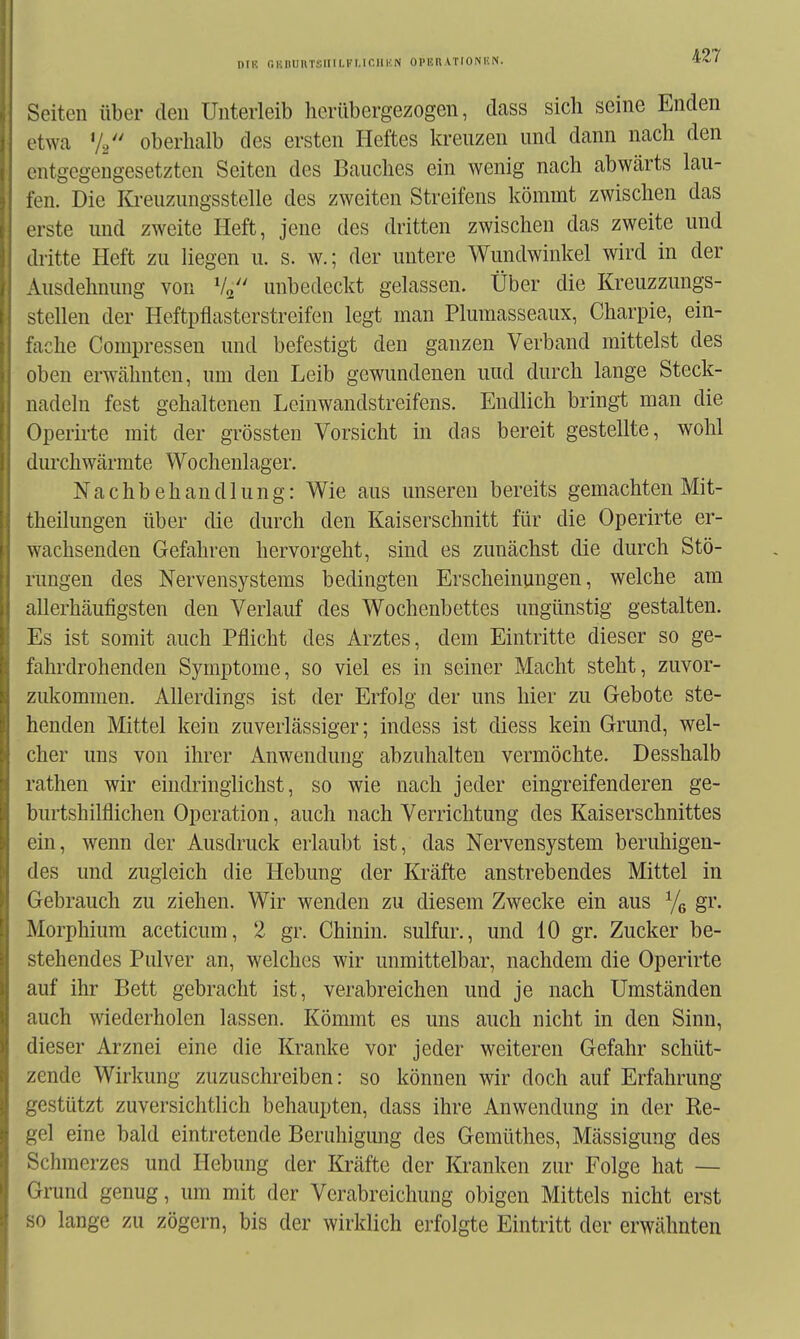 Dil'. r.iinuuTsiiiLKi.ir.iii'.N opbrationkn. Seiten über den Unterleib herübergezogen, dass sich seine Enden otwa V/' oberhalb des ersten Heftes kreuzen und dann nach den entgegengesetzten Seiten des Bauches ein wenig nach abwärts lau- fen. Die Kreuzungsstelle des zweiten Streifens kömmt zwischen das erste und zweite Heft, jene des dritten zwischen das zweite und dritte Heft zu liegen u. s. w.; der untere Wundwinkel wird in der Ausdehnung von V2 unbedeckt gelassen. Über die Kreuzzungs- stellen der Heftpflasterstreifen legt man Plumasseaux, Charpie, ein- fache Compressen und befestigt den ganzen Verband mittelst des oben erwcähnten, um den Leib gewundenen uud durch lange Steck- nadeln fest gehaltenen Leinwandstreifens. Endlich bringt man die Operii-te mit der grössten Vorsicht in das bereit gestellte, wohl durchwärmte Wochenlager. Nachbehandlung: Wie aus unseren bereits gemachten Mit- theilungen über die durch den Kaiserschnitt für die Operirte er- wachsenden Gefahren hervorgeht, sind es zunächst die durch Stö- rungen des Nervensystems bedingten Erscheinungen, welche am allerhäufigsten den Verlauf des Wochenbettes ungünstig gestalten. Es ist somit auch Pflicht des Arztes, dem Eintritte dieser so ge- fahrdrohenden Symptome, so viel es in seiner Macht steht, zuvor- zukommen. Allerdings ist der Erfolg der uns hier zu Gebote ste- henden Mittel kein zuverlässiger; indess ist diess kein Grund, wel- cher uns von ihrer Anwendung abzuhalten vermöchte. Desshalb rathen wir eindringlichst, so wie nach jeder eingreifenderen ge- burtshilflichen Operation, auch nach Verrichtung des Kaiserschnittes ein, wenn der Ausdruck erlaubt ist, das Nervensystem beruhigen- des und zugleich die Hebung der Kräfte anstrebendes Mittel in Gebrauch zu ziehen. Wir wenden zu diesem Zwecke ein aus Yg gr. Morphium aceticum, 2 gr. Chinin, sulfur., und 10 gr. Zucker be- stehendes Pulver an, welches wir unmittelbar, nachdem die Operirte auf ihr Bett gebracht ist, verabreichen und je nach Umständen auch wiederholen lassen. Kömmt es uns auch nicht in den Sinn, dieser Arznei eine die Kranke vor jeder weiteren Gefahr schüt- zende Wirkung zuzuschreiben: so können wir doch auf Erfahrung gestützt zuversichtlich behaupten, dass ihre Anwendung in der Re- gel eine bald eintretende Beruhigung des Gemüthes, Mässigung des Schmerzes und Hebung der Kräfte der Kranken zur Folge hat — Grund genug, um mit der Verabreichung obigen Mittels nicht erst so lange zu zögern, bis der wirklich erfolgte Eintritt der erwähnten