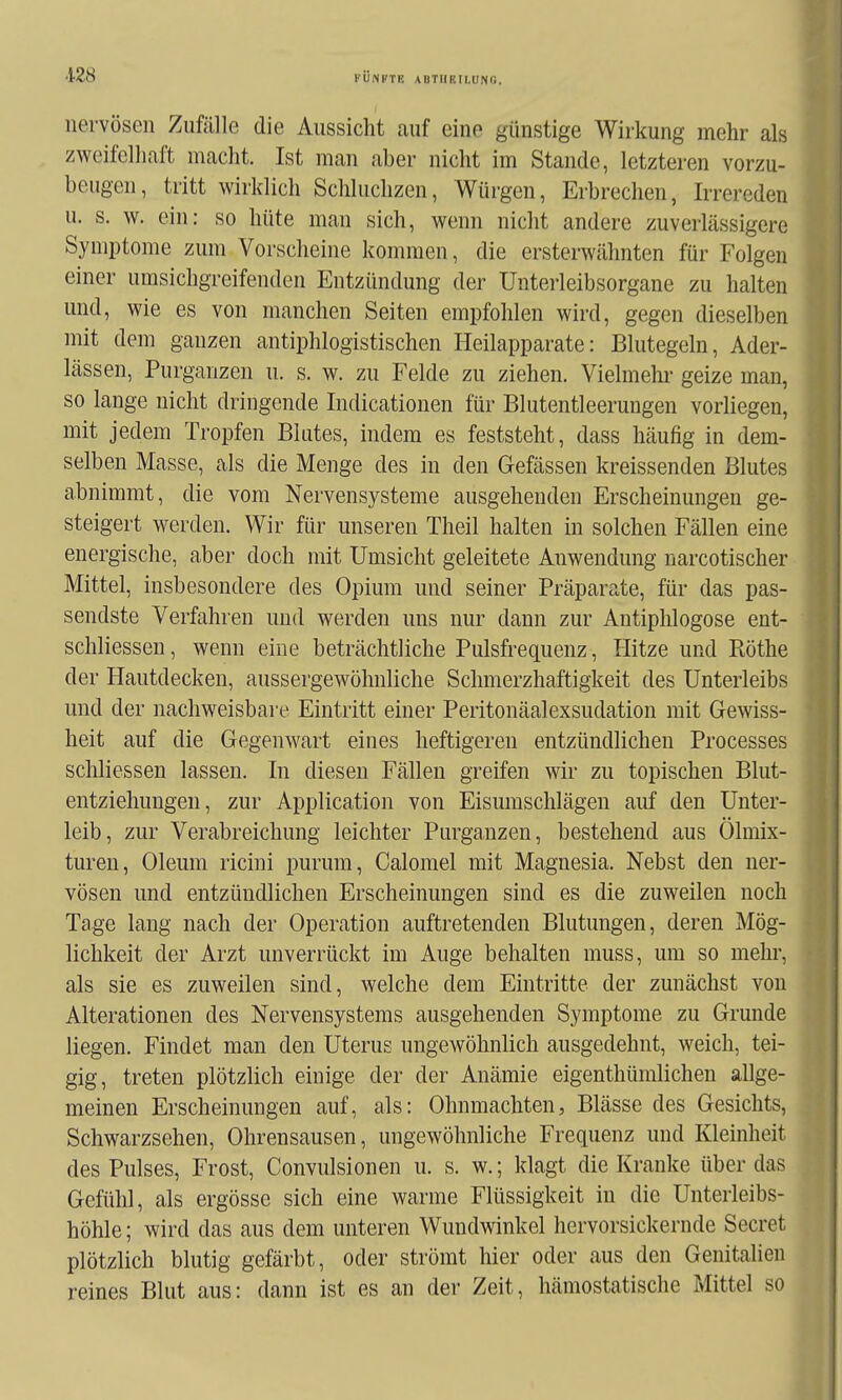 nervösen Zufälle die Aussicht auf eine günstige Wirkung mehr als zweifelhaft macht. Ist man aber nicht im Stande, letzteren vorzu- beugen, tritt wirklich Schluchzen, Würgen, Erbrechen, Irrereden u. s. w. ein: so hüte man sich, wenn nicht andere zuverlässigere Symptome zum Vorscheine kommen, die ersterwähnten für Folgen einer umsichgreifenden Entzündung der Unterleibsorgane zu halten und, wie es von manchen Seiten empfohlen wird, gegen dieselben mit dem ganzen antiphlogistischen Heilapparate: Blutegeln, Ader- lässen, Purganzen u. s. w. zu Felde zu ziehen. Vielmehr geize man, so lange nicht dringende Indicationen für Blutentleerungen vorliegen, mit jedem Tropfen Blutes, indem es feststeht, dass häufig in dem- selben Masse, als die Menge des in den Gefässen kreissenden Blutes abnimmt, die vom Nervensysteme ausgehenden Erscheinungen ge- steigert werden. Wir für unseren Theil halten in solchen Fällen eine energische, aber doch mit Umsicht geleitete Anwendung narcotischer Mittel, insbesondere des Opium und seiner Präparate, für das pas- sendste Verfahren und werden uns nur dann zur Antiphlogose ent- schliessen, wenn eine beträchtliche Pulsfrequenz, Hitze und Ptöthe der Hautdecken, aussergewöhnliche Schmerzhaftigkeit des Unterleibs und der nachweisbare Eintritt einer Peritonäalexsudation mit Gewiss- heit auf die Gegenwart eines heftigeren entzündlichen Processes schliessen lassen. In diesen Fällen greifen wir zu topischen Blut- entziehungen, zur Application von Eisumschlägen auf den Unter- leib, zur Verabreichung leichter Purganzen, bestehend aus Ölmix- turen, Oleum ricini purum, Calomel mit Magnesia. Nebst den ner- vösen und entzündlichen Erscheinungen sind es die zuweilen noch Tage lang nach der Operation auftretenden Blutungen, deren Mög- lichkeit der Arzt unverrückt im Auge behalten muss, um so mehi, als sie es zuweilen sind, welche dem Eintritte der zunächst von Alterationen des Nervensystems ausgehenden Symptome zu Grunde liegen. Findet man den Uterus ungewöhnlich ausgedehnt, weich, tei- gig, treten plötzlich einige der der Anämie eigenthümlichen allge- meinen Erscheinungen auf, als: Ohnmächten, Blässe des Gesichts, Schwarzsehen, Ohrensausen, ungewöhnliche Frequenz und Kleinheit des Pulses, Frost, Convulsionen u. s. w.; klagt die Kranke über das Gefühl, als ergösse sich eine warme Flüssigkeit in die Unterleibs- höhle; wird das aus dem unteren Wundwinkel hervorsickernde Secret plötzlich blutig gefärbt, oder strömt hier oder aus den Genitalien reines Blut aus: dann ist es an der Zeit, hämostatische Mittel so