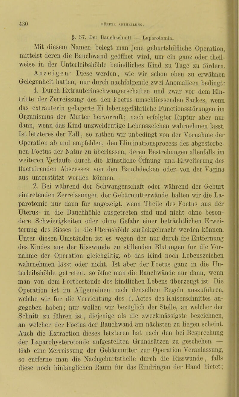 §. [)7. Der Baiichschiiill -• l.uparolomia. Mit diesem Namen belegt man jene geburtsliilfliche Operation, mittelst deren die Baucliwand geölfiiet wird, um ein ganz oder tlieil- weise in der Unterleibshöhle befindliches Kind zu Tage zu fördern. Anzeigen: Diese werden, wie Avir schon oben zu erwähnen Gelegenheit hatten, nur durch nachfolgende zwei Anomalieen bedingt: 1. Durch Extrauterinschwangerschaftcn und zwar vor dem Ein- tritte der Zerreissung des den Foetus umschliessenden Sackes, wenn das extrauterin gelagerte Ei lebensgefährliche Functionsstörungen im Organismus der Mutter hervorruft; nach erfolgter Ruptur aber nur dann, wenn das Kind unzweideutige Lebenszeichen wahrnehmen lässt. Ist letzteres der Fall, so rathen wir unbedingt von der Vornahme der Operation ab und empfehlen, den Eliminationsprocess des abgestorbe- nen Foetus der Natur zu überlassen, deren Bestrebungen allenfalls im weitereu ^erlaufe durch die künstliche Öffnung und Erweiterung des fluctuirenden Abscesses von den Bauchdecken oder von der Vagina aus unterstützt werden können. 2. Bei während der Schwangerschaft oder während der Gebm't eintretenden Zerreissungen der Gebärmutterwände halten wir die La- parotomie nur dann für angezeigt, wenn Theile des Foetus aus der Uterus- in die Bauchhöhle ausgetreten sind und nicht ohne beson- dere Schwierigkeiten oder ohne Gefahr einer beträchtlichen Erwei- terung des Risses in die Uterushöhle zurückgebracht w^erden können. Unter diesen Umständen ist es wegen der nur durch die Entfernung des Kindes aus der Risswunde zu stillenden Blutungen füi* die Vor- nahme der Operation gleichgiltig, ob das Kind noch Lebenszeichen wahrnehmen lässt oder nicht. Ist aber der Foetus ganz in die Un- terleibshöhle getreten, so öffne man die Bauchwände nur dann, wenn man von dem Fortbestande des kindlichen Lebens überzeugt ist. Die Operation ist im Allgemeinen nach denselben Regeln auszuführen, welche wir für die Verrichtung des 1. Actes des Kaiserschnittes an- gegeben haben; nur wollen wir bezüglich der Stelle, an Avelchcr der Schnitt zu führen ist, diejenige als die zweclanässigste bezeichnen, an welcher der Foetus der Bauchwand am nächsten zu liegen scheint. Auch die Extraction dieses letzteren hat nach den bei Besprechung der Laparohysterotomie aufgestellten Grundsätzen zu geschehen. — Gab eine Zerreissung der Gebärmutter zur Operation Veranlassung, so entferne man die Nachgeburtstheile durch die Risswunde, falls diese noch hinlänglichen Raum für das Eindringen der Hand bietet;