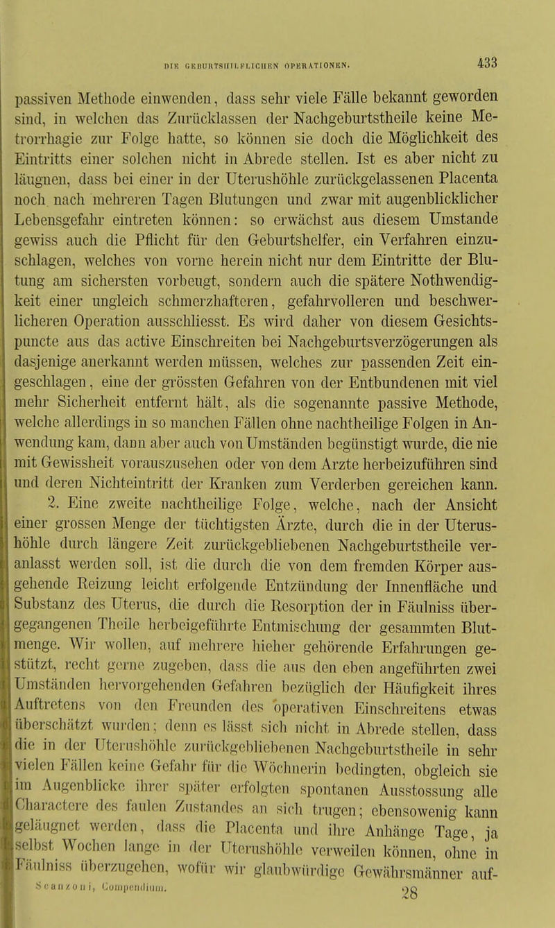 niK (;KiiuiiTsiiii.i.'i.icm!N ophrationen. passiven Methode einwenden, dass sehr viele Fcälle bekannt geworden sind, in welchen das Znrücklassen der Nachgeburtstheile keine Me- trorrhagie zur Folge hatte, so können sie doch die Möglichkeit des Eintritts einer solchen nicht in Abrede stellen. Ist es aber nicht zu läugnen, dass bei einer in der Uterushöhle zurückgelassenen Placenta noch nach mehreren Tagen Blutungen und zwar mit augenblicklicher Lebensgefahr eintreten können: so erwächst aus diesem Umstände gewiss auch die Pflicht für den Geburtshelfer, ein Verfahren einzu- schlagen, welches von vorne herein nicht nur dem Eintritte der Blu- tung am sichersten vorbeugt, sondern auch die spätere Nothwendig- keit einer ungleich schmerzhafteren, gefahrvolleren und beschwer- licheren Operation ausschliesst. Es wird daher von diesem Gesichts- puncte aus das active Einschreiten bei Nachgeburtsverzögerungen als dasjenige anerkannt werden müssen, welches zur passenden Zeit ein- geschlagen , eine der grössten Gefahren von der Entbundenen mit viel mehr Sicherheit entfernt hält, als die sogenannte passive Methode, welche allerdings in so manchen Fällen ohne nachtheilige Folgen in An- wendung kam, dann aber auch von Umständen begünstigt wurde, die nie mit Gewissheit vorauszusehen oder von dem Arzte herbeizuführen sind und deren Mchteintritt der Kranken zum Verderben gereichen kann. 2. Eine zweite nachtheilige Folge, welche, nach der Ansicht einer grossen Menge der tüchtigsten Ärzte, durch die in der Uterus- höhle durch längere Zeit zurückgebliebenen Nachgeburtstheile ver- anlasst werden soll, ist die durch die von dem fremden Körper aus- gehende Reizung leicht erfolgende Entzündung der Innenfläche und Substanz des Uterus, die durch die Resorption der in Fäulniss über- gegangenen Thoile herbeigeführte Entmischung der gesammten Blut- menge. Wir wolhMi, auf inehrere hieher gehörende Erfahrungen ge- stützt, recht gerne zugeben, dass die aus den eben angeführten zwei Umständen hei-voi-gehenden Gefahren bezüglich der Häufigkeit ihres Auftretens von den Freunden des operativen Einschreitens etwas überschätzt win-den; denn es lässt sich nicht in Abrede stellen, dass die in der Utcrnshöhle zurückgebliebenen Nachgeburtstheile in sehr vielen Fällen keine Gefahr für die Wöchnerin bedingten, obgleich sie im Augenblicke ihrer später erfolgten spontanen Ausstossung alle Charactcre des faulen Ziistnndes an sich trugen; ebensowenig kann geläugnct werden, dass die Piacentn und ihre Anhänge Tage, ja selbst Wochen lange in der Uterushöhle verweilen können, ohne in Fäulniss überzugehen, wofür wir glaubwürdige Gewährsmänner auf- ■S (.'a II z ü II i, Curii|i('ri(liiiiii. ijq